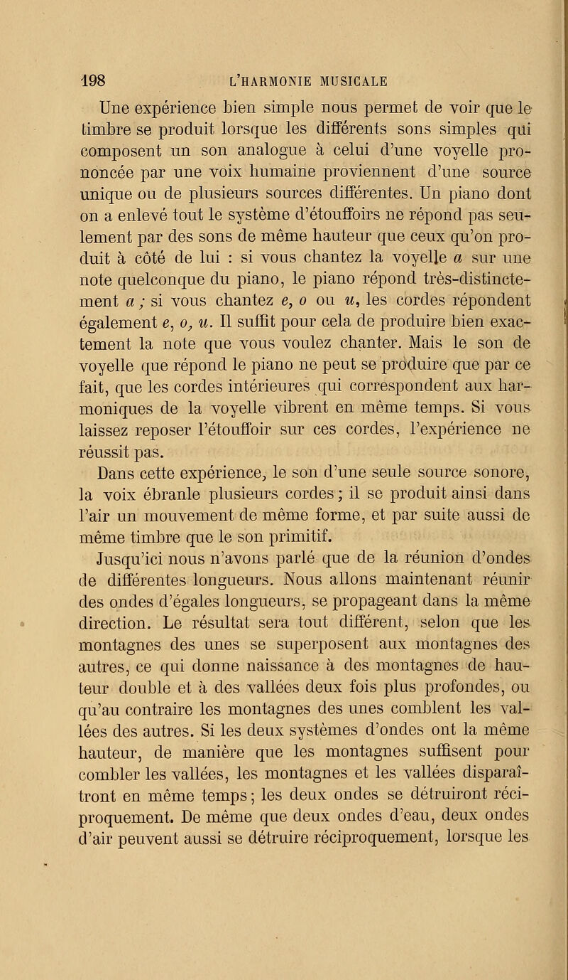 Une expérience bien simple nous permet de voir que le timbre se produit lorsque les différents sons simples qui composent un son analogue à celui d'une voyelle pro- noncée par une voix humaine proviennent d'une source unique ou de plusieurs sources différentes. Un piano dont on a enlevé tout le système d'étouffoirs ne répond pas seu- lement par des sons de même hauteur que ceux qu'on pro- duit à côté de lui : si vous chantez la voyelle a sur une note quelconque du piano, le piano répond très-distincte- ment a ; si vous chantez e, o ou w, les cordes répondent également e, o, u. Il suffit pour cela de produire bien exac- tement la note que vous voulez chanter. Mais le son de voyelle que répond le piano ne peut se produire que par ce fait, que les cordes intérieures qui correspondent aux har- moniques de la voyelle vibrent en même temps. Si vous laissez reposer l'étouffoir sur ces cordes, l'expérience ne réussit pas. Dans cette expérience, le son d'une seule source sonore, la voix ébranle plusieurs cordes ; il se produit ainsi dans l'air un mouvement de même forme, et par suite aussi de même timbre que le son primitif. Jusqu'ici nous n'avons parlé que de la réunion d'ondes de différentes longueurs. Nous allons maintenant réunir des ondes d'égales longueurs, se propageant dans la même direction. Le résultat sera tout différent, selon que les montagnes des unes se superposent aux montagnes des autres, ce qui donne naissance à des montagnes de hau- teur double et à des vallées deux fois plus profondes, ou qu'au contraire les montagnes des unes comblent les val- lées des autres. Si les deux systèmes d'ondes ont la même hauteur, de manière que les montagnes suffisent pour combler les vallées, les montagnes et les vallées disparaî- tront en même temps ; les deux oncles se détruiront réci- proquement. De même que deux oncles d'eau, deux ondes d'air peuvent aussi se détruire réciproquement, lorsque les