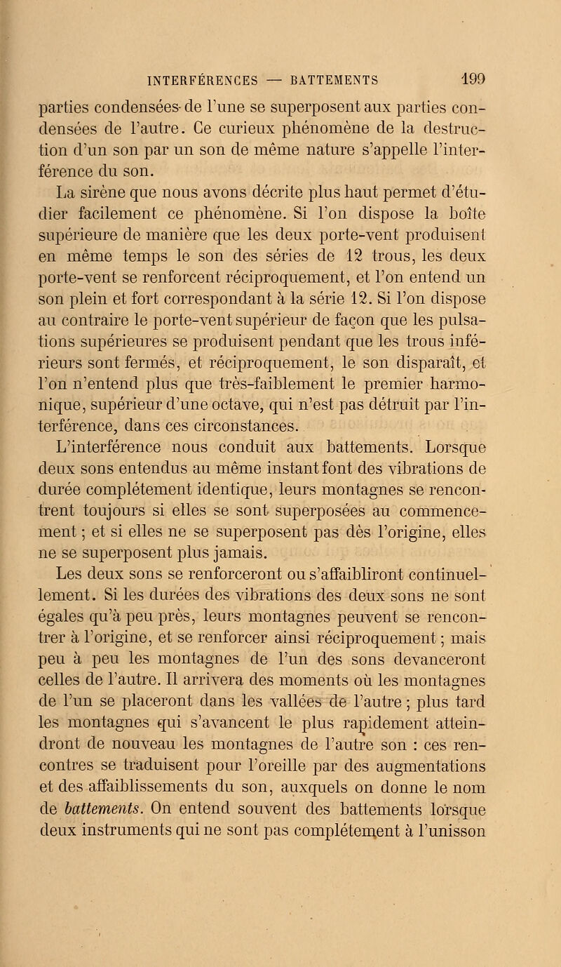 parties condensées- de l'une se superposent aux parties con- densées de l'autre. Ce curieux phénomène de la destruc- tion d'un son par un son de même nature s'appelle l'inter- férence du son. La sirène que nous avons décrite plus haut permet d'étu- dier facilement ce phénomène. Si l'on dispose la boîte supérieure de manière que les deux porte-vent produisent en même temps le son des séries de 12 trous, les deux porte-vent se renforcent réciproquement, et l'on entend un son plein et fort correspondant à la série 12. Si l'on dispose au contraire le porte-vent supérieur de façon que les pulsa- tions supérieures se produisent pendant que les trous infé- rieurs sont fermés, et réciproquement, le son disparaît, et l'on n'entend plus que très-faiblement le premier harmo- nique, supérieur d'une octave, qui n'est pas détruit par l'in- terférence, dans ces circonstances. L'interférence nous conduit aux battements. Lorsque deux sons entendus au même instant font des vibrations de durée complètement identique, leurs montagnes se rencon- trent toujours si elles se sont superposées au commence- ment ; et si elles ne se superposent pas dès l'origine, elles ne se superposent plus jamais. Les deux sons se renforceront ou s'affaibliront continuel- lement. Si les durées des vibrations des deux sons ne sont égales qu'à peu près, leurs montagnes peuvent se rencon- trer à l'origine, et se renforcer ainsi réciproquement ; mais peu à peu les montagnes de l'un des sons devanceront celles de l'autre. Il arrivera des moments où les montagnes de l'un se placeront dans les vallées de l'autre ; plus tard les montagnes qui s'avancent le plus rapidement attein- dront de nouveau les montagnes de l'autre son : ces ren- contres se traduisent pour l'oreille par des augmentations et des affaiblissements du son, auxquels on donne le nom de battements. On entend souvent des battements lorsque deux instruments qui ne sont pas complètement à l'unisson