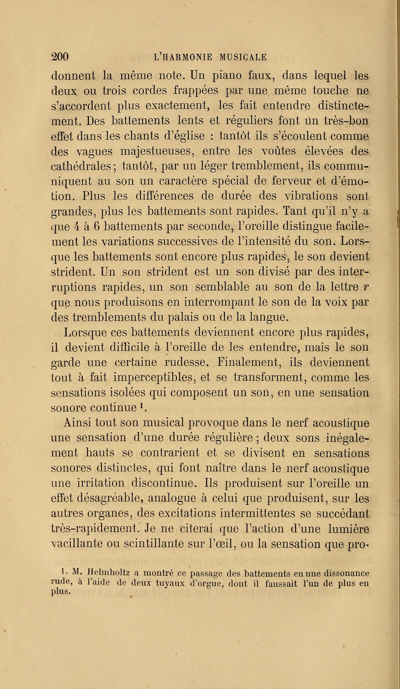 donnent la même note. Un piano faux, dans lequel les deux ou trois cordes frappées par une même touche ne s'accordent plus exactement, les fait entendre distincte- ment. Des battements lents et réguliers font Un très-bon effet dans les chants d'église : tantôt ils s'écoulent comme des vagues majestueuses, entre les voûtes élevées des cathédrales; tantôt, par un léger tremblement, ils commu- niquent au son un caractère spécial de ferveur et d'émo- tion. Plus les différences de durée des vibrations sont grandes, plus les battements sont rapides. Tant qu'il n'y a que 4 à 6 battements par seconde, l'oreille distingue facile- ment les variations successives de l'intensité du son. Lors- que les battements sont encore plus rapides, le son devient strident. Un son strident est un son divisé par des inter- ruptions rapides, un son semblable au son de la lettre r que nous produisons en interrompant le son de la voix par des tremblements du palais ou de la langue. Lorsque ces battements deviennent encore plus rapides, il devient difficile à l'oreille de les entendre, mais le son garde une certaine rudesse. Finalement, ils deviennent tout à fait imperceptibles, et se transforment, comme les sensations isolées qui composent un son, en une sensation sonore continue *, Ainsi tout son musical provoque dans le nerf acoustique une sensation d'une durée régulière ; deux sons inégale- ment hauts se contrarient et se divisent en sensations sonores distinctes, qui font naître dans le nerf acoustique une irritation discontinue. Ils produisent sur l'oreille un effet désagréable, analogue à celui que produisent, sur les autres organes, des excitations intermittentes se succédant très-rapidement. Je ne citerai que l'action d'une lumière vacillante ou scintillante sur l'œil, ou la sensation que pro- 1. M. Helmholtz a montré ce passage des battements en une dissonance rude, à l'aide de deux tuyaux d'orgue, dont il faussait l'un de plus en plus.