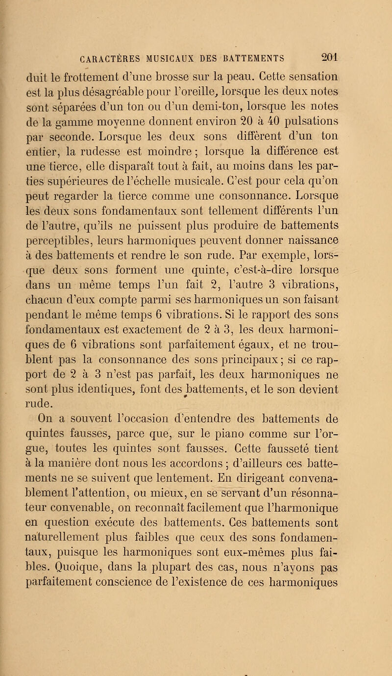 duit le frottement d'une brosse sur la peau. Cette sensation est la plus désagréable pour l'oreille, lorsque les deux notes sont séparées d'un ton ou d'un demi-ton, lorsque les notes de la gamme moyenne donnent environ 20 à 40 pulsations par seconde. Lorsque les deux sons diffèrent d'un ton entier, la rudesse est moindre ; lorsque la différence est une tierce, elle disparaît tout à fait, au moins dans les par- ties supérieures de l'échelle musicale. C'est pour cela qu'on peut regarder la tierce comme une consonnance. Lorsque les deux sons fondamentaux sont tellement différents l'un de l'autre, qu'ils ne puissent plus produire de battements perceptibles, leurs harmoniques peuvent donner naissance à des battements et rendre le son rude. Par exemple, lors- que deux sons forment une quinte, c'est-à-dire lorsque dans un même temps l'un fait 2, l'autre 3 vibrations, chacun d'eux compte parmi ses harmoniques un son faisant pendant le même temps 6 vibrations. Si le rapport des sons fondamentaux est exactement de 2 à 3, les deux harmoni- ques de 6 vibrations sont parfaitement égaux, et ne trou- blent pas la consonnance des sons principaux ; si ce rap- port de 2 à 3 n'est pas parfait, les deux harmoniques ne sont plus identiques, font des battements, et le son devient rude. On a souvent l'occasion d'entendre des battements de quintes fausses, parce que, sur le piano comme sur l'or- gue, toutes les quintes sont fausses. Cette fausseté tient à la manière dont nous les accordons ; d'ailleurs ces batte- ments ne se suivent que lentement. En dirigeant convena- blement l'attention, ou mieux, en se servant d'un résonna- teur convenable, on reconnaît facilement que l'harmonique en question exécute des battements. Ces battements sont naturellement plus faibles que ceux des sons fondamen- taux, puisque les harmoniques sont eux-mêmes plus fai- bles. Quoique, dans la plupart des cas, nous n'ayons pas parfaitement conscience de l'existence de ces harmoniques