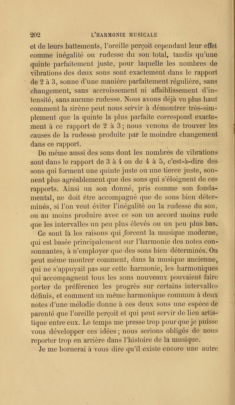 et de leurs battements, l'oreille perçoit cependant leur effet comme inégalité ou rudesse du son total, tandis qu'une quinte parfaitement juste, pour laquelle les nombres de vibrations des deux sons sont exactement dans le rapport de 2 à 3, sonne d'une manière parfaitement régulière, sans changement, sans accroissement ni affaiblissement d'in- tensité, sans aucune rudesse. Nous avons déjà vu plus haut comment la sirène peut nous servir à démontrer très-sim- plement que la quinte la plus parfaite correspond exacte- ment à ce rapport de 2 à 3 ; nous venons de trouver les causes de la rudesse produite par le moindre changement dans ce rapport. De même aussi des sons dont les nombres de vibrations sont clans le rapport de 3 à 4 ou de 4 à 5, c'est-à-dire des sons qui forment une quinte juste ou une tierce juste, son- nent plus agréablement que des sons qui s'éloignent de ces rapports. Ainsi un son donné, pris comme son fonda- mental, ne doit être accompagné que de sons bien déter- minés, si l'on veut éviter l'inégalité ou la rudesse du son, ou au moins produire avec ce son un accord moins rude que les intervalles un peu plus élevés ou un peu plus bas. Ce sont là les raisons qui .forcent la musique moderne, qui est basée principalement sur l'harmonie des notes con- sonnantes, à n'employer que des sons bien déterminés. On peut même montrer comment, dans la musique ancienne, qui ne s'appuyait pas sur cette harmonie, les harmoniques qui accompagnent tous les sons nouveaux pouvaient faire porter de préférence les progrès sur certains intervalles définis, et comment un même harmonique commun à deux notes d'une mélodie donne à ces deux sons une espèce de parenté que l'oreille perçoit et qui peut servir de lien artis- tique entre eux. Le temps me presse trop pour que je puisse vous développer ces idées ; nous serions obligés de nous reporter trop en arrière dans l'histoire de la musique. Je me bornerai à vous dire qu'il existe encore une autre