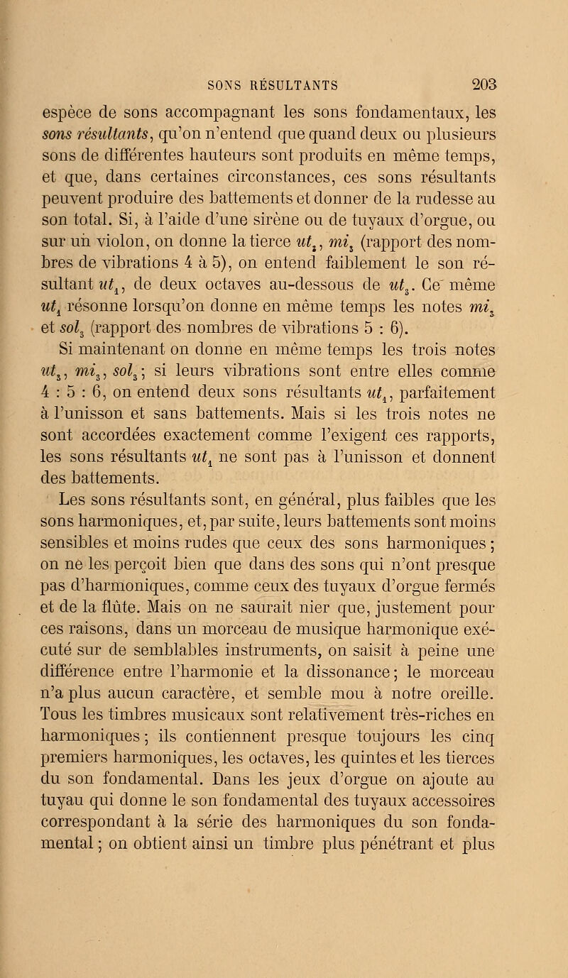 espèce de sons accompagnant les sons fondamentaux, les sons résultants, qu'on n'entend que quand deux ou plusieurs sons de différentes hauteurs sont produits en même temps, et que, dans certaines circonstances, ces sons résultants peuvent produire des battements et donner de la rudesse au son total. Si, à l'aide d'une sirène ou de tuyaux d'orgue, ou sur un violon, on donne la tierce utt, miî (rapport des nom- bres de vibrations 4 à 5), on entend faiblement le son ré- sultant ut1, de deux octaves au-dessous de w£3. Ce'même uti résonne lorsqu'on donne en même temps les notes mi^ et so^ (rapport des nombres de vibrations 5:6). Si maintenant on donne en même temps les trois notes utî, mi%, sol^ \ si leurs vibrations sont entre elles comme 4 : 5 : 6, on entend deux sons résultants ut^ parfaitement à l'unisson et sans battements. Mais si les trois notes ne sont accordées exactement comme l'exigent ces rapports, les sons résultants ut^ ne sont pas à l'unisson et donnent des battements. Les sons résultants sont, en général, plus faibles que les sons harmoniques, et, par suite, leurs battements sont moins sensibles et moins rudes que ceux des sons harmoniques ; on ne les perçoit bien que dans des sons qui n'ont presque pas d'harmoniques, comme ceux des tuyaux d'orgue fermés et de la flûte. Mais on ne saurait nier que, justement pour ces raisons, dans un morceau de musique harmonique exé- cuté sur de semblables instruments, on saisit à peine une différence entre l'harmonie et la dissonance; le morceau n'a plus aucun caractère, et semble mou à notre oreille. Tous les timbres musicaux sont relativement très-riches en harmoniques ; ils contiennent presque toujours les cinq premiers harmoniques, les octaves, les quintes et les tierces du son fondamental. Dans les jeux d'orgue on ajoute au tuyau qui donne le son fondamental des tuyaux accessoires correspondant à la série des harmoniques du son fonda- mental ; on obtient ainsi un timbre plus pénétrant et plus