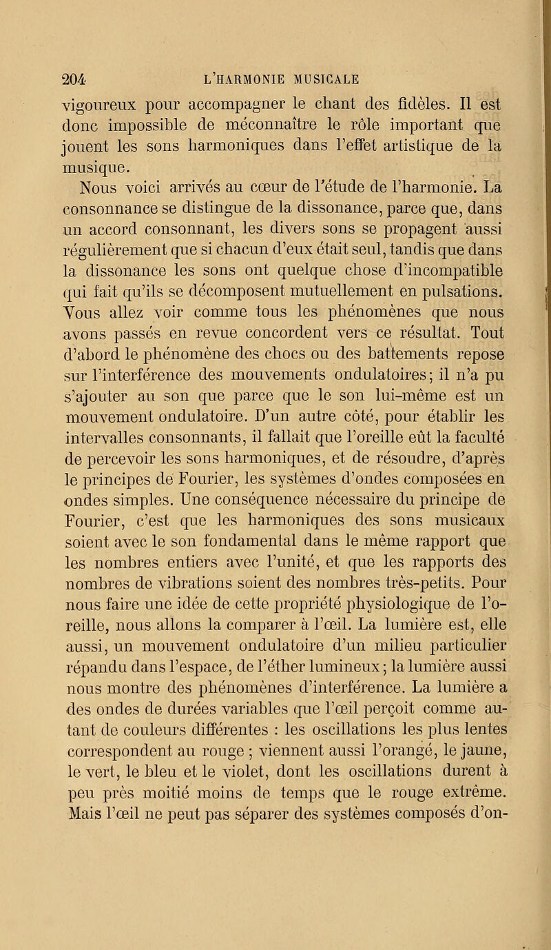 vigoureux pour accompagner le chant des fidèles. Il est donc impossible de méconnaître le rôle important que jouent les sons harmoniques dans l'effet artistique de la musique. Nous voici arrivés au cœur de Fétude de l'harmonie. La consonnance se distingue de la dissonance, parce que, dans un accord consonnant, les divers sons se propagent aussi régulièrement que si chacun d'eux était seul, tandis que dans la dissonance les sons ont quelque chose d'incompatible qui fait qu'ils se décomposent mutuellement en pulsations. Vous allez voir comme tous les phénomènes que nous avons passés en revue concordent vers ce résultat. Tout d'abord le phénomène des chocs ou des battements repose sur l'interférence des mouvements ondulatoires ; il n'a pu s'ajouter au son que parce que le son lui-même est un mouvement ondulatoire. D'un autre côté, pour établir les intervalles consonnants, il fallait que l'oreille eût la faculté de percevoir les sons harmoniques, et de résoudre, d'après le principes de Fourier, les systèmes d'ondes composées en ondes simples. Une conséquence nécessaire du principe de Fourier, c'est que les harmoniques des sons musicaux soient avec le son fondamental dans le même rapport que les nombres entiers avec l'unité, et que les rapports des nombres de vibrations soient des nombres très-petits. Pour nous faire une idée de cette propriété physiologique de l'o- reille, nous allons la comparer à l'œil. La lumière est, elle aussi, un mouvement ondulatoire d'un milieu particulier répandu clans l'espace, de l'éther lumineux ; la lumière aussi nous montre des phénomènes d'interférence. La lumière a des ondes de durées variables que l'œil perçoit comme au- tant de couleurs différentes : les oscillations les plus lentes correspondent au rouge ; viennent aussi l'orangé, le jaune, le vert, le bleu et le violet, dont les oscillations durent à peu près moitié moins de temps que le rouge extrême. Mais l'œil ne peut pas séparer des systèmes composés d'on-