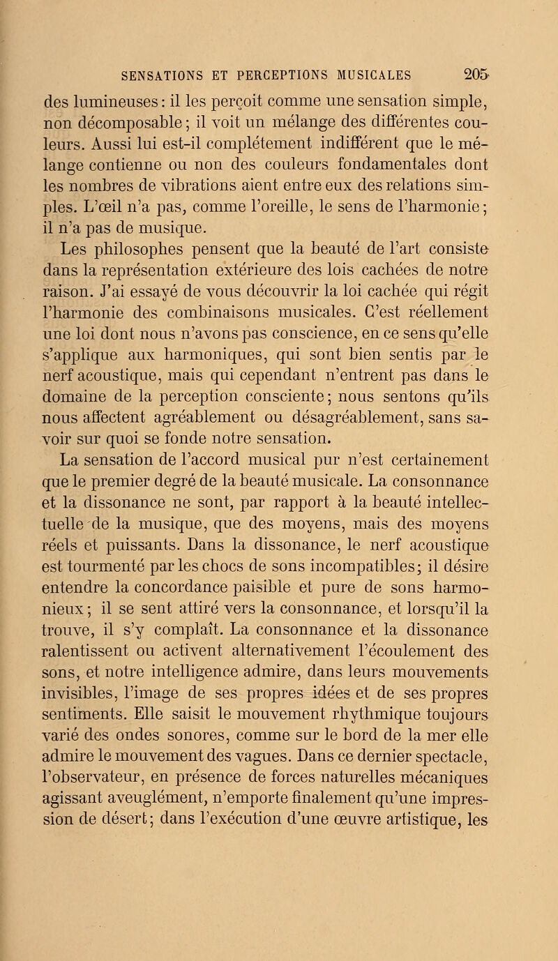 des lumineuses: il les perçoit comme une sensation simple, non décomposable ; il voit un mélange des différentes cou- leurs. Aussi lui est-il complètement indifférent que le mé- lange contienne ou non des couleurs fondamentales dont les nombres de vibrations aient entre eux des relations sim- ples. L'œil n'a pas, comme l'oreille, le sens de l'harmonie; il n'a pas de musique. Les philosophes pensent que la beauté de l'art consiste dans la représentation extérieure des lois cachées de notre raison. J'ai essayé de vous découvrir la loi cachée qui régit l'harmonie des combinaisons musicales. C'est réellement une loi dont nous n'avons pas conscience, en ce sens qu'elle s'applique aux harmoniques, qui sont bien sentis par le nerf acoustique, mais qui cependant n'entrent pas dans le domaine de la perception consciente; nous sentons qu'ils nous affectent agréablement ou désagréablement, sans sa- voir sur quoi se fonde notre sensation. La sensation de l'accord musical pur n'est certainement que le premier degré de la beauté musicale. La consonnance et la dissonance ne sont, par rapport à la beauté intellec- tuelle de la musique, que des moyens, mais des moyens réels et puissants. Dans la dissonance, le nerf acoustique est tourmenté parles chocs de sons incompatibles; il désire entendre la concordance paisible et pure de sons harmo- nieux ; il se sent attiré vers la consonnance, et lorsqu'il la trouve, il s'y complaît. La consonnance et la dissonance ralentissent ou activent, alternativement l'écoulement des sons, et notre intelligence admire, dans leurs mouvements invisibles, l'image de ses propres idées et de ses propres sentiments. Elle saisit le mouvement rhythmique toujours varié des ondes sonores, comme sur le bord de la mer elle admire le mouvement des vagues. Dans ce dernier spectacle, l'observateur, en présence de forces naturelles mécaniques agissant aveuglément, n'emporte finalement qu'une impres- sion de désert; dans l'exécution d'une œuvre artistique, les