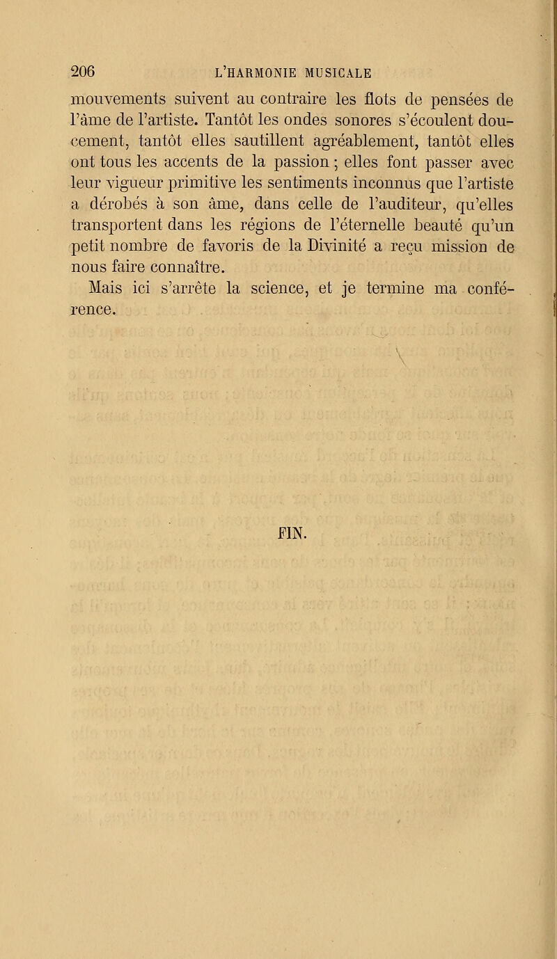 mouvements suivent au contraire les flots de pensées de l'àme de l'artiste. Tantôt les ondes sonores s'écoulent dou- cement, tantôt elles sautillent agréablement, tantôt elles ont tous les accents de la passion ; elles font passer avec leur vigueur primitive les sentiments inconnus que l'artiste a dérobés à son âme, dans celle de l'auditeur, qu'elles transportent dans les régions de l'éternelle beauté qu'un petit nombre de favoris de la Divinité a reçu mission de nous faire connaître. Mais ici s'arrête la science, et je termine ma confé- rence. FIN.