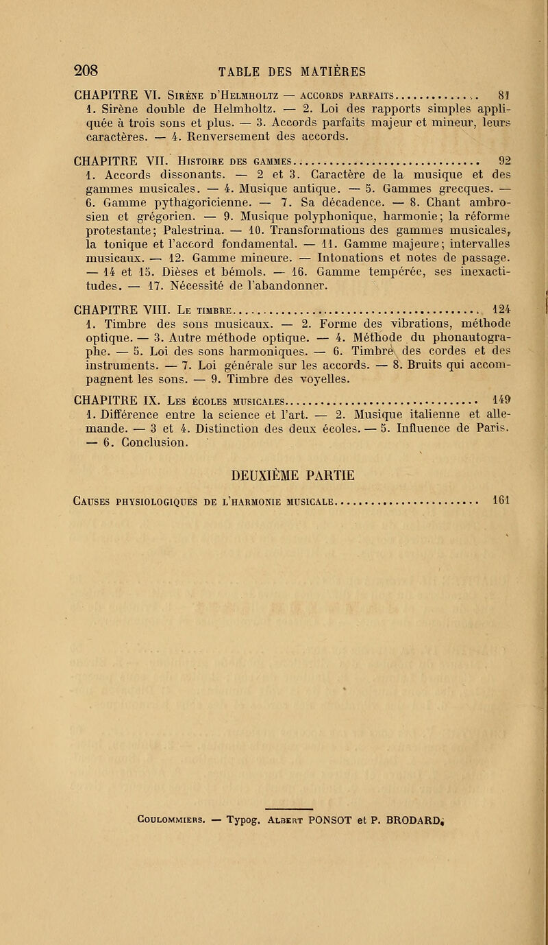 CHAPITRE VI. Sirène d'Helmholtz — accords parfaits 81 1. Sirène double de Helmholtz. — 2. Loi des rapports simples appli- quée à trois sons et plus. — 3. Accords parfaits majeur et mineur, leurs caractères. — 4. Renversement des accords. CHAPITRE VII. Histoire des gammes 92 1. Accords dissonants. — 2 et 3. Caractère de la musique et des gammes musicales. — 4. Musique antique. — 5. Gammes grecques. — 6. Gamme pythagoricienne. — 7. Sa décadence. — 8. Chant ambro- sien et grégorien. — 9. Musique polyphonique, harmonie; la réforme protestante; Palestrina. — 10. Transformations des gammes musicales, la tonique et l'accord fondamental. — 11. Gamme majeure; intervalles musicaux. — 12. Gamme mineure. — Intonations et notes de passage. — 14 et 15. Dièses et bémols. — 16. Gamme tempérée, ses inexacti- tudes. — 17. Nécessité de l'abandonner. CHAPITRE VIII. Le timbre 124 1. Timbre des sons musicaux. — 2. Forme des vibrations, méthode optique. — 3. Autre méthode optique. — 4. Méthode du phonautogra- phe. — 5. Loi des sons harmoniques. — 6. Timbré des cordes et des instruments. — 7. Loi générale sur les accords. — 8. Bruits qui accom- pagnent les sons. — 9. Timbre des voyelles. CHAPITRE IX. Les écoles musicales 149 1. Différence entre la science et l'art. — 2. Musique italienne et alle- mande. — 3 et 4. Distinction des deux écoles. — 5. Influence de Paris. — 6. Conclusion. DEUXIÈME PARTIE Causes physiologiques de l'harmonie musicale 161 Coulommiers. — Typog. Albert PONSOT et P. BRODARD,