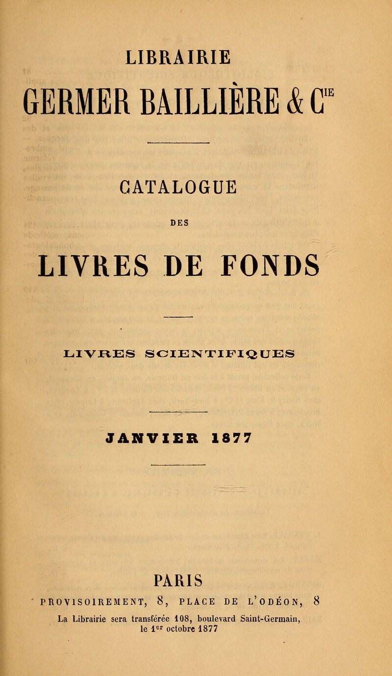 LIBRAIRIE IIE GERMER BÂILLIERE & G CATALOGUE DES LIVRES DE FONDS LIVRES SCIENTIFIQUES JANVIER 1877 PARIS PROVISOIREMENT, 8, PLACE DE L'ODÉON, 8 La Librairie sera transférée 108, boulevard Saint-Germain, le 1er octobre 1877