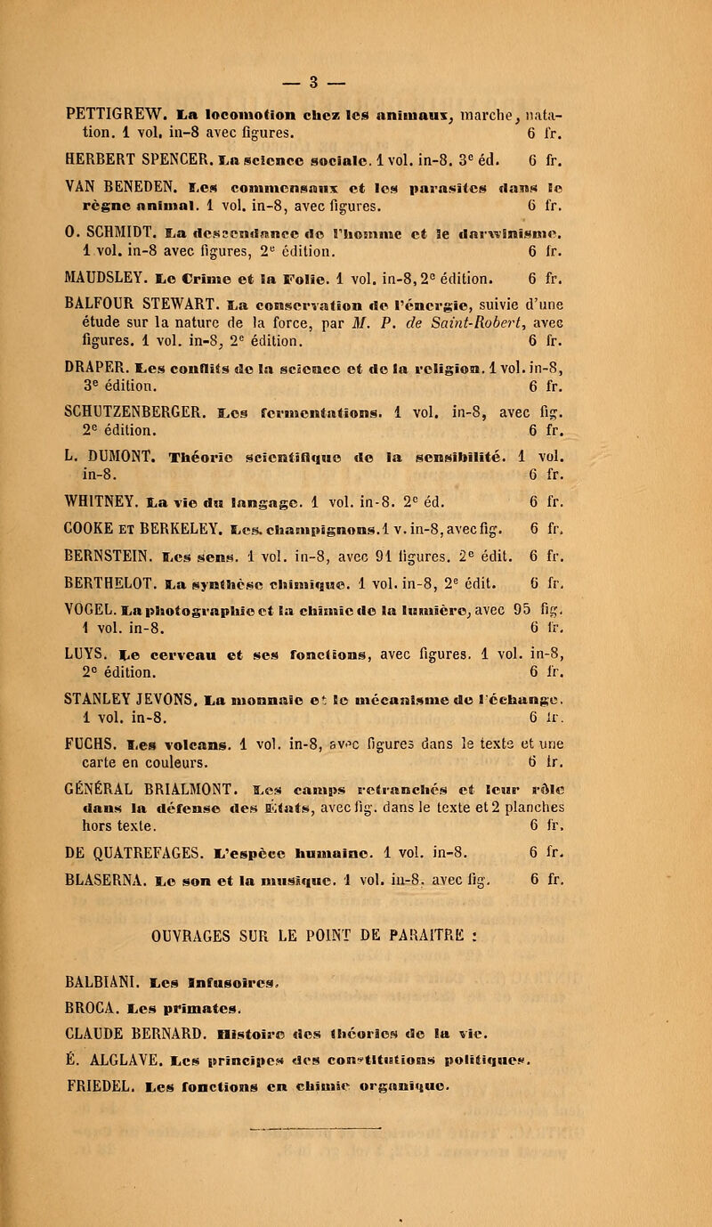 PETTIGREW. lia locomotion chez les animaux^ marche, nata- tion. 1 vol, in—8 avec figures. 6 fr. HERBERT SPENCER. La science sociale. 1 vol. in-8. 3e éd. 6 fr. VAN BENEDEN. Les commensaux et les parasites flans le règne animal. 1 vol. in-8, avec figures. 6 fr. 0. SCHMIDT. La dessendanec de riiomme et 3e darwinisme. 1 vol. in-8 avec figures, 2e édition. 6 fr. MAUDSLEY. te Crime et la Folie. 1 vol. in-8,2e édition. 6 fr. BALFOUR STEWART. La conservation de l'énergie, suivie d'une étude sur la nature de la force, par M. P. de Saint-Robert, avec figures. 1 vol. in-8; 2e édition. 6 fr. DRAPER, tes conflits do la science et do la religion. 1vol. in-8, 3e édition. 6 fr. SCHUTZENBERGER. Les fermentations. 1 vol. in-8, avec fig. 2e édition. 6 fr. L. DUMONT. Théorie scientifique do la sensibilité. 1 vol. in-8. 6 fr. WH1TNEY. La vie du langage. 1 vol. in-8. 2° éd. 6 fr. COOKE ET BERKELEY. Les. chanipignons.lv. in-8,avecfig. 6 fr. BERNSTEIN. ï.es sens. 1 vol. in-8, avec 91 figures. 2e édit. 6 fr. BERTHELOT. La synthèse chimique. 1 vol. in-8, 2e édit. b' fr. VOGEL. La photographie et la chimie de la lumière, avec 95 fig; 1 vol. in-8. 6 fr. LUYS. Le cerveau et ses fonctions, avec figures. 1 vol. in-8, 2° édition. 6 fr. STANLEY JEVONS. La monnaie e* le mécanisme de l'échange. 1 vol. in-8. 6 lr. FUCHS. Les volcans. 1 vol. in-8, sv-^c figures dans le texte et une carte en couleurs. b' tr. GÉNÉRAL BRIALMONT. Les camps retranchés et leur rôle dans la défense tles EKfats, aveefig. dans le texte et 2 planches hors texte. 6 fr. DE QUATREFAGES. L'espèce humaine. 1 vol. in-8. 6 fr. BLASERNA. Le son et la musique. 1 vol. in-8. avec fig. 6 fr. OUVRAGES SUR LE POINT DE PARAITRE : BÀLBIÀNI. Les Infusoircs. BROCA. Les primates. CLAUDE BERNARD, nistoîre des théories de la vie. É. ALGLAVE. Les principe?» «Ses constitutions politique.». FRIEDEL. Les fonctions en chimie organique.