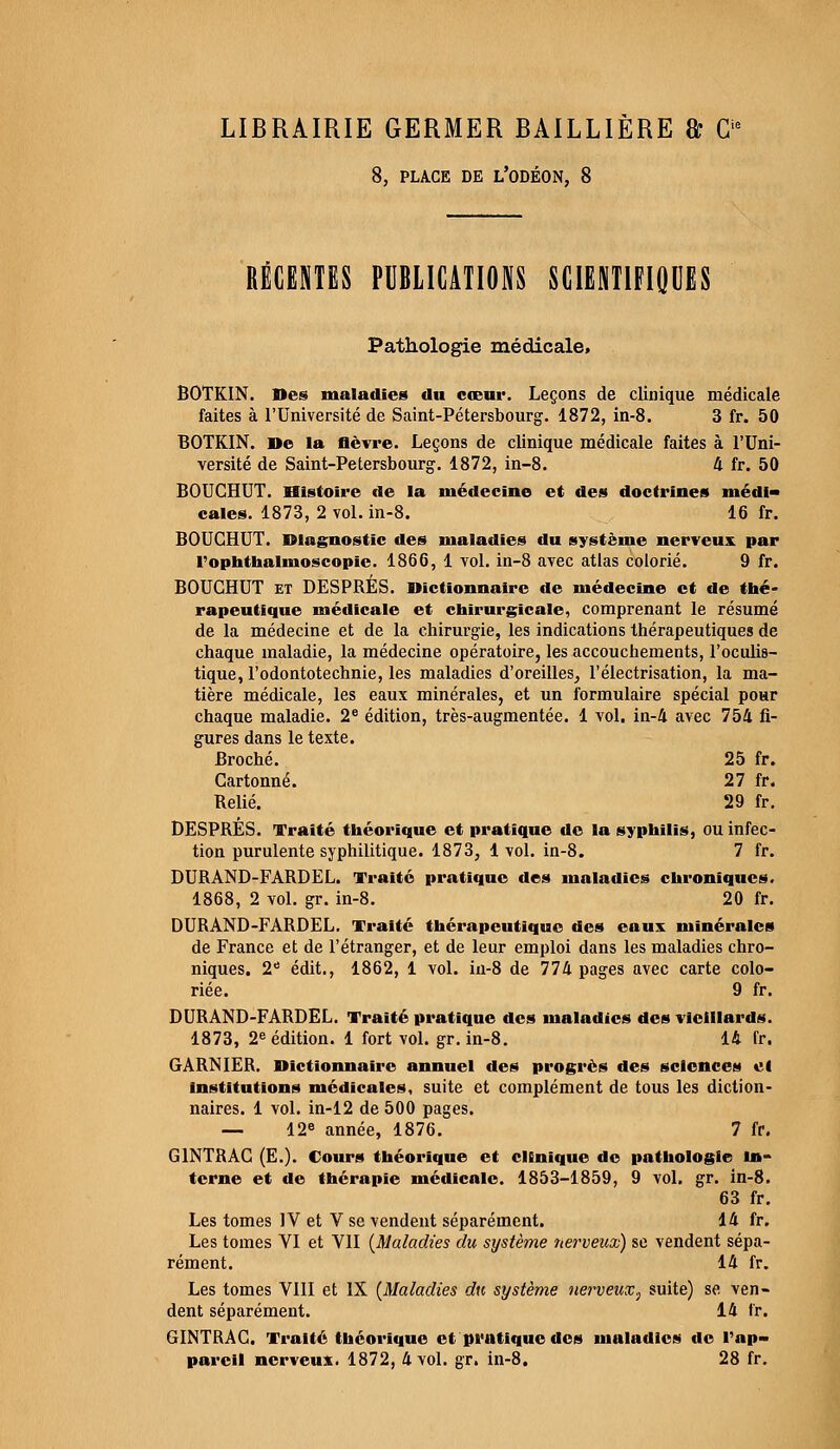 LIBRAIRIE GERMER BAILLIÈRE & G1 8, PLACE DE L'ODÉON, 8 RÉCENTES PUBLICATIONS SCIENTIFIQUES Pathologie médicale» BOTKIN. Des maladies du coeur. Leçons de clinique médicale faites à l'Université de Saint-Pétersbourg. 1872, in-8. 3 fr. 50 BOTKIN. De la fièvre. Leçons de clinique médicale faites à l'Uni- versité de Saint-Pétersbourg. 1872, in-8. 4 fr. 50 BOUCHUT. Histoire de la médecine et des doctrines médi- cales. 1873, 2 vol. in-8. 16 fr. BOUCHUT. Diagnostic des maladies du système nerveux par l'ophthalmoscopie. 1866, 1 vol. in-8 avec atlas colorié. 9 fr. BOUCHUT et DESPRÉS. Dictionnaire de médecine et de thé- rapeutique médicale et chirurgicale, comprenant le résumé de la médecine et de la chirurgie, les indications thérapeutiques de chaque maladie, la médecine opératoire, les accouchements, l'oculis- tique, l'odontotechnie, les maladies d'oreilles, l'électrisation, la ma- tière médicale, les eaux minérales, et un formulaire spécial pour chaque maladie. 2e édition, très-augmentée. 1 vol. in-4 avec 754 fi- gures dans le texte. Broché. 25 fr. Cartonné. 27 fr. Belié. 29 fr. DESPRÉS. Traité théorique et pratique de la syphilis, ou infec- tion purulente syphilitique. 1873, 1 vol. in-8. 7 fr. DURAND-FARDEL. Traité pratique des maladies chroniques. 1868, 2 vol. gr. in-8. 20 fr. DURAND-FARDEL. Traité thérapeutique des eaux minérales de France et de l'étranger, et de leur emploi dans les maladies chro- niques. 2e édit., 1862, 1 vol. in-8 de 774 pages avec carte colo- riée. 9 fr. DURAND-FARDEL. Traité pratique des maladies des vieillards. 1873, 2e édition. 1 fort vol. gr. in-8. 14 fr. GARNIER. Dictionnaire annuel des progrès des sciences et institutions médicales, suite et complément de tous les diction- naires. 1 vol. in-12 de 500 pages. — 12e année, 1876. 7 fr. G1NTRAC (E.j. Cours théorique et clinique de pathologie in- terne et de thérapie médicale. 1853-1859, 9 vol. gr. in-8. 63 fr. Les tomes IV et V se vendent séparément. 14 fr. Les tomes VI et VII (Maladies du système nerveux) se vendent sépa- rément. 14 fr. Les tomes VIII et IX (Maladies du système nerveux^ suite) se ven- dent séparément. 14 fr. GINTRAC. Traité théorique et pratique des maladies de l'ap-