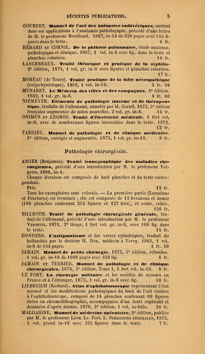 GOUBERT. Manuel de l'art des autopsies cadavériques, surtout dans ses applications à l'anatomie pathologique, précédé d'une lettre de M. le professeur Bouillaud. 1867, in-18 de 520 pages avec 145 fi- gures dans le texte. 6 fr, HÉRARD et CORNIL. De la phthisie pulmonaire, étude anatomo. pathologique et clinique. 1867, 1 vol. in-8 avec fig. dans le texte et planches coloriées. 10 fr. LANCEREAUX. Traité théorique et pratique de la syphilis- 2e édition, 1874, 1 vol. gr. in-8 avee figures et planches coloriées. 17 fr. MORE AU (de Tours). Traité pratique de la folie névropathique (vulgohystérique). 1869, 1 vol. in-18. 3 fr. 50 MUNARET. lie Médecin des villes et des campagnes. 4e édition. 1862, 1 vol. gr. in-8. 4 fr. 60 NIEMEYER. Éléments de pathologie interne et de thérapeu» tique, traduits de l'allemand, annotés par M. Cornil. 1873, 3e édition française augmentée de notes nouvelles. 2 vol. gr. in-8. 14 fr. ONIMÙS et LEGROS. Traité d'électricité médicale. 1 fort vol. in-8, avec de nombreuses figures intercalées dans le texte. 1872. 12 fr. TARD1EU. Manuel de pathologie et de clinique médicales. 4e édition, corrigée et augmentée. 1873, 1 vol. gr. in-18. 8 fr. Pathologie chirurgicale. ANGER (Benjamin). Traité iconographique des maladies chi- rurgicales, précédé d'une introduction par M. le professeur Vel- peau. 1866, in-4. Chaque livraison est composée de huit planches et du texte corres- pondant. Prix. 12 fr. Tous les exemplaires sont coloriés. — La première partie (Luxations et Fractures) est terminée ; elle est composée de 12 livraisons et demie (100 planches contenant 254 figures et 127 bois), et coûte, reliée. 150 fr. BILLROTH. Traité de pathologie chirurgicale générale, tra- duit de l'allemand, précédé d'une introduction par M. le professeur Verneuil. 1874, 2e tirage, 1 fort vol. gr. in-8, avec 100 fig. dans le texte. 14 fr. DONDERS. L'astigmatisme et les verres cylindriques, traduit du hollandais par le docteur H. Dob, médecin à Vevey. 1862, 1 vol. in-8 de 144 pages. 4 fr. 50 JAMA1N. Manuel de petite chirurgie. 1873, 5e édition, refondue. 1 vol. gr. in-18 de 1000 pages avec 450 tig. 8 fr. JAMA1N et TERRIER. Manuel de pathologie et de clinique chirurgicales. 1876, 3e édition. Tome I, 1 fort vol. in-18. 8 fr. LE FORT. La chirurgie militaire et les sociétés de secours en France et à l'étranger. 1872, 1 vol. gr. in-8 avec fig. 10 fr. LTEBREICH (Richard). Atlas d'ophthalmoscopie représentant l'état normal et les modifications pathologiques du fond de l'œil visibles àTophthalmoscope, composé de 14 planches contenant 60 figures tirées en chromolithographie, accompagnées d'un texte explicatif et dessinées d'après nature. 1870, 2e édition. 1 vol. in-folio. 30 fr. MALGAIGNE. Manuel de médecine opératoire. 8e édition, publiée par M. le professeur Léon Le Fort. I. Opérations générales, 1873, 1 vol. grand in-18 avec 335 figures dans le texte. 7 fr.