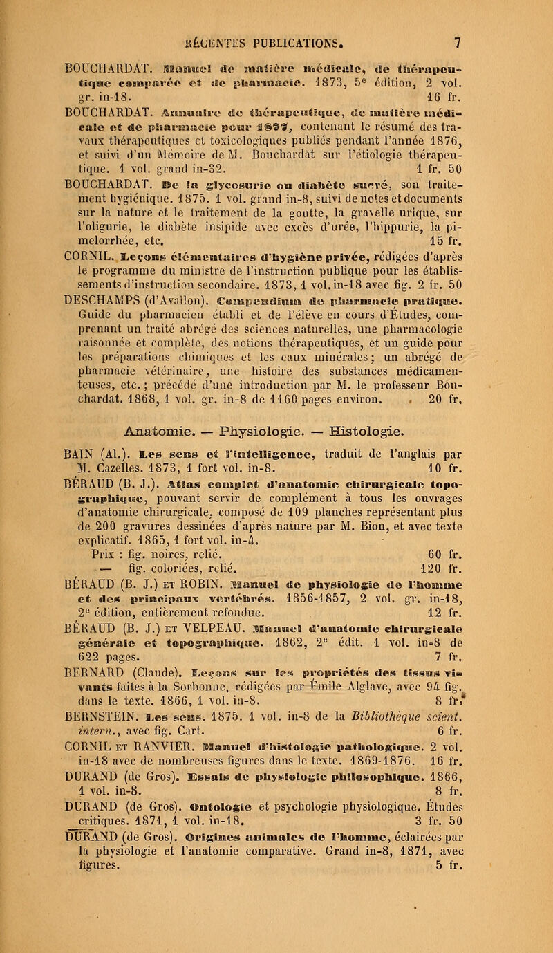 BOUCHARDÀT. iManwel de matière médicale, de thérapeu- tique comparée et «Se pharmacie. 1873, 5° édition, 2 \oI. gr. in-18. 16 fr. BOUCHARDÀT. Annuaire «5c thérapeutique, de matière médi- cale et de pharmacie pour HSS*, contenant le résumé des tra- vaux thérapeutiques et toxicologiques publiés pendant l'année 1876, et suivi d'un Mémoire de M. Bouehardat sur l'étiologie thérapeu- tique. 1 vol. grand in-32. 1 fr. 50 BOUCHARDAT. De la glycosurie ou diabète su^ré, son traite- ment hygiénique. 1875. 1 vol. grand in-8, suivi de notes et documents sur la nature et le traitement de la goutte, la gra\elle urique, sur l'oligurie, le diabète insipide avec excès d'urée, l'hippurie, la pi- melorrhée, etc. 15 fr. CORN1L. liCçons élémentaires d'hygiène privée, rédigées d'après le programme du ministre de l'instruction publique pour les établis- sements d'instruction secondaire. 1873, 1 vol.in-18 avec fig. 2 fr. 50 DESCHAMPS (d'Avallon). Compcndînm de pharmacie pratique. Guide du pharmacien établi et de l'élève en cours d'Études, com- prenant un traité abrégé des sciences naturelles, une pharmacologie raisonnée et complète, des notions thérapeutiques, et un guide pour les préparations chimiques et les eaux minérales; un abrégé de pharmacie vétérinaire, une histoire des substances médicamen- teuses, etc. ; précédé d'une introduction par M. le professeur Bou- ehardat. 1868, 1 vol. gr. in-8 de 1160 pages environ. . 20 fr, Anatomie. — Physiologie. — Histologie. BAIN (Al.). E,es sens et B'tntelligcnee, traduit de l'anglais par M. Cazelles. 1873, 1 fort vol. in-8. 10 fr. BÉRAUD (B. J.). Atlas complet d'anatomie chirurgicale topo- graphique, pouvant servir de complément à tous les ouvrages d'anatomie chirurgicale, composé de 109 planches représentant plus de 200 gravures dessinées d'après nature par M. Bion, et avec texte explicatif. 1865, 1 fort vol. in-Â. Prix : fig. noires, relié. 60 fr. — fig. coloriées, relié. 120 fr. BÉRAUD (B. J.) et ROBIN. Manuel de physiologie de l'homme et des principaux vertébrés. 1856-1857, 2 vol. gr. in-18, 2e édition, entièrement refondue. , 12 fr. BÉRAUD (B. J.) et VELPEAU. Manuel d'anatomie chirurgicale générale et topographique. 1862, 2e édit. 1 vol. in-8 de 622 pages. 7 fr. BERNARD (Claude), leçons sur les propriétés des tissus vi- vants faites à la Sorbonne, rédigées par Emile Alglave, avec 94 fig. dans le texte. 1866, 1 vol. in-8. 8 fr * BERNSTEIN. Les sens. 1875. 1 vol. in-8 de la Bibliothèque scient, intern., avec fig. Cart. 6 fr. CORNIL et RANVIER. Manuel d'histologie pathologique. 2 vol. in-18 avec de nombreuses figures dans le texte. 1869-1876. 16 fr. DURAND (de Gros). Essais de physiologie philosophique. 1866, 1 vol. in-8. 8 fr. DURAND (de Gros). Ontologie et psychologie physiologique. Études critiques. 1871, 1 vol. in-18. 3 fr. 50 DURAND (de Gros). Origines animales de l'homme, éclairées par la physiologie et l'anatomie comparative. Grand in-8, 1871, avec figures. 5 fr.