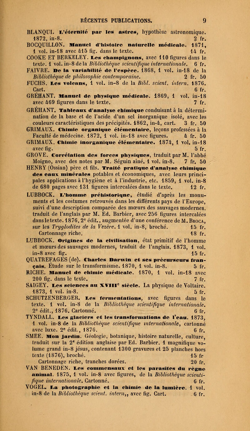 BLANQUI. L'éternité par les astres, hypothèse astronomique. 1872, in-8. 2 fr. BOCQUILLON. Manuel d'histoire naturelle médicale. 1871, 1 vol. in-18 avec 415 fig. dans le texte. 14 fr. COOKE ET BERKELEY, tes champignons, avec 110 figures dans le texte. 1 vol. in-8 de la Bibliothèque scientifique internationale. 6 fr. FAIVRE. De la variabilité de l'espèce. 1868, 1 vol. in-18 de la Bibliothèque de philosophie contemporaine. 2 fr. 50 FUCHS. tes volcans, 1 vol. in-8 de la Bibl. scient, iutern. 1876. Cart. 6 fr. GRÉHANT. Manuel de physique médicale. 1869, 1 vol. in-18 avec 469 figures dans le texte. 7 fr. GRÉHANT. Tableaux d'analyse chimique conduisant à la détermi- nation de la base et de l'acide d'un sel inorganique isolé, avec les couleurs caractéristiques des précipités. 1862, in-4, cart. 3 fr. 50 GRIMAUX. Chimie organique élémentaire, leçons professées à la Faculté de médecine. 1872, 1 vol. in-18 avec figures. 4 fr. 50 GRIMAUX. Chimie inorganique élémentaire. 1874, 1 vol. in-18 avec fig. 5 fr. GROYE. Corrélation des forces physiques, traduit par M. l'abbé Moigno, avec des notes par M. Séguin aîné. 1 vol. in-8. 7 fr. 50 HENRY (Ossian) père et fils. Traité pratique d'analyse chimique des eaux minérales potables et économiques, avec leurs princi- pales applications à l'hygiène et à l'industrie, etc. 1859, 1 vol. in-8 de 680 pages avec 131 figures intercalées dans le texte. 12 fr. LUBBOCK. L'homme préhistorique, étudié d'après les monu- ments et les costumes retrouvés dans les différents pays de l'Europe, suivi d'une description comparée des mœurs des sauvages modernes, traduit de l'anglais par M. Ed. Barbier, avec 256 figures intercalées dans le texte. 1876,2e édit., augmentée d'une conférence de M.Broca, sur les Tryglodites de la Vezère. 1 vol. in-8, broché. 15 fr. Cartonnage riche. 18 fr. LUBBOCK. Origines de la civilisation, état primitif de l'homme et mœurs des sauvages modernes, traduit de l'anglais. 1873, 1 vol. in-8 avec fig. 15 fr. QUATREFAGES (de). Charles Darwin et ses précurseurs fran- çais. Étude sur le transformisme. 1870, 1 vol. in-8. 5 fr. RICHE. Manuel de chimie médicale. 1870, 1 vol. in-18 avec 200 fig. dans le texte. 7 fr. SAIGEY. Les sciences au XVIIIe siècle. La physique de Voltaire. 1873, 1 vol. in-8. 5 fr. SCHUTZENBERGER. Les fermentations, avec figures dans le texte. 1 vol. in-8 de la Bibliothèque scientifique internationale. 2e édit., 1876. Cartonné. 6 fr. TYNDALL. Les glaciers et les transformations de l'eau. 1873, 1 vol. in-8 de la Bibliothèque scientifique internationale, cartonné avec luxe. 2e édit., 1876. 6 fr. SMEE. Mon jardin. Géologie, botanique, histoire naturelle, culture, traduit sur la 2e édition anglaise par Ed. Barbier. 1 magnifique vo- lume grand in-8 Jésus, contenant 1300 gravures et 25 planches hors texte (1876), broché. 15 fr Cartonnage riche, tranches dorées. 20 fr. VAN BENEDEN. Les commensaux et les parasites du règne animal. 1875, 1 vol. in-8 avec figures, de la Bibliothèque scienti- fique internationale. Cartonné. 6 fr. YOGEL. La photographie et la chimie de la lumière. 1 vol. in-8 de la Bibliothèque scient, intern,, avec fig. Cart. . 6 fr.