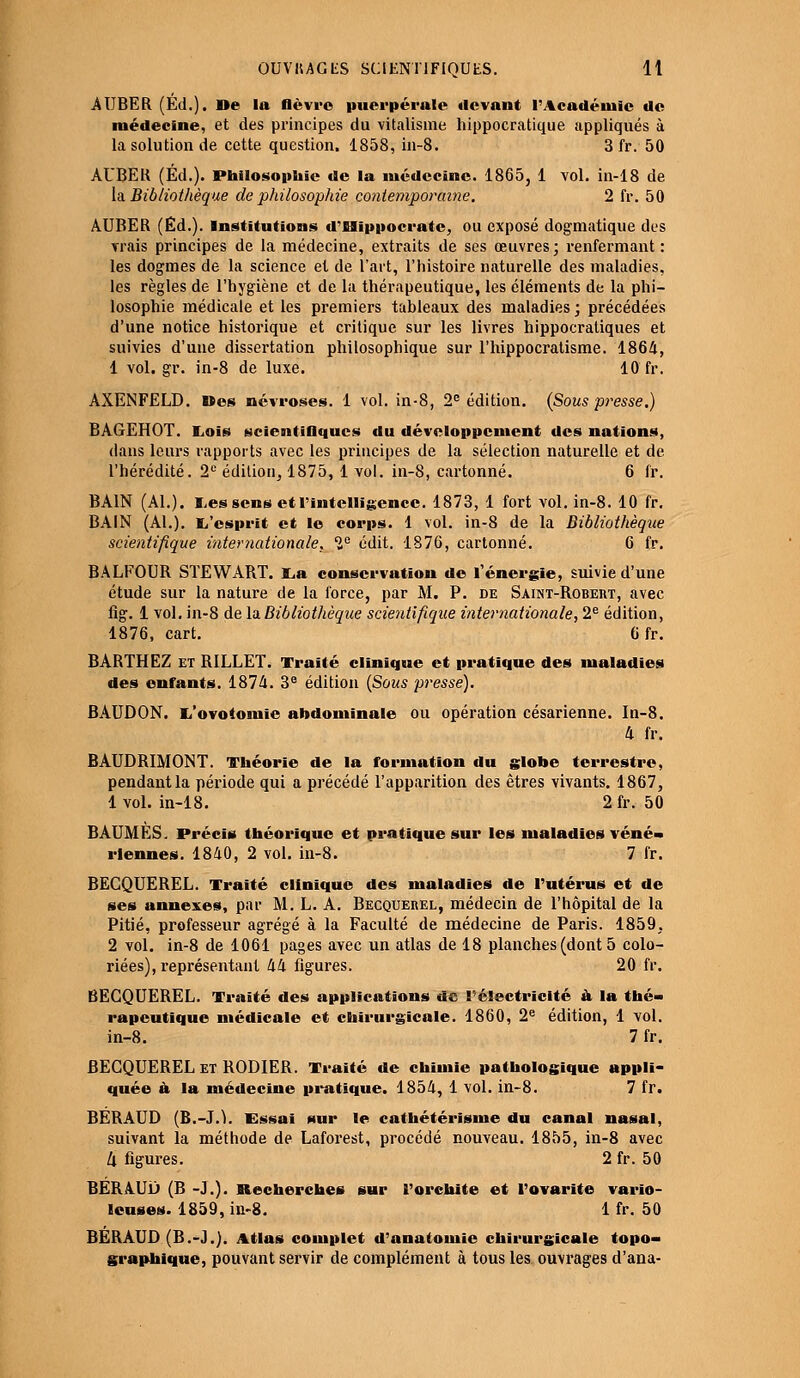 AUBER (Éd.). De la lièvre puerpérale devant l'Académie de médecine, et des principes du vitalisme hippocratique appliqués à la solution de cette question, 1858, in-8. 3 fr. 50 AUBER (Éd.). Philosophie de la médecine. 1865, 1 vol. in-18 de la Bibliothèque de philosophie contemporaine. 2 fr. 50 AUBER (Éd.). Institutions d'Hippocrate, ou exposé dogmatique des vrais principes de la médecine, extraits de ses œuvres; renfermant : les dogmes de la science et de l'art, l'histoire naturelle des maladies, les règles de l'hygiène et de la thérapeutique, les éléments de la phi- losophie médicale et les premiers tableaux des maladies ; précédées d'une notice historique et critique sur les livres hippocratiques et suivies d'une dissertation philosophique sur l'hippocratisme. 1864, 1 vol. gr. in-8 de luxe. 10 fr. AXENFELD. »es névroses. 1 vol. in-8, 2e édition. (Sous pi^esse.) BAGEHOT. liOis scientiOqucs du développement des nations, dans leurs rapports avec les principes de la sélection naturelle et de l'hérédité. 2e édition, 1875, 1 vol. in-8, cartonné. 6 fr. BAIN (Al.), ressens et l'intelligence. 1873, 1 fort vol. in-8. 10 fr. BAIN (Al.). l/esprït et le corps. 1 vol. in-8 de la Bibliothèque scientifique internationale. Ie edit. 1876, cartonné. 6 fr. BALFOUR STEWART. l,a conservation de l'énergie, suivie d'une étude sur la nature de la force, par M. P. de Saint-Robert, avec fig. 1 vol. in-8 de la Bibliothèque scientifique internationale, 2e édition, 1876, cart. 6 fr. BARTHEZ et R1LLET. Traité clinique et pratique des maladies des enfants. 1874. 3e édition (Sous presse). BAUDON. Ii'ovotoinie abdominale ou opération césarienne. In-8. 4 fr. BAUDRIMONT. Théorie de la formation du globe terrestre, pendant la période qui a précédé l'apparition des êtres vivants. 1867, lvol. in-18. 2fr. 50 BAUMES. Précis théorique et pratique sur les maladies véné- riennes. 1840, 2 vol. in-8. 7 fr. BECQUEREL. Traité clinique des maladies de l'utérus et de ses annexes, par M. L. A. Becquerel, médecin de l'hôpital de la Pitié, professeur agrégé à la Faculté de médecine de Paris. 1859, 2 vol. in-8 de 1061 pages avec un atlas de 18 planches (dont 5 colo- riées), représentant 44 figures. 20 fr. BECQUEREL. Traité des applications de l'électricité k la thé- rapeutique médicale et chirurgicale. 1860, 2e édition, 1 vol. in-8. 7 fr. BECQUEREL et RODIER. Traité de chimie pathologique appli- quée & la médecine pratique. 1854, 1 vol. in-8. 7 fr. BÉRAUD (B.-J.1). Essai sur le cathétérisme du canal nasal, suivant la méthode de Laforest, procédé nouveau. 1855, in-8 avec 4 figures. 2 fr. 50 BÉRAUD (B -J.). Recherches sur l'orehite et l'ovarite vario- leuses. 1859, in-8. 1 fr. 50 BÉRAUD (B.-J.). Atlas complet d'anatomie chirurgicale topo- graphique, pouvant servir de complément à tous les ouvrages d'ana-