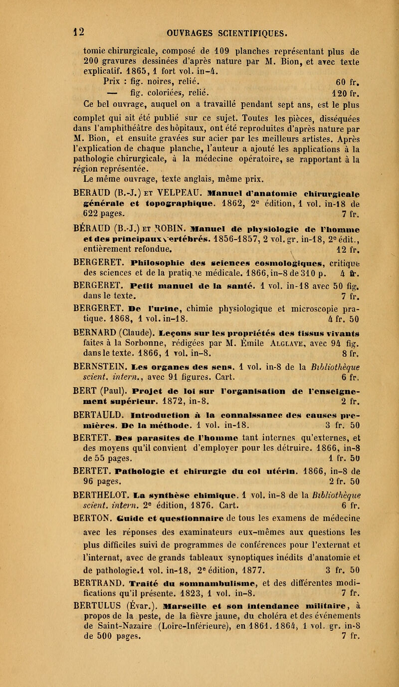 tomie chirurgicale, composé de 109 planches représentant plus de 200 gravures dessinées d'après nature par M. Bion, et avec texte explicatif. 1865, 1 fort vol. in-4. Prix : fig. noires, relié. 60 fr. — fig. coloriées, relié. 120 fr. Ce bel ouvrage, auquel on a travaillé pendant sept ans, est le plus complet qui ait été publié sur ce sujet. Toutes les pièces, disséquées dans l'amphithéâtre des hôpitaux, ont été reproduites d'après nature par M. Bion, et ensuite gravées sur acier par les meilleurs artistes. Après l'explication de chaque planche, l'auteur a ajouté les applications à la pathologie chirurgicale, à la médecine opératoire, se rapportant à la région représentée. Le même ouvrage, texte anglais, même prix. BERAUD (B.-J.)et VELPEAU. Manuel d'anatomie chirurgicale générale et topographique. 1862, 2e édition, 1 vol. in-18 de 622 pages. 7 fr. BÉRAUD (B.-J.) et ^OBIN. manuel de physiologie de l'homme et des principaux vertébrés. 1856-1857, 2 vol.gr. in-18, 2°édit., entièrement refondue. , 12 fr. BERGERET. Philosophie des sciences cosmologiques, critique des sciences et delà pratique médicale. 1866,in-8de310 p. 4 ft\ BERGERET. Petit manuel de la santé. 1 vol. in-18 avec 50 fig. dans le texte. 7 fr. BERGERET. De l'urine, chimie physiologique et microscopie pra- tique. 1868, 1vol. in-18. U fr. 50 BERNARD (Claude). Leçons sur les propriétés des tissus vivants faites à la Sorbonne, rédigées par M. Emile Alglave, avec 94 fig. dansle texte. 1866, 1 vol. in-8. 8 fr. BERNSTEIN. Les organes des sens. 1 vol. in-8 de la Bibliothèque scient, intern., avec 91 figures. Cart. 6 fr. BERT (Paul). Projet de loi sur l'organisation de l'enseigne- ment supérieur. 1872, in-8. 2 fr. BERTAULD. Introduction à la connaissance des causes pre- mières. De la méthode. 1 vol. in-18. 3 fr. 50 BERTET. Des parasites de l'homme tant internes qu'externes, et des moyens qu'il convient d'employer pour les détruire. 1866, in-8 de 55 pages. 1 fr. 50 BERTET. Pathologie et chirurgie du col utérin. 1866, in-8 de 96 pages. 2 fr. 50 BERTHELOT. La synthèse chimique. 1 vol. in-8 de la Bibliothèque scient, intern. 2e édition, 1876. Cart. 6 fr. BERTON. Guide et questionnaire de tous les examens de médecine avec les réponses des examinateurs eux-mêmes aux questions les plus difficiles suivi de programmes de conférences pour l'externat et l'internat, avec de grands tableaux synoptiques inédits d'anatomie et de pathologie.l vol. in-18, 2e édition, 1877. 3 fr. 50 BERTRAND. Traité du somnambulisme, et des différentes modi- fications qu'il présente. 1823, 1 vol. in-8. 7 fr. BERTULUS (Évar.). Marseille et son intendance militaire, à propos de la peste, de la fièvre jaune, du choléra et des événements de Saint-Nazaire (Loire-Inférieure), en 1861. 1864, 1 vol. gr. in-8 de 500 pages. 7 fr.