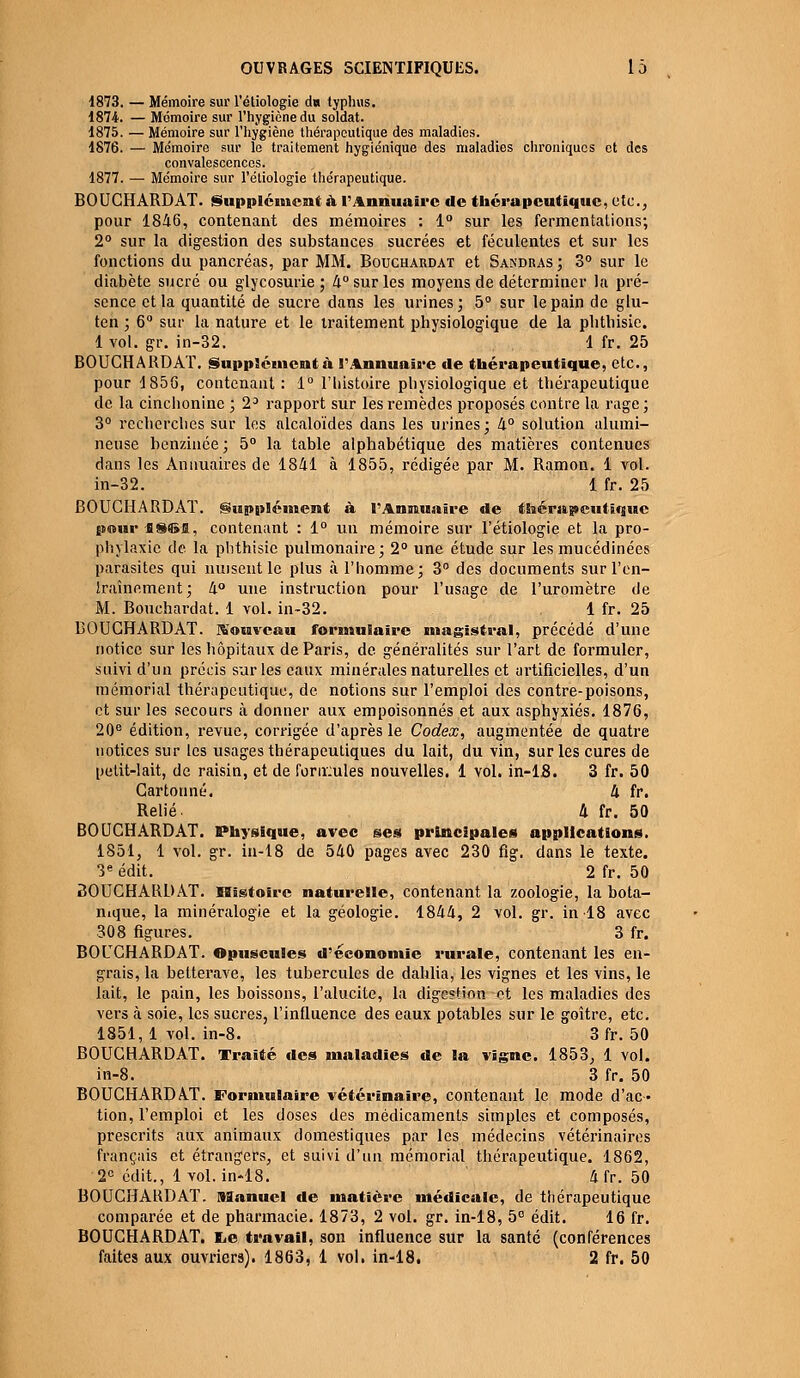 1873. — Mémoire sur l'étiologie du typhus. 1874. — Mémoire sur l'hygiène du soldat. 1875. — Mémoire sur l'hygiène thérapeutique des maladies. 1876. — Mémoire sur le traitement hygiénique des maladies chroniques et des convalescences. 1877. — Mémoire sur l'étiologie thérapeutique. BOUCHARDAT. Supplément à l'Annuaire de thérapeutique, etc., pour 1846, contenant des mémoires : 1° sur les fermentations; 2° sur la digestion des substances sucrées et féculentes et sur les fonctions du pancréas, par MM. Bouchardat et Sandras ; 3° sur le diabète sucré ou glycosurie; 4° sur les moyens de déterminer la pré- sence et la quantité de sucre dans les urines; 5° sur le pain de glu- ten ; 6° sur la nature et le traitement physiologique de la plithisie. 1 vol. gr. in-32. 1 fr. 25 BOUCHARDAT. Supplémentà l'Annuaire de thérapeutique, etc., pour 1856, contenant : 1° l'histoire physiologique et thérapeutique de la cinchonine ; 23 rapport sur les remèdes proposés contre la rage; 3° recherches sur les alcaloïdes dans les urines; 4° solution alumi- neuse benzinée; 5° la table alphabétique des matières contenues dans les Annuaires de 1841 à 1855, rédigée par M. Ramon. 1 vol. in-32. 1 fr. 25 BOUCHARDAT. Supplément à l'Annuaire de thérapeutique pmurflSŒfl, contenant : 1° un mémoire sur l'étiologie et la pro- phylaxie de la plithisie pulmonaire; 2° une étude sur les mucédinées parasites qui nuisent le plus à l'homme; 3° des documents surl'en- Iraînement; 4° une instruction pour l'usage de l'uromètre de M. Bouchardat. 1 vol. in-32. 1 fr. 25 BOUCHARDAT. Nouveau formulaire magistral, précédé d'une notice sur les hôpitaux de Paris, de généralités sur l'art de formuler, suivi d'un précis sur les eaux minérales naturelles et artificielles, d'un mémorial thérapeutique, de notions sur l'emploi des contre-poisons, et sur les secours à donner aux empoisonnés et aux asphyxiés. 1876, 20e édition, revue, corrigée d'après le Codex, augmentée de quatre notices sur les usages thérapeutiques du lait, du vin, sur les cures de petit-lait, de raisin, et de fonrules nouvelles. 1 vol. in-18. 3 fr. 50 Cartonné. 4 fr. Relié. 4 fr. 50 BOUCHARDAT. Physique, avec ses principales applications. 1851, 1 vol. gr. in-18 de 540 pages avec 230 fig. dans le texte. 3e édit. 2 fr. 50 BOUCHARD AT. Histoire naturelle, contenant la zoologie, la bota- nique, la minéralogie et la géologie. 1844, 2 vol. gr. in 18 avec 308 figures. 3 fr. BOUCHARDAT. Opuscules d'économie rurale, contenant les en- grais, la betterave, les tubercules de dahlia, les vignes et les vins, le lait, le pain, les boissons, l'alucite, la digestion nt les maladies des vers à soie, les sucres, l'influence des eaux potables sur le goitre, etc. 1851, 1 vol. in-8. 3 fr. 50 BOUCHARDAT. Traité des maladies de la vigne. 1853, 1 vol. in-8. 3 fr. 50 BOUCHARDAT. Formulaire vétérinaire, contenant le mode d'ac- tion, l'emploi et les doses des médicaments simples et composés, prescrits aux animaux domestiques par les médecins vétérinaires français et étrangers, et suivi d'un mémorial thérapeutique. 1862, 2e édit., 1 vol. in-18. 4fr. 50 BOUCHARDAT. Manuel de matière médicale, de thérapeutique comparée et de pharmacie. 1873, 2 vol. gr. in-18, 5° édit. 16 fr. BOUCHARDAT. t,e travail, son influence sur la santé (conférences faites aux ouvriers). 1863, 1 vol. in-18. 2 fr. 50