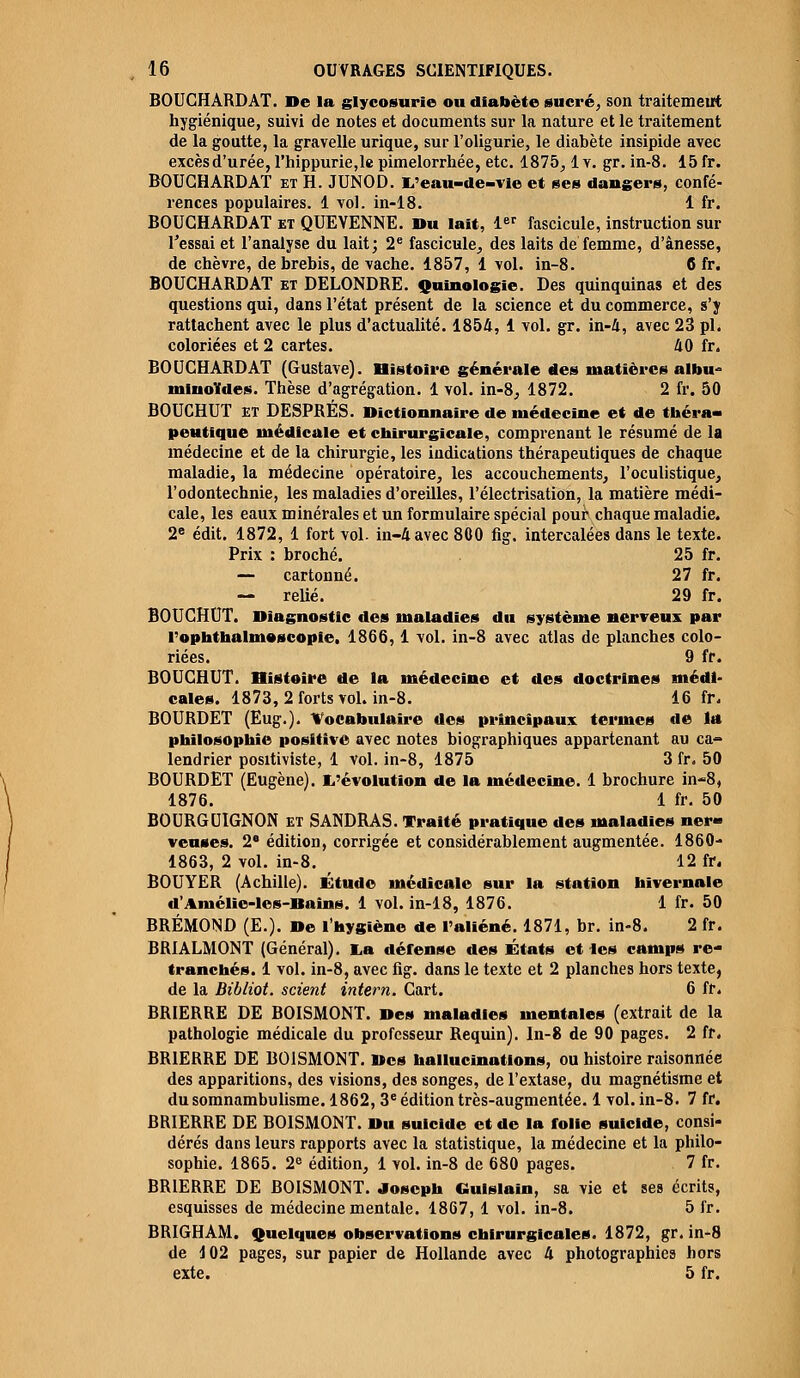 BOUCHARD AT. De la glycosurie ou diabète sucré, son traitement hygiénique, suivi de notes et documents sur la nature et le traitement de la goutte, la gravelle urique, sur Toligurie, le diabète insipide avec excès d'urée, l'hippurie,le pimelorrhée, etc. 1875, lv. gr. in-8. 15 fr. BOUCHARDAT et H. JUNOD. L'eau-de-vle et ses dangers, confé- rences populaires. 1 vol. in-18. 1 fr. BOUCHARDAT et QUEYENNE. Du lait, 1er fascicule, instruction sur l'essai et l'analyse du lait; 2e fascicule, des laits de femme, d'ânesse, de chèvre, de brebis, de vache. 1857, 1 vol. in-8. 6 fr. BOUCHARDAT et DELONDRE. Quinologie. Des quinquinas et des questions qui, dans l'état présent de la science et du commerce, s'y rattachent avec le plus d'actualité. 1854, 1 vol. gr. in-4, avec 23 pi. coloriées et 2 cartes. 40 fr. BOUCHARDAT (Gustave). Histoire générale des matières albu- mlnoïdes. Thèse d'agrégation. 1 vol. in-8, 1872. 2 fr. 50 BOUCHUT ET DESPRÉS. Dictionnaire de médecine et de théra- peutique médicale et chirurgicale, comprenant le résumé de la médecine et de la chirurgie, les indications thérapeutiques de chaque maladie, la médecine opératoire, les accouchements, l'oculistique, l'odontechnie, les maladies d'oreilles, l'électrisation, la matière médi- cale, les eaux minérales et un formulaire spécial pour chaque maladie. 2e édit. 1872, 1 fort vol. in-4 avec 800 fig. intercalées dans le texte. Prix : broché. 25 fr. — cartonné. 27 fr. — relié. 29 fr. BOUCHUT. Diagnostic des maladies du système nerveux par l'ophthalmoscopie, 1866,1 vol. in-8 avec atlas de planches colo- riées. 9 fr. BOUCHUT. Histoire de la médecine et des doctrines médi- cales. 1873, 2 forts vol. in-8. 16 fr. BOURDET (Eug.). Vocabulaire des principaux termes de la philosophie positive avec notes biographiques appartenant au ca- lendrier positiviste, 1 vol. in-8, 1875 3 fr. 50 BOURDET (Eugène). L'évolution de la médecine. 1 brochure in-8, 1876. 1 fr. 50 BOURGUIGNON et SANDRAS. Traité pratique des maladies ner- veuses. 2' édition, corrigée et considérablement augmentée. 1860- 1863, 2 vol. in-8. f 12 fr. BOUYER (Achille). Étude médicale sur la station hivernale d'Amélie-les-Bains. 1 vol. in-18, 1876. 1 fr. 50 BRÉMOND (E.). De l'hygiène de l'aliéné. 1871, br. in-8. 2 fr. BRIALMONT (Général). La défense des États et les camps re- tranchés. 1 vol. in-8, avec fig. dans le texte et 2 planches hors texte, de la Bibliot. scient intem. Cart. 6 fr. BRIERRE DE BOISMONT. Des maladies mentales (extrait de la pathologie médicale du professeur Requin). In-8 de 90 pages. 2 fr. BRIERRE DE BOISMONT. Des hallucinations, ou histoire raisonnée des apparitions, des visions, des songes, de l'extase, du magnétisme et du somnambulisme. 1862,3e édition très-augmentée. 1 vol. in-8. 7 fr. BRIERRE DE BOISMONT. Du suicide et de la folie suicide, consi- dérés dans leurs rapports avec la statistique, la médecine et la philo- sophie. 1865. 2e édition, 1 vol. in-8 de 680 pages. 7 fr. BRIERRE DE BOISMONT. Joseph Gulslain, sa vie et ses écrits, esquisses de médecine mentale. 1867, 1 vol. in-8. 5 fr. BRIGHAM. Quelques observations chirurgicales. 1872, gr. in-8 de i 02 pages, sur papier de Hollande avec 4 photographies hors exte. 5 fr.