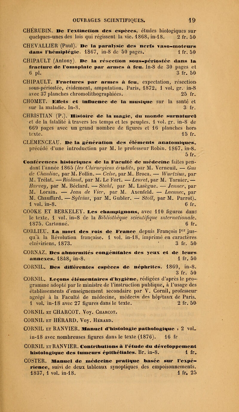 CHÉRUBIN. De l'extinction des espèces, études biologiques sur quelques-unes des lois qui régissent la vie. 1868, in-18. 2 fr. 50 CHEVALLIER (Paul). De la paralysie des nerfs vaso-moteurs dans l'hémiplégie. 1867, in-8 de 50 pages. 1 fr. 50 CHIPAULT (Antony). De la résection sous-périostée tlans la fracture de l'omoplate par armes à feu. In-8 de 30 pages et 6 pi. 3 fr. 50 CHIPAULT. Fractures par armes a feu, expectation, résection sous-périostée, évidement, amputation. Paris, 1872, 1 vol. gr. in-8 avec 37 planches chromolithographiées. 25 fr. CHOMET. Effets et influence de la musique sur la santé et sur la maladie. In-S. 3 fr. CHRISTIAN (P.). Histoire de la magie, du monde surnaturel et de la fatalité à travers les temps et les peuples. 1 vol. gr. in-8 de 669 pages avec un grand nombre de figures et 16 planches hors- texte. 15 fr. CLEMENCEAU. De la génération des éléments anatomiquesr précédé d'une introduction par M. le professeur Robin. 1867, in-8. 5fr. Conférences historiques de la Faculté de médecine faites pen- dant l'année 1865 (les Chirurgiens érudits, par M. Verneuil. — Gui de Chauliac, par M. Follin. — Celse, par M. Broca. — Wurtzius, par M. Trélat. —Rioland, par M. Le Fort. — Leuret, par M. Tarnier. — Harvey, par M. Béclard. — Stahl, par M. Lasègue. — Jenner, par M. Lorain. — Jean de Vier, par M. Axenfeld. — Laennec, par M. Chauffard. —Sylvius, par M. Gubler. — Stoll, par M. Parrot)„ 1 vol. in-8. 6 fr. COOKE ET BERKELEY. Les champignons, avec 110 figures dans le texte. 1 vol. in-8 de la Bibliot/ièque scientifique internationale'„ 1875. Cartonné. 6 fr. GORLIEU. La mort des rois de France depuis François Ier jus- qu'à la Révolution française. 1 vol. in-18, imprimé en caractères elzéviriens. 1873. ' 3 fr. 50 CORNAZ. Des abnormités congénitales des yeux et de leurs annexes. 1848, in-8. 1 fr. 50 CORNIL. Des différentes espèces de néphrites. 1869, in-8. 3 fr. 50 CORNIL. Leçons élémentaires d'hygiène, rédigées d'après le pro- gramme adopté par le ministre de l'instruction publique, à l'usage des établissements d'enseignement secondaire par V. Corail, professeur agrégé à la Faculté de médecine, médecin des hôpitaux de Paris. 1 vol. in-18 avec 27 figures dans le texte. 2 fr. 50' CORNIL et CHARCOT. Voy. Charcot. CORNIL et HÉRARD. Voy. Hérard. CORNIL et RANVIER. Manuel d'histologie pathologique > 2 vol.. in-18 avec nombreuses figures dans le texte (1876). 16 fr CORNIL et RANVIER. Contributions à l'étude du développement hîstologique des tumeurs épithéliales. Br. in-8. 1 fr» COSTER. Manuel de médecine pratique basée sur l'expé- rience, suivi de deux tableaux synoptiques des empoisonnements. 1837, 1 vol. in-18. 1 fr. 25