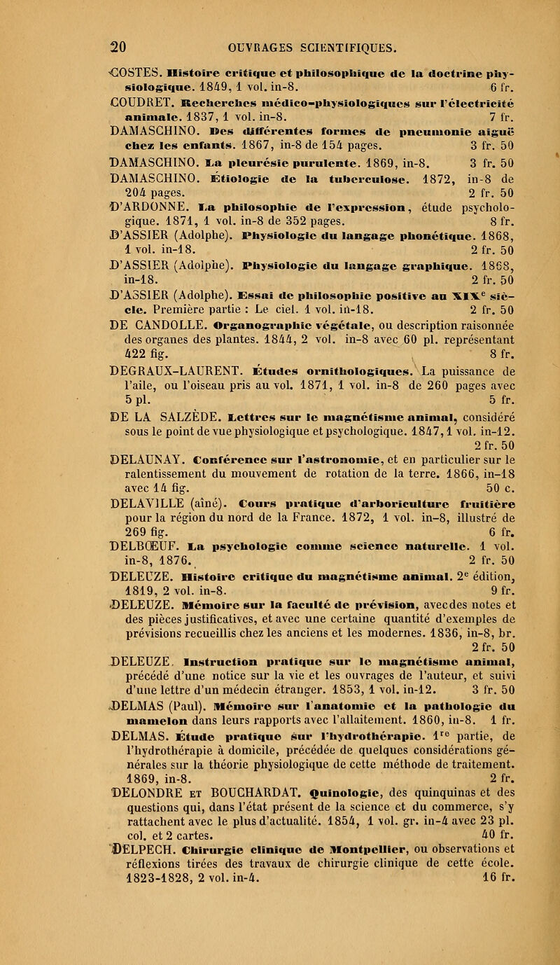 -COSTES. Histoire critique et philosophique de la doctrine phy- siologique. 1849, 1 vol. in-8. 6 fr. COUDRET. Recherches médico-physiologiques sur l'électricité animale. 1837, 1 vol. in-8. 7 fr. DAMASCHINO. Mes différentes formes de pneumonie aiguë chez les enfants. 1867, in-8 de 154 pages. 3 fr. 50 DAMASCHINO. I.a pleurésie purulente. 1869, in-8. 3 fr. 50 DAMASCHINO. Étiologie de la tuberculose. 1872, in-8 de 204 pages. 2 fr. 50 D'ARDONNE. ï<a philosophie de l'expression, étude psycholo- gique. 1871, 1 vol. in-8 de 352 pages. 8 fr. D'ASSIER (Adolphe). Physiologie du langage phonétique. 1868, 1 vol. in-18. 2fr. 50 D'ASSIER (Adolphe). Physiologie du langage graphique. 1868, in-18. 2 fr. 50 D'ASSIER (Adolphe). Essai de philosophie positive au XIXe siè- cle. Première partie : Le ciel. 1 vol. in-18. 2 fr. 50 DE CANDOLLE. Organographic végétale, ou description raisonnée des organes des plantes. 1844, 2 vol. in-8 avec 60 pi. représentant 422 fig. 8fr. DEGRAUX-LAURENT. Études ornithologiqucs. La puissance de l'aile, ou l'oiseau pris au vol. 1871, 1 vol. in-8 de 260 pages avec 5 pi. 5 fr. DE LA SALZEDE. Lettres sur le magnétisme animal, considéré sous le point de vue physiologique et psychologique. 1847,1 vol. in-12. 2 fr. 50 DELAUNAY. Conférence sur l'astronomie, et en particulier sur le ralentissement du mouvement de rotation de la terre. 1866, in-18 avec 14 fig. 50 c. DELAV1LLE (aîné). Cours pratique d'arboriculture fruitière pour la région du nord de la France. 1872, 1 vol. in-8, illustré de 269 fig. 6 fr. DELBQEUF. ï,a psychologie connue science naturelle. 1 vol. in-8, 1876. 2 fr. 50 DELEUZE. Histoire critique du magnétisme animal. 2e édition, 1819, 2 vol. in-8. 9 fr. DELEUZE. Mémoire sur la faculté de prévision, aveedes notes et des pièces justificatives, et avec une certaine quantité d'exemples de prévisions recueillis chez les anciens et les modernes. 1836, in-8, br. 2fr. 50 DELEUZE. Instruction pratique sur le magnétisme animal, précédé d'une notice sur la vie et les ouvrages de l'auteur, et suivi d'une lettre d'un médecin étranger. 1853, 1 vol. in-12. 3 fr. 50 DELMAS (Paul). Mémoire sur l'anatomie et la pathologie du mamelon dans leurs rapports avec l'allaitement. 1860, in-8. 1 fr. DELMAS. Étude pratique sur l'hydrothérapie. lre partie, de l'hydrothérapie à domicile, précédée de quelques considérations gé- nérales sur la théorie physiologique de cette méthode de traitement. 1869, in-8. 2 fr. DELONDRE et BOUCHARDAT. Quinologic, des quinquinas et des questions qui, dans l'état présent de la science et du commerce, s'y rattachent avec le plus d'actualité. 1854, 1 vol. gr. in-4 avec 23 pi. col. et 2 cartes. 40 fr. DëLPECH. Chirurgie clinique de Montpellier, ou observations et réflexions tirées des travaux de chirurgie clinique de cette école. 1823-1828, 2 vol. in-4. 16 fr.