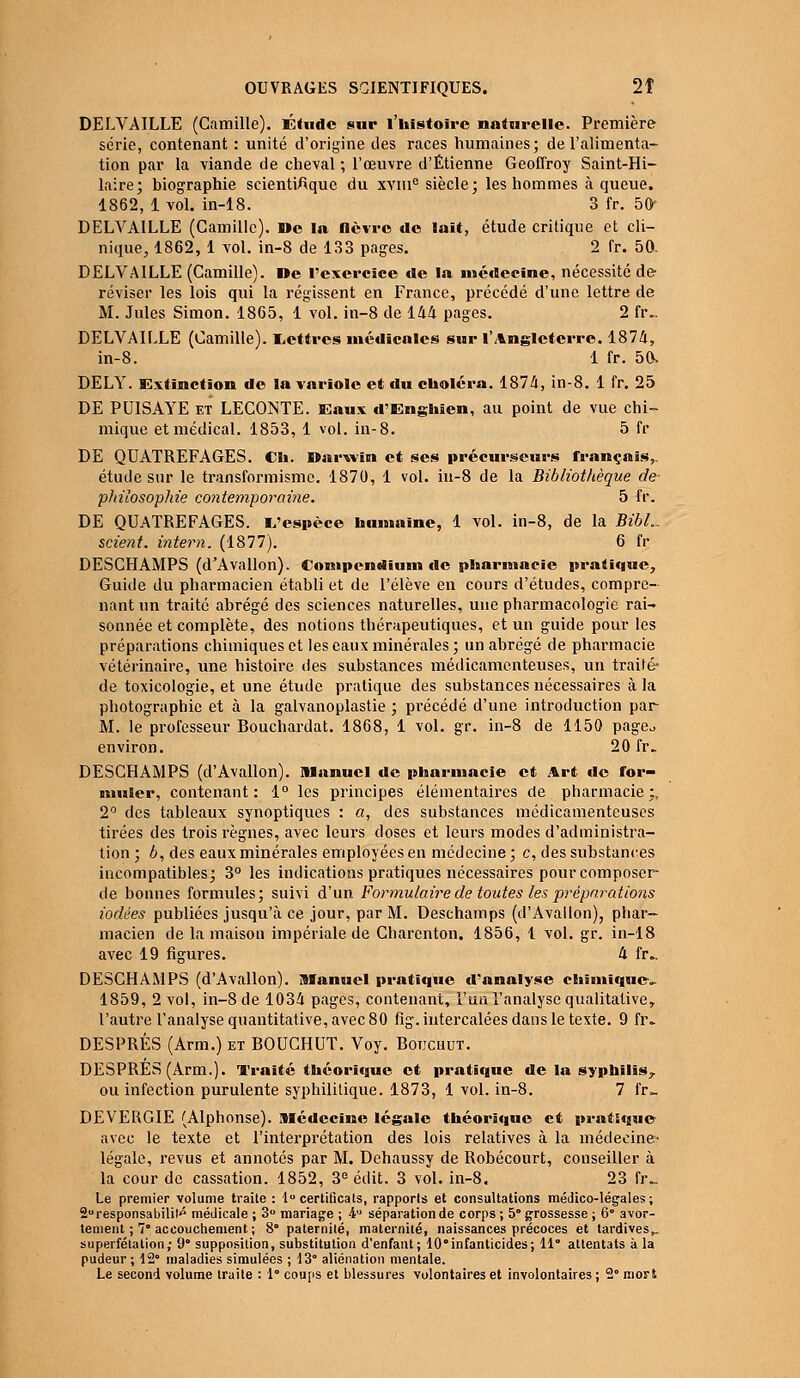 DELVAILLE (Camille). Étude sur l'histoire naturelle. Première série, contenant : unité d'origine des races humaines; de l'alimenta- tion par la viande de cheval ; l'œuvre d'Etienne Geoffroy Saint-Hi- laire; biographie scientifique du xvme siècle; les hommes à queue. 1862, 1 vol. in-18. 3 fr. 50 DELVAILLE (Camille). De la lièvre de lait, étude critique et cli- nique, 1862, 1 vol. in-8 de 133 pages. 2 fr. 50. DELVAILLE (Camille). De l'exercice de la médecine, nécessité de réviser les lois qui la régissent en France, précédé d'une lettre de M. Jules Simon. 1865, 1 vol. in-8 de 144 pages. 2 fr.. DELVAILLE (Camille). Lettres médicales sur l'Angleterre. 1874, in-8. 1 fr. 50> DELY. Extinction de la variole et du choléra. 1874, in-8. 1 fr. 25 DE PUISAYE et LECONTE. Eaux d'Enghien, au point de vue chi- mique et médical. 1853, 1 vol. in-8. 5 fr DE QUATREFAGES. Ch. Darwin et ses précurseurs français,. étude sur le transformisme. 1870, 1 vol. in-8 de la Bibliothèque de philosophie contemporaine. 5 fr. DE QUATREFAGES. L'espèce humaine, 1 vol. in-8, de la BibL. scient, intern. (1877). 6 fr DESCHAMPS (d'Avallon). Compcndium de pharmacie pratique, Guide du pharmacien établi et de l'élève en cours d'études, compre- nant un traité abrégé des sciences naturelles, une pharmacologie rai- sonnée et complète, des notions thérapeutiques, et un guide pour les préparations chimiques et les eaux minérales ; un abrégé de pharmacie vétérinaire, une histoire des substances médicamenteuses, un traité- de toxicologie, et une étude pratique des substances nécessaires à la photographie et à la galvanoplastie ; précédé d'une introduction par M. le professeur Bouchardat. 1868, 1 vol. gr. in-8 de 1150 page*, environ. 20 fr. DESCHAMPS (d'Avallon). manuel de pharmacie et Art de for- muler, contenant: 1° les principes élémentaires de pharmacie ;. 2° des tableaux synoptiques : a, des substances médicamenteuses tirées des trois règnes, avec leurs doses et leurs modes d'administra- tion ; b, des eaux minérales employées en médecine; c, des substances incompatibles; 3° les indications pratiques nécessaires pour composer de bonnes formules; suivi d'un Formulaire de toutes les préparations iodées publiées jusqu'à ce jour, par M. Deschamps (d'Avallon), phar- macien de la maison impériale de Charcnton. 1856, l vol. gr. in-18 avec 19 figures. 4 fr- DESCHAMPS (d'Avallon). Manuel pratique d'analyse chimique». 1859, 2 vol, in-8 de 1034 pages, contenant, l'un l'analyse qualitative, l'autre l'analyse quantitative, avec 80 fig. intercalées dans le texte. 9 fr. DESPRÉS (Arm.) et BOUCHUT. Voy. Botichut. DESPRÉS (Arm.). Traité théorique et pratique de la syphilis,. ou infection purulente syphilitique. 1873, 1 vol. in-8. 7 fr.. DEVERGIE (Alphonse). Médecine légale théorique et pratique avec le texte et l'interprétation des lois relatives à la médecine- légale, revus et annotés par M. Dehaussy de Robécourt, conseiller à la cour de cassation. 1852, 3e édit. 3 vol. in-8. 23 fiv Le premier volume traite : 1° certificats, rapports et consultations médico-légales ; 2° responsabilité médicale ; 3° mariage ; A séparation de corps ; 5° grossesse ; 6 avor- tement ; 7° accouchement ; 8° paternité, maternité, naissances précoces et tardives,. superfétation; 9° supposition, substitution d'enfant; 10infanticides; 11° attentats à la pudeur; 12° maladies simulées ; 13° aliénation mentale. Le second volume traite : 1° coups et blessures volontaires et involontaires ; 2° mort