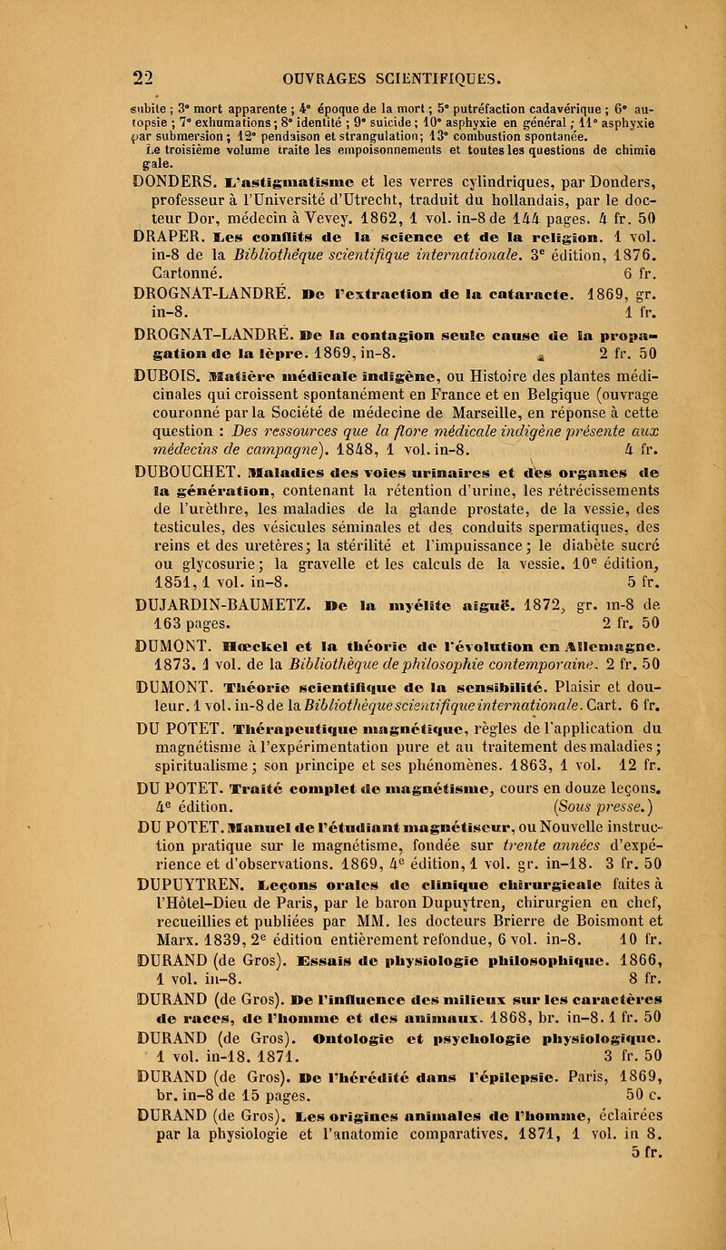 subite ; 3° mort apparente ; 4 époque de la mort ; 5° putréfaction cadavérique ; 6° au- topsie ; 7° exhumations ; 8° identité ; 9° suicide ; 10° asphyxie en général ; 11° asphyxie .par submersion ; 12° pendaison et strangulation; 13° combustion spontanée. Le troisième volume traite les empoisonnements et toutes les questions de chimie gale. DONDERS. L'astigmatisme et les verres cylindriques, par Donders, professeur à l'Université d'Utrecht, traduit du hollandais, par le doc- teur Dor, médecin à Vevey. 1862, 1 vol. in-8de 144 pages. 4 fr. 50 DRAPER, Les conflits de la science et de la religion. 1 vol. in-8 de la Bibliothèque scientifique internationale. 3e édition, 1876. Cartonné. 6 fr. DROGNAT-LANDRÉ. »e l'extraction de la cataracte. 1869, gr. in-8. 1 fr. DROGNAT-LANDRE. »e la contagion seule cause de la propa- gation de la lèpre. 1869, in-8. a 2 fr. 50 DUBOIS. Matière médicale indigène, ou Histoire des plantes médi- cinales qui croissent spontanément en France et en Belgique (ouvrage couronné parla Société de médecine de Marseille, en réponse à cette question : Des ressources que la flore médicale indigène présente aux médecins de campagne). 1848, 1 vol. in-8. 4 fr. DUBOUCHET. Maladies des voies urinaires et dès organes de la génération, contenant la rétention d'urine, les rétrécissements de l'urèthre, les maladies de la glande prostate, de la vessie, des testicules, des vésicules séminales et des. conduits spermatiques, des reins et des uretères; la stérilité et l'impuissance; le diabète sucré ou glycosurie; la gravelle et les calculs de la vessie. 10e édition, 1851,1 vol. in-8. 5 fr. DUJARDIN-BAUMETZ. De la myélite aiguë. 1872, gr. in-8 de 163 pages. 2 fr. 50 DUMQNT. Hœckel et la théorie de révolution en Allemagne. 1873. 1 vol. de la Bibliothèque de philosophie contemporaine. 2 fr. 50 DUMONT. Théorie scientifique de la sensibilité. Plaisir et dou- leur. 1 vol. in-8 de la Bibliothèque scieraifique internationale. Cart. 6 fr. DU POTET. Thérapeutique magnétique, règles de l'application du magnétisme à l'expérimentation pure et au traitement des maladies; spiritualisme; son principe et ses phénomènes. 1863, 1 vol. 12 fr. DU POTET. Traité complet de magnétisme, cours en douze leçons. 4e édition. (Sous presse.) DU POTET. Manuel de l'étudiant magnétiseur, ou Nouvelle instruc- tion pratique sur le magnétisme, fondée sur trente années d'expé- rience et d'observations. 1869, 4° édition, 1 vol. gr. in-18. 3 fr. 50 DUPUYTREN. Leçons orales de clinique chirurgicale faites à l'Hôtel-Dieu de Paris, par le baron Dupuytren, chirurgien en chef, recueillies et publiées par MM. les docteurs Brierre de Boismont et Marx. 1839,2e édition entièrement refondue, 6 vol. in-8. 10 fr. DURAND (de Gros). Essais de physiologie philosophique. 1866, 1 vol. in-8. 8 fr. DURAND (de Gros), ne l'influence des milieux sur les caractères de races, de l'homme et des animaux. 1868, br. in-8.1 fr. 50 DURAND (de Gros). Ontologie et psychologie physiologique. 1 vol. in-18. 1871. 3 fr. 50 DURAND (de Gros). De l'hérédité dans l'épilepsie. Paris, 1869, br. in-8 de 15 pages. 50 c. DURAND (de Gros). Les origines animales de l'homanc, éclairées par la physiologie et l'anatomie comparatives. 1871, 1 vol. in 8. 5fr.