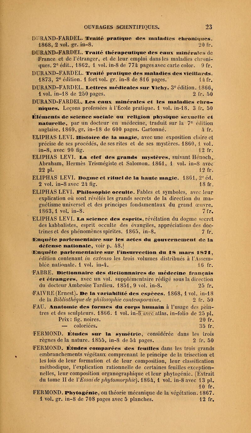 DURAND-FARDEL. Traité pratique des maladies chroniques. 1868, 2 vol. gr. in-8. 20 fr. DURAND-FARDEL. Traité thérapeutique des eaux minérales de France et de l'étranger, et de leur emploi dans les maladies chroni- ques. 2e édit., 1862, 1 vol. in-8 de 774 pages avec carte color. 9 fr. DURAND-FARDEL. Traité pratique des maladies des vieillards. 1873, 2e édition. 1 fort vol. gr. in-8 de 816 pages. 14fr. DURAND-FARDEL. Lettres médicales sur Vichy. 3° édition. 1866, 1 vol. in-18 de 250 pages. 2 fr. 50 DURAND-FARDEL. Les eaux minérales et les maladies chro- niques. Leçons professées à l'École pratique. 1 vol. in-18. 3 fr. 50 Éléments de science sociale ou religion physique sexuelle et naturelle, par un docteur en médecine, traduit sur la 7° édition anglaise. 1869, gr. in-18 de 600 pages. Cartonné. 4 fr. ELIPHAS LEVI. Histoire de la magie, avec une exposition claire et précise de ses procédés, de ses rites et de ses mystères. 1860,1 vol. in-8, avec 90 fig. 12 fr. ELIPHAS LEVI. La clef des grands mystères, suivant Hénocb, Abraham, Hermès Trismégiste et Salomon. 1861, 1 vol. in-8 aveo 22 pi. 12 fr. ELIPHAS LEVI. Dogme et rituel de la haute magie. 1861, 2e éd. 2 vol. in-8 avec 24 fig. 18 fr, ELIPHAS LEVI. Philosophie occulte. Fables et symboles, avec leur explication où sont révélés les grands secrets de la direction du ma- gnétisme universel et des principes fondamentaux du grand œuvre. 1863,1 vol. in-8. 7fr. ELIPHAS LEVI. La science des esprits, révélation du dogme secret des kabbalistes, esprit occulte des évangiles, appréciations des doc- trines et des phénomènes spirites. 1865, in-8. 7 fr. Enquête parlementaire sur les actes du gouvernement de la défense nationale, voir p. 48.) Enquête parlementaire sur l'insurrection du 18 mars a©*a, édition contenant in extenso les trois volumes distribués à l'Assem- blée nationale. 1 vol. in-4. 16 fr. FABRE. Dictionnaire des dictionnaires de médecine français et étrangers, avec un vol. supplémentaire rédigé sous la direction du docteur Ambroise Tardieu. 1851,9 vol. in-8. 25 fr. FA1VRE (Ernest). De la variabilité des espèces. 1868, 1 vol. in-18 de la Bibliothèque de philosophie contemporaine. 2 fr. 50 F AU. Anatomie des formes du corps humain à l'usage des pein- tres et des sculpteurs. 1866. 1 vol. in-8 avec atlas, in-folio de 25 pi, Prix: fig. noires. 20 fr. — coloriées. 35 fr. FERMOND. Études sur la symétrie, considérée dans les trois règnes de la nature. 1855, in-8 de 54 pages. 2 fr. 50 FERMOND. Études comparées des feuilles dans les trois grands embranchements végétaux comprenant le principe de la trisection et les lois de leur formation et de leur composition, leur classification méthodique, l'explication rationnelle de certaines feuilles exception- nelles, leur composition organographique et leur phytogénie. (Extrait du tome II de Y Essai de phytomorphie). 1864, 1 vol. in-8 avec 13 pi. 10 fr. FERMOND. Phytogénie, ou théorie mécanique de la végétation. 1867. 1 vol. gr. in-8 de 708 pages avec 5 planches. 12 fr.