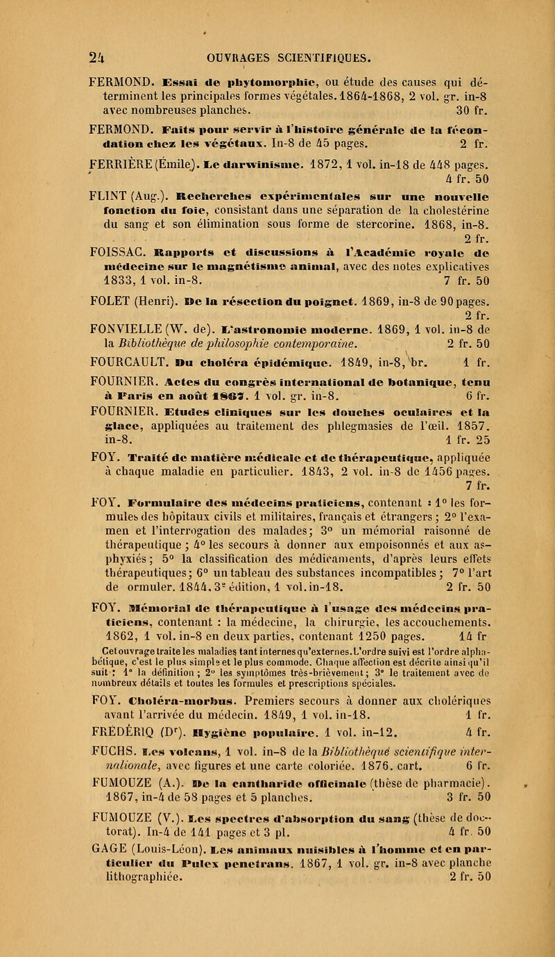 FERMOND. Essai de pbytomorphic, ou étude des causes qui dé- terminent les principales formes végétales. 1864-1868, 2 vol. gr. in-8 avec nombreuses planches. 30 fr. FERMOND. Faits pour servir à l'histoire générale de la fécon- dation chez les végétaux. In-8 de 45 pages. 2 fr. FERRIÈRE (Emile). I.e darwinisme. 1872, 1 vol. in-18 de 448 pages. 4 fr. 50 FLINT (Aug.). Recherches expérimentales sur une nouvelle fonction du foie, consistant dans une séparation de la cholestérine du sang et son élimination sous forme de stercorine. 1868, in-8. 2 fr. FOISSAC. Rapports et discussions à l'Académie royale de médecine sur le magnétisme animal, avec des notes explicatives 1833, 1 vol. in-8. 7 fr. 50 FOLET (Henri). »c la résection du poignet. 1869, in-8 de 90 pages. 2fr. FONVIELLE (W. de). Gastronomie moderne. 1869, 1 vol. in-8 de la Bibliothèque de philosophie contemporaine. 2 fr. 50 FOURCAULT. Du choléra épidémique. 1849, in-8, br. 1 fr. FOURNIER. Actes du congrès international de botanique, tenu à Paris en août 18CS. 1 vol. gr. in-8. 6 fr. FOURNIER. Etudes cliniques sur les douches oculaires et la glace, appliquées au traitement des phlegmasies de l'œil. 1857. in-8. 1 fr. 25 FOY. Traité de matière médicale et de thérapeutique, appliquée à chaque maladie en particulier. 1843, 2 vol. in-8 de 1456 pages. 7fr. FOY. Formulaire des médecins praticiens, contenant • 1° les for- mules des hôpitaux civils et militaires, français et étrangers ; 2° l'exa- men et l'interrogation des malades; 3° un mémorial raisonné de thérapeutique ; 4° les secours à donner aux empoisonnés et aux as- phyxiés ; 5° la classification des médicaments, d'après leurs effets thérapeutiques; 6° un tableau des substances incompatibles; 7° l'art de ormuler. 1844. 38 édition, 1 vol. in-18. 2 fr. 50 FOY. Mémorial de thérapeutique à l'usage des médecins, pra- ticiens, contenant : la médecine, la chirurgie, les accouchements. 1862, 1 vol. in-8 en deux parties, contenant 1250 pages. 14 fr Cet ouvrage traite les maladies tant in ternes qu'ex ternes. L'ordre suivi est l'ordre alpha- bétique, c'est le plus simpls et le plus commode. Chaque affection est décrite ainsi qu'il suit : 1° la définition ; 2° les symptômes très-brièvement; 3° le traitement avec de nombreux détails et toutes les formules et prescriptions spéciales. FOY. Cholérn-morbus. Premiers secours à donner aux cholériques avant l'arrivée du médecin. 1849, 1 vol. in-18. 1 fr. FRÉDÉRIC) (Dr). Rygiène populaire. 1 vol. in-12. 4 fr. FUGHS. i,es volcans, 1 vol. in-8 de la Bibliothèque scientifique inter- nalionale, avec figures et une carte coloriée. 1876. cart. 6 fr. FUMOUZE (A.). Me la cantharide offlcïnale (thèse de pharmacie). 1867, in-4 de 58 pages et 5 planches. 3 fr. 50 FUMOUZE (V.). BL,es spectres d'absorption du sang (thèse de doc- torat). In-4 de 141 pages et 3 pi. 4 fr. 50 GAGE (Louis-Léon). l,es animaux nuisibles a l'homme et en par- ticulier du Pulex penetrans. 1867, 1 vol. gr. in-8 avec planche