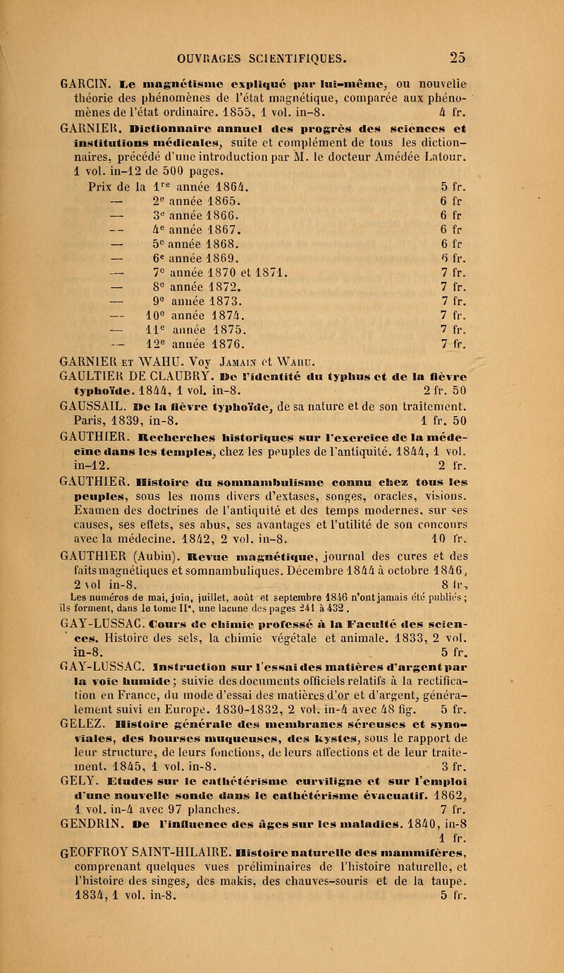 GARCIN. IiC magnétisme expliqué par lui-même, ou nouvelle théorie des phénomènes de l'état magnétique, comparée aux phéno- mènes de l'état ordinaire. 1855, 1 vol. in-8. 4 fr. GARNIEK. Dictionnaire annuel des progrès des sciences et institutions médicales, suite et complément de tous les diction- naires, précédé d'une introduction par M. le docteur Améclée Latour. 1 vol. in-12 de 500 pages. Prix de la lre année 1S64. 5 fr. — 2e année 1865. 6 fr — 3e année 186G. 6 fr 4e année 1867. 6 fr — 5e année 1868. 6 fr — 6e année 1869. 6 fr. — 7° année 1870 et 1871. 7 fr. — 8° année 1872. 7 fr. — 9° année 1873. 7 fr. — 10e année 1874. 7 fr. — 11e année 1875. 7 fr. 12e année 1876. 7 fr. GARNIER et WAHU. Voy Jamais et Wahu. GAULTIER DE CLAUBRY. De l'identité du typhus et de la fièvre typhoïde. 1844, 1 vol. in-8. 2 fr. 50 GAUSSAIL. Me la lièvre typhoïde, de sa nature et de son traitement. Paris, 1839, in-8. 1 fr. 50 GAUTHIER. Recherches historiques sur l'exercice de la méde- cine dans les temples, chez les peuples de l'antiquité. 1844, 1 vol. in-12. 2 fr. GAUTHIER. Histoire du somnambulisme connu chez tous les peuples, sous les noms divers d'extases, songes, oracles, visions. Examen des doctrines de l'antiquité et des temps modernes, sur ses causes, ses effets, ses abus, ses avantages et l'utilité de son concours avec la médecine. 1842, 2 vol. in-8. 10 fr. GAUTHIER (Aubin). Revue magnétique, journal des cures et des faits magnétiques et somnambuliques. Décembre 1844 à octobre 1846, 2 vol in-8. 8 lis Les numéros de mai, juin, juillet, août et septembre 1846 n'ont jamais été publics ; ils forment, dans le tome 11°, une lacune des pages Hi à 432 . GAY-LUSSAC. Cours de chimie prolessé à la Faculté des scien- ces. Histoire des sels, la chimie végétale et animale. 1833, 2 vol. in-8. 5 fr. GAY-LUSSAC. Instruction sur l'essai des matières d'argent par la voie humide ; suivie des documents officiels relatifs à la rectifica- tion en France, du mode d'essai des matières d'or et d'argent, généra- lement suivi en Europe. 1830-1832, 2 vol. in-4 avec 48 fig. 5 fr. GELEZ. Histoire générale des membranes séreuses et syno- viales, des bourses muqueuses, des kystes, sous le rapport de leur structure, de leurs fonctions, de leurs affections et de leur traite- ment. 1845, 1 vol. in-8. 3 fr. GELY. Etudes sur le cathétérisme curviligne et sur l'emploi d'une nouvelle sonde dans le cathétérisme évacuatir. 1862, 1 vol. in-4 avec 97 planches. 7 fr. GENDR1N. De l'influence des âges sur les maladies. 1840, in-8 1 fr. GEOFFROY SAINT-H1LA1RE. Histoire naturelle des mammifères, comprenant quelques vues préliminaires de l'histoire naturelle, et l'histoire des singes, des makis, des chauves-souris et de la taupe. 1834, 1 vol. in-8. 5 fr.