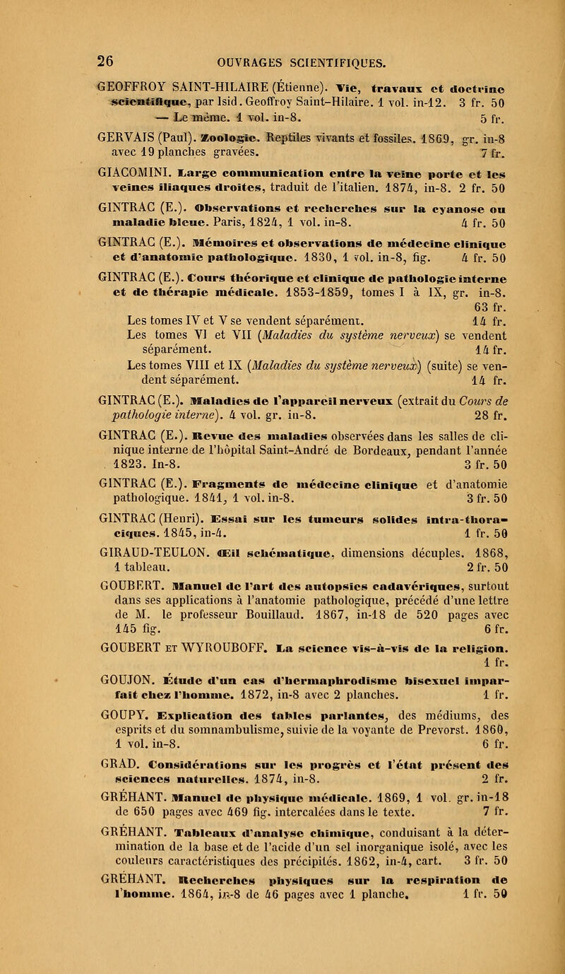 GEOFFROY SAINT-H1LAIRE (Etienne). Vie, travaux et doctrine scientifique, par lsid. Geoffroy Saint-Hilaire. 1 vol. in-12. 3 fr. 50 — Le même, i vol. in-8. 5 fr. GERVAIS (Paul). Zoologie. Reptiles vivants et fossiles. 1869, gr. in-8 avec 19 planches gravées. 7 fr. GIACOMINI. Large communication entre la veine porte et les veines iliaques droites, traduit de l'italien. 1874, in-8. 2 fr. 50 GINTRAC (E.). Observations et recherches sur la cyanose ou maladie bleue. Paris, 1824, 1 vol. in-8. 4 fr. 50 GINTRAC (E.). mémoires et observations de médecine clinique et d'anatomie pathologique. 1830, 1 vol. in-8, fig. 4 fr. 50 GINTRAC (E.). Cours théorique et clinique de pathologie interne et de thérapie médicale. 1853-1859, tomes I à IX, gr. in-8. 63 fr. Les tomes IV et V se vendent séparément. 14 fr. Les tomes VI et VII {Maladies du système nerveux) se vendent séparément. 14 fr. Les tomes VIII et IX [Maladies du système nerveux) (suite) se ven- dent séparément. 14 fr. GINTRAC (E.). Maladies de rappareil nerveux (extrait du Cours de pathologie interne), k vol. gr. in-8. 28 fr. GINTRAC (E.). Revue des maladies observées dans les salles de cli- nique interne de l'hôpital Saint-André de Bordeaux, pendant l'année 1823. In-8. 3 fr. 50 GINTRAC (E.). Fragments de médecine clinique et d'anatomie pathologique. 1841, 1 vol. in-8. 3 fr. 50 GINTRAC (Henri). Essai sur les tumeurs solides intra-thora- ciques. 1845, in-4. 1 fr. 50 GIRAUD-TEULON. CE» schématique, dimensions décuples. 1868, 1 tableau. 2 fr. 50 GOUBRRT. manuel de l'art des autopsies cadavériques, surtout dans ses applications à l'anatomie pathologique, précédé d'une lettre de M. le professeur Bouillaud. 1867, in-18 de 520 pages avec 145 fig. 6fr. GOUBERT et WYROUBOFF. La science vis-à-vis de la religion. 1 fr. GOUJON. Etude d'un cas d'hermaphrodisme bisexuel impar- fait chez l'homme. 1872, in-8 avec 2 planches. 1 fr. GOUPY. Explication des tables parlantes, des médiums, des esprits et du somnambulisme, suivie de la voyante de Prevorst. 1860, 1 vol. in-8. 6 fr. GRAD. Considérations sur les progrès et l'état présent des sciences naturelles. 1874, in-8. 2 fr. GRÉHANT. Manuel de physique médicale. 1869, 1 vol. gr. in-18 de 650 pages avec 469 fig. intercalées dans le texte. 7 fr. GRÉHANT. Tableaux d'analyse chimique, conduisant à la déter- mination de la base et de l'acide d'un sel inorganique isolé, avec les couleurs caractéristiques des précipités. 1862, in-4, cart. 3 fr. 50 GREHANT. Recherches physiques sur la respiration de l'homme. 1864, j;.v8 de 46 pages avec 1 planche, 1 fr. 50