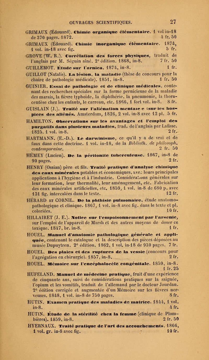 GRIMAUX (Edouard). Chimie organique élémentaire. 1 volin-18 de 370 pages. 1872. 4 fr. 50 GRIMAUX (Edouard). Chimie inorganique élémentaire. 1874, 1 vol. in-18 avec fig. 5 fr. GROVE (W. R.). Corrélation des forces physiques, traduit de l'anglais par M. Séguin aîné. 2e édition. 1868, in-8. 7 fr. 50 GUILLEMOT. Étude sur l'arnica. 1874, in-8. 1 fr. GUILLOT (Natalis). I,a lésion, la maladie (thèse de concours pour la chaire de pathologie médicale). 1851, in-8. 1 fr. 50 GUINIER. Essai de pathologie et de clinique médicales, conte- nant des recherches spéciales sur la forme pernicieuse de la maladie des marais, la fièvre typhoïde, la diphthérie, la pneumonie, la thora- centèse chez les enfants, le carreau, etc. 1866, 1 fort vol. in-8. 8 fr. GUISLAIN (J.). Traité sur l'aliénation mentaie e isur les hos- pices des aliénés. Amsterdam, 1826, 2 vol. in-8 avec 12 pi. 5 fr. HAMILTON. Observations sur les avantages et l'emploi des purgatifs dans plusieurs maladies, trad. de l'anglais par Lafisse. 1825. 1 vol. in-8. 2 fr. HARTMANN. (E.-D.). I^e darwinisme, ce qu'il y a de vrai et de faux dans cette doctrine. 1 vol. in-18, de la Biblioth. de philosoph. contemporaine. 2 fr. 50 HÉMEY (Lucien). »e la péritonite tuberculeuse. 1867, in-8 de 90 pages. 2 fr. HENRY (Ossian) père et fils. Traité pratique d'analyse chimique des eaux minérales potables et économiques, ave: leurs principales applications à l'hygiène et à l'industrie. Considérations générales sur leur formation, leur thermalité, leur aménagement, etc. Fabrication des eaux minérales artificielles, etc. 1859, 1 vol. in-8 de 680 p. avec 131 fig. intercalées dans le texte. 12 fr. HÉRARD ET CORNIL. »e la phtbisie pulmonaire, étude anatomo- pathologique et clinique. 1867, 1 vol. in-8 avec fig. dans le texte et pi. coloriées. 10 fr. HILLAIRET (J. E.). Notice sur l'empoisonnement par l'arsenic, sur l'emploi de l'appareil de Marsh et des autres moyens de doser ce toxique. 1847, br. in-8. 1 fr. HOUEL. Manuel d'anatomie pathologique générale et appli- quée, contenant le catalogue et la description des pièces déposées au musée Dupuytren. 2e édition. 1862, 1 vol. in-18 de 930 pages. 7 fr. HOUEL. Des plaies et des ruptures do la vessie (concours pour l'agrégation en chirurgie). 1857, in-8. 2 fr. HOUEL. Mémoire sur l'encéphaloccle congénitale. 1859, in-8. 1 fr. 25 HUFELAND. Manuel de médecine pratique, fruit d'une expérience de cinquante ans, suivi de considérations pratiques sur la saignée, l'opium et les vomitifs, traduit de l'allemand par le docteur Jourdan. 2e édition corrigée et augmentée d'un Mémoire sur les fièvres ner- veuses. 1848,1 vol. in-8 de 750 pages. 8 fr. HUTIN. Examen pratique des maladies de matrice. 1844, 1 vol. in-8. 4 fr. HUTIN. Étude de la stérilité chez la femme (clinique de Plom- bières). 1859, in-8. 2 fr. 50 HYERNAUX. Traité pratique de l'art des accouchements. 1866, 1 vol. gr. in-8 avec fig. - 10 fr.