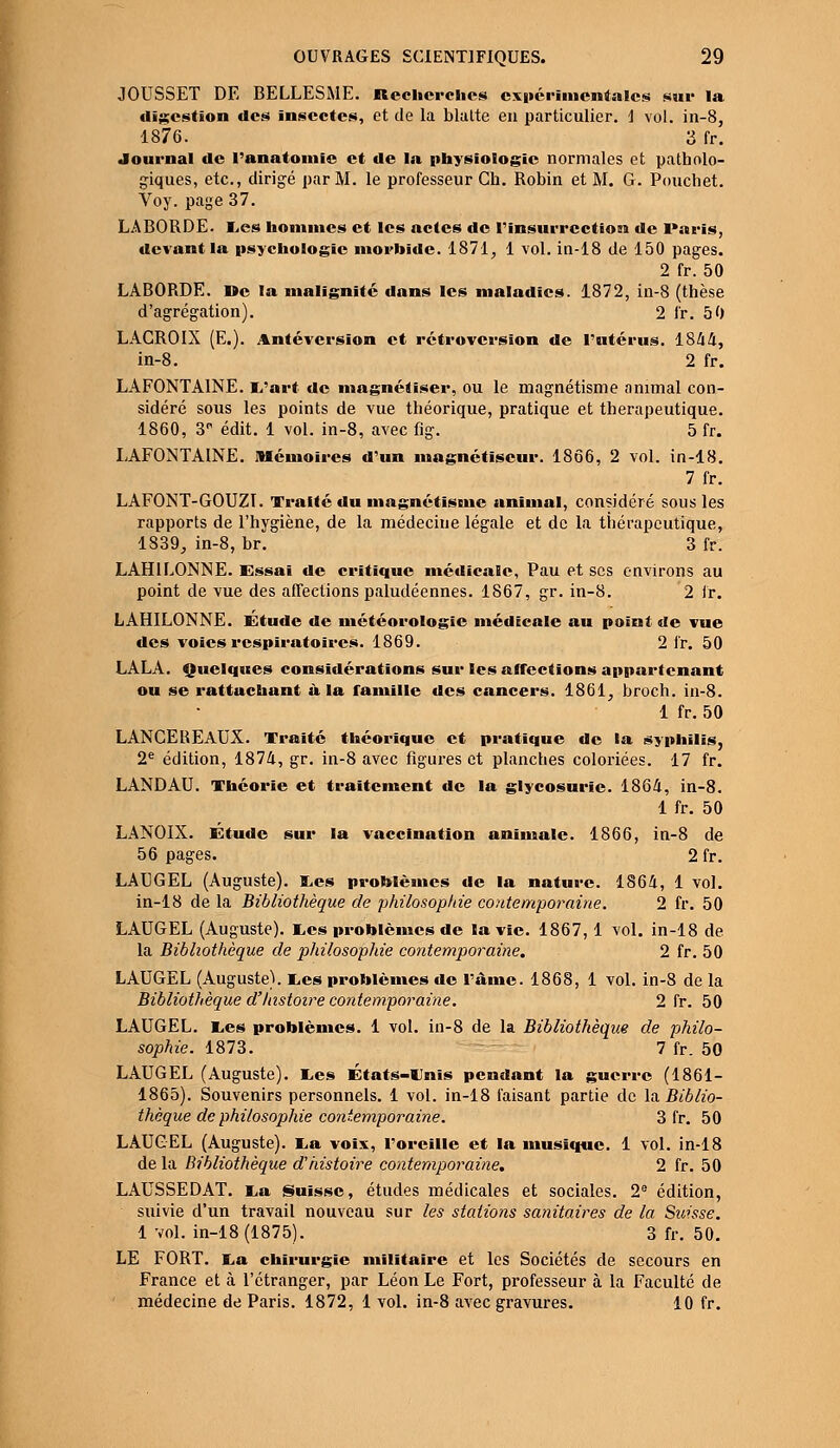 JOUSSET DE BELLESME. Recherches expérimentales sur la digestion des insectes, et de la blalte en particulier. \ vol. in-8, 1876. 3 fr. Journal de l'anatomie et de la physiologie normales et patholo- giques, etc., dirigé par M. le professeur Ch. Robin et M. G. Pouchet. Voy. page 37. LABORDE. Les hommes et les actes de l'insurrection de Paris, devant la psychologie morbide. 1871, 1 vol. in-18 de 150 pages. 2 fr. 50 LABORDE. De la malignité dans les maladies. 1872, in-8 (thèse d'agrégation). 2 fr. 50 LACROIX (E.). Antévcrsïon et rétroversion de l'utérus. 1844, in-8. 2 fr. LAFONTAINE. i/art de magnétiser, ou le magnétisme animal con- sidéré sous les points de vue théorique, pratique et thérapeutique. 1860, 3P édit. 1 vol. in-8, avec fig. 5 fr. LAFONTAINE. Mémoires d'un magnétiseur. 1866, 2 vol. in-18. 7 fr. LAFONT-GOUZI. Traité du magnétisme animal, considéré sous les rapports de l'hygiène, de la médecine légale et de la thérapeutique, 1839, in-8, br. 3 fr. LAH1LONNE. Essai de critique médicale, Pau et ses environs au point de vue des affections paludéennes. 1867, gr. in-8. 2 fr. LAHILONNE. Etude de météorologie médicale au point de vue des voies respiratoires. 1869. 2 fr. 50 LALA. Quelques considérations sur les affections appartenant ou se rattachant à la famille des cancers. 1861, broch. in-8. 1 fr. 50 LANCEREAUX. Traité théorique et pratique de la syphilis, 2e édition, 1874, gr. in-8 avec figures et planches coloriées. 17 fr. LANDAU. Théorie et traitement de la glycosurie. 1864, in-8. 1 fr. 50 LANOIX. Étude sur la vaccination animale. 1866, in-8 de 56 pages. 2 fr. LAEGEL (Auguste). Les problèmes de la nature. 1864, 1 vol. in-18 de la Bibliothèque de philosophie contemporaine. 2 fr. 50 LAUGEL (Auguste), tes problèmes de la vie. 1867,1 vol. in-18 de la Bibliothèque de philosophie contemporaine. 2 fr. 50 LAUGEL (Auguste). Les problèmes de l'âme. 1868, 1 vol. in-8 de la Bibliothèque d'histoire contemporaine. 2 fr. 50 LAUGEL. Les problèmes. 1 vol. in-8 de la Bibliothèque de philo- sophie. 1873. 7 fr. 50 LAUGEL (Auguste). Les États-Unis pendant la guerre (1861- 1865). Souvenirs personnels. 1 vol. in-18 faisant partie de la Biblio- thèque de philosophie contemporaine. 3 fr. 50 LAUGEL (Auguste). La voix, l'oreille et la musique. 1 vol. in-18 de la Bibliothèque d'histoire contemporaine. 2 fr. 50 LAUSSEDAT. La Suisse, études médicales et sociales. 2e édition, suivie d'un travail nouveau sur les stations sanitaires de la Suisse. 1 vol. in-18 (1875). 3 fr. 50. LE FORT. La chirurgie militaire et les Sociétés de secours en France et à l'étranger, par Léon Le Fort, professeur à la Faculté de médecine de Paris. 1872, 1 vol. in-8 avec gravures. 10 fr.