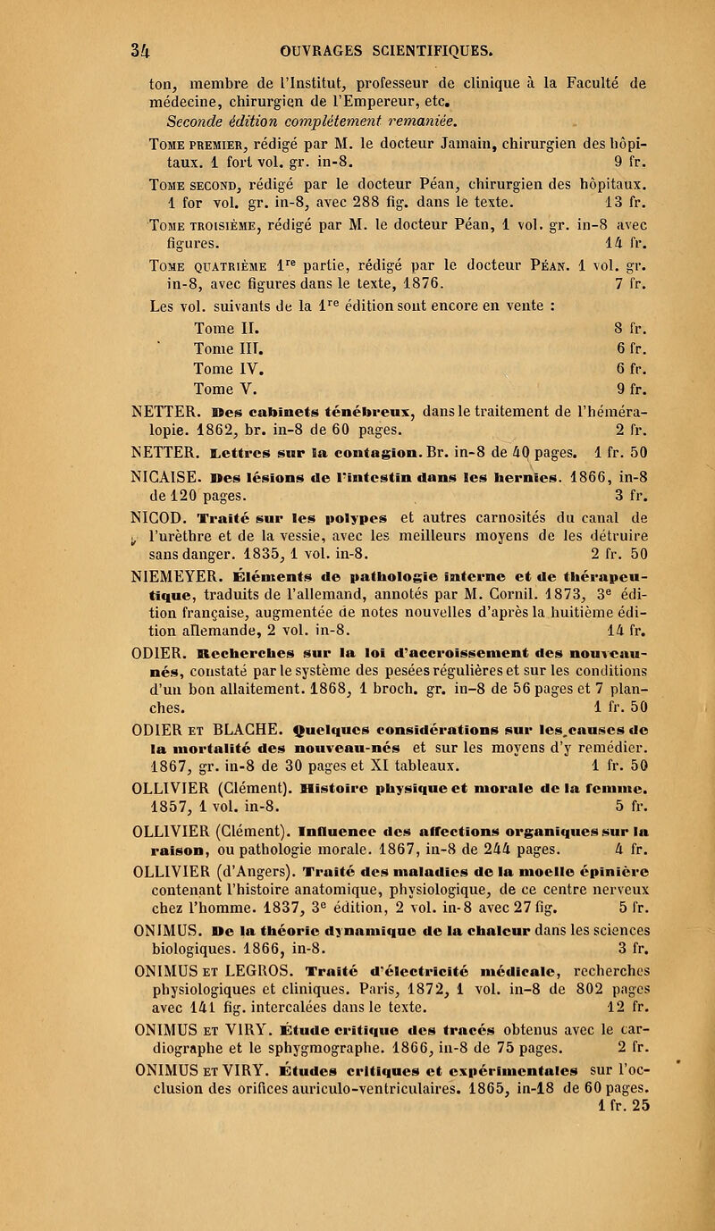 14 fr. 1 vol. gr. 7 fr. 8 fr. 6fr. 6fr. 9fr. 34 OUVRAGES SCIENTIFIQUES. ton, membre de l'Institut, professeur de clinique à la Faculté de médecine, chirurgien de l'Empereur, etc. Seconde édition complètement remaniée. Tome premier, rédigé par M. le docteur Jamain, chirurgien des hôpi- taux. 1 fort vol. gr. in-8. 9 fr. Tome second, rédigé par le docteur Péan, chirurgien des hôpitaux. 1 for vol. gr. in-8, avec 288 fig. dans le texte. 13 fr. Tome troisième, rédigé par M. le docteur Péan, 1 vol. gr. in-8 avec figures. Tome quatrième lre partie, rédigé par le docteur Péan. in-8, avec figures dans le texte, 1876. Les vol. suivants de la lre édition sont encore en vente : Tome II. Tome HT. Tome IV. Tome V. NETTER. Des cabinets ténébreux, dans le traitement de l'héméra- lopie. 1862, br. in-8 de 60 pages. 2 fr. NETTER. Lettres sur ïa contagion. Br. in-8 de 40 pages. 1 fr. 50 NICAISE. Des lésions de l'intestin dans les hernies. 1866, in-8 de 120 pages. , 3 fr. NIGOD. Traité sur les polypes et autres carnosités du canal de y l'urèthre et de la vessie, avec les meilleurs moyens de les détruire sans danger. 1835, 1 vol. in-8. 2 fr. 50 NIEMEYER. Éléments de pathologie interne et de thérapeu- tique, traduits de l'allemand, annotés par M. Gornil. 1873, 3e édi- tion française, augmentée de notes nouvelles d'après la huitième édi- tion allemande, 2 vol. in-8. 14 fr. OD1ER. Recherches sur la loi d'accroissement des nouveau- nés, constaté par le système des pesées régulières et sur les conditions d'un bon allaitement. 1868, 1 broch. gr. in-8 de 56 pages et 7 plan- ches. 1 fr. 50 OD1ER et BLAGHE. Quelques considérations sur les.causcs de la mortalité des nouveau-nés et sur les moyens d'y remédier. 1867, gr. in-8 de 30 pages et XI tableaux. 1 fr. 50 OLLIVIER (Clément). Histoire physique et morale delà femme. 1857, 1 vol. in-8. 5 fr. OLLIVIER (Clément). Influence des affections organiques sur la raison, ou pathologie morale. 1867, in-8 de 244 pages. 4 fr. OLLIVIER (d'Angers). Traité des maladies de la moelle épinière contenant l'histoire anatomique, physiologique, de ce centre nerveux chez l'homme. 1837, 3e édition, 2 vol. in-8 avec 27 fig. 5 fr. ON1MUS. De la théorie dynamique de la chaleur dans les sciences biologiques. 1866, in-8. 3 fr. ONIMUS et LEGROS. Traité d'électricité médicale, recherches physiologiques et cliniques. Paris, 1872, 1 vol. in-8 de 802 pages avec 141 fig. intercalées dans le texte. 12 fr. ONIMUS et V1RY. Étude critique des tracés obtenus avec le car- diographe et le sphygmographe. 1866, in-8 de 75 pages. 2 fr. ONIMUS et VIRY. Études critiques et expérimentales sur l'oc- clusion des orifices auriculo-ventriculaires. 1865, in-18 de 60 pages.