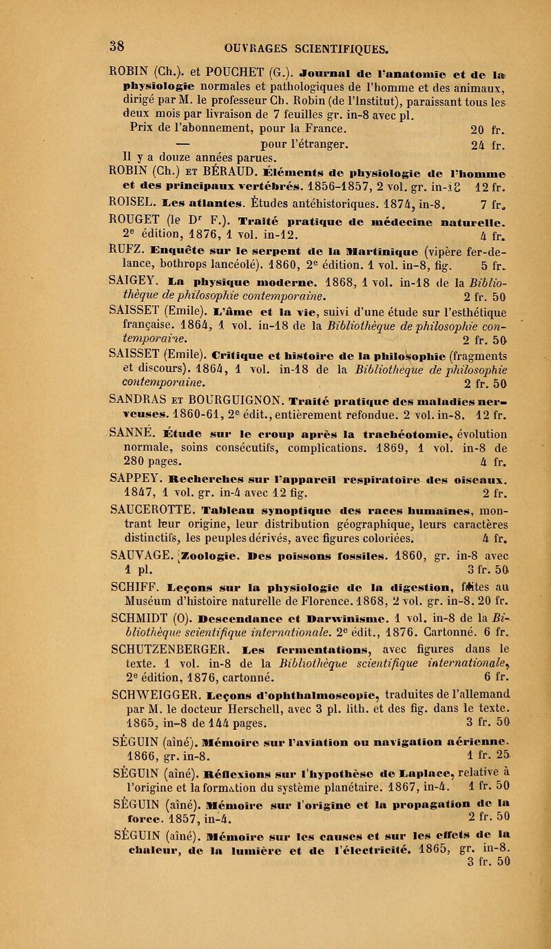 ROBIN (Ch.). et POUCHET (G.). Journal de l'anatoiiiïc et de 1» physiologie normales et pathologiques de l'homme et des animaux, dirigé par M. le professeur Cb. Robin (de l'Institut), paraissant tous les deux mois par livraison de 7 feuilles gr. in-8 avec pi. Prix de l'abonnement, pour la France. 20 fr. — pour l'étranger. 24 fr. Il y a douze années parues. ROBIN (Ch.) et BÉRAUD. Éléments de physiologie de l'homme et des principaux vertébrés. 1856-1857, 2 vol. gr. in-i8 12 fr. ROISEL. I,es atlantes. Études antéhistoriques. 1874, in-8. 7 fr» ROUGET (le Dr F.). Traité pratique de médecine naturelle. 2e édition, 1876, 1 vol. in-12. 4 fr. RUFZ. Enquête sur le serpent de la Martinique (vipère fer-de- lance, bothrops lancéolé). 1860, 2e édition. 1 vol. in-8, fig. 5 fr. SAIGEY. la physique moderne. 1868, 1 vol. in-18 de la Biblio- thèque de philosophie contemporaine. 2 fr. 50 SAISSET (Emile). L'âme et la vie, suivi d'une étude sur l'esthétique française. 1864, 1 vol. in-18 de la Bibliothèque de philosophie con- temporaine. 2 fr. 50 SAISSET (Emile). Critique et histoire de la philosophie (fragments et discours). 1864, 1 vol. in-18 de la Bibliothèque de philosophie contemporaine. 2 fr. 50 SANDRAS et BOURGUIGNON. Traité pratique des maladies ner- veuses. 1860-61, 2e édit., entièrement refondue. 2 vol. in-8. 12 fr. SANNE. Étude sur le croup après la trachéotomie, évolution normale, soins consécutifs, complications. 1869, 1 vol. in-8 de 280 pages. 4 fr. SAPPEY. Recherches sur l'appareil respiratoire des oiseaux. 1847, 1 vol. gr. in-4 avec 12 fig. 2 fr. SAUCEROTTE. Tableau synoptique des races humaines, mon- trant leur origine, leur distribution géographique, leurs caractères distinctifs, les peuples dérivés, avec figures coloriées. 4 fr. SAUVAGE. [Zoologie. l»es poissons fossiles. 1860, gr. in-8 avec 1 pi. 3 fr. 50 SCHIFF. Leçons sur la physiologie de la digestion, Mtes au Muséum d'histoire naturelle de Florence. 1868, 2 vol. gr. in-8. 20 fr. SCHMIDT (0). Descendance et Darwinisme. 1 vol. in-8 de la Bi- bliothèque scientifique internationale. 2° édit., 1876. Cartonné. 6 fr. SCHUTZENBERGER. Les fermentations, avec figures dans le texte. 1 vol. in-8 de la Bibliothèque scientifique internationale',, 2e édition, 1876, cartonné. 6 fr. SCHWEIGGER. Leçons d'ophthalmoscopie, traduites de l'allemand par M. le docteur Herschell, avec 3 pi. lith. et des fig. dans le texte. 1865, in-8 de 144 pages. 3 fr. 50 SEGUIN (aîné). Mémoire sur l'aviation ou navigation aérienne. 1866, gr. in-8. 1 fr. 25 SÉGUIN (aîné). Réflexions sur l'hypothèse de Laplace, relative à l'origine et la formation du système planétaire. 1867, in-4. 1 fr. 50 SÉGUIN (aîné). Mémoire sur l'origine et la propagation de la force. 1857, in-4. 2 fr. 50 SÉGUIN (aîné). Mémoire sur les causes et sur les effets de la chaleur, de la lumière et de l'électricité. 1865, gr. in-8. 3 fr. 50