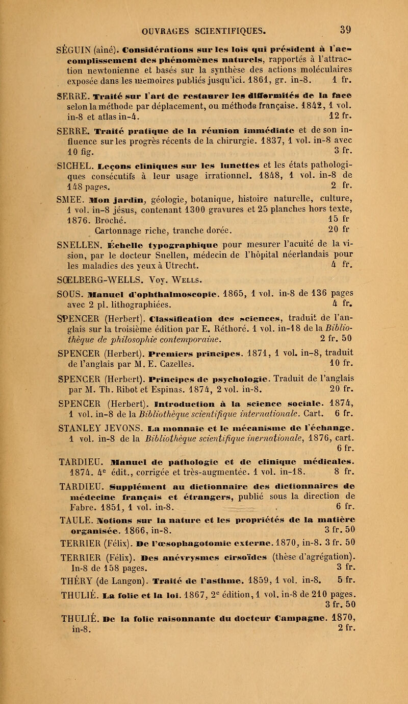 SÉGUIN (aîné). Considérations sur les lois qui président à l'ac- complissement des phénomènes naturels, rapportés à l'attrac- tion newtonienne et basés sur la synthèse des actions moléculaires exposée dans les mémoires publiés jusqu'ici. 1861, gr. in-8. 1 fr. SERRE. Traité sur l'art do restaurer les difformités de la face selon la méthode par déplacement, ou méthode française. 1842, 1 vol. in-8 et atlas in-4. 12 fr. SERRE. Traité pratique de la réunion immédiate et de son in- fluence sur les progrès récents delà chirurgie. 1837, 1 vol. in-8 avec lOfig. 3fr. SICHEL. Leçons cliniques sur les lunettes et les états pathologi- ques consécutifs à leur usage irrationnel. 1848, 1 vol. in-8 de 148 pages. 2 fr. SMEE. Mon jardin, géologie, botanique, histoire naturelle, culture, 1 vol. in-8 jésus, contenant 1300 gravures et 25 planches hors texte, 1876. Broché. 15 fr Cartonnage riche, tranche dorée. 20 fr SNELLEN. Échelle typographique pour mesurer l'acuité de la vi- sion, par le docteur Snellen, médecin de l'hôpital néerlandais pour les maladies des yeux à Utrecht. 4 fr. SŒLBERG-WELLS. Voy. Wells. SOUS, manuel d'ophthalmoscopic. 1865, 1 vol. in-8 de 136 pages avec 2 pi. lithographiées. 4 fr. SPENCER (Herbert). Classification des sciences, traduit de l'an- glais sur la troisième édition par E. Réthoré. 1 vol. in-18 de la Biblio- thèque de philosophie contemporaine. 2 fr. 50 SPENCER (Herbert). Premiers principes. 1871, 1 vol. in-8, traduit de l'anglais par M. E. Cazelles. 10 fr. SPENCER (Herbert). Principes de psychologie. Traduit de l'anglais par M. Th. Ribot et Espinas. 1874, 2 vol. in-8. 20 fr. SPENCER (Herbert). Introduction à la science sociale. 1874, 1 vol. in-8 de la Bibliothèque scientifique internationale. Cart. 6 fr. STANLEY JEVONS. La monnaie et le mécanisme de l'échange. 1 vol. in-8 delà Bibliothèque scientifique inematio7iale, 1876, cart. 6fr. TARDIEU. Manuel de pathologie et de clinique médicales. 1874. 4e édit., corrigée et très-augmentée. 1 vol. in-18. 8 fr. TARDIEU. Supplément au dictionnaire des dictionnaires de médecine français et étrangers, publié sous la direction de Fabre. 1851, 1 vol. in-8. . 6 fr. TAULE. Motions sur la nature et les propriétés de la matière organisée. 1866, in-8. 3 fr. 50 TERRIER (Félix). »e l'œsophagotomic externe. 1870, in-8. 3 fr. 50 TERRIER (Félix). Des anévrysmes cirsoïdes (thèse d'agrégation). In-8 de 158 pages. 3 fr. THÉRY (de Langon). Traité de l'asthme. 1859, 1 vol. in-8. 5 fr. THUL1É. La folie et la loi. 1867, 2e édition, 1 vol. in-8 de 210 pages. 3 fr. 50 THULIÉ. De la folie raisonnante du docteur Campagne. 1870, in-8. 2 fr.