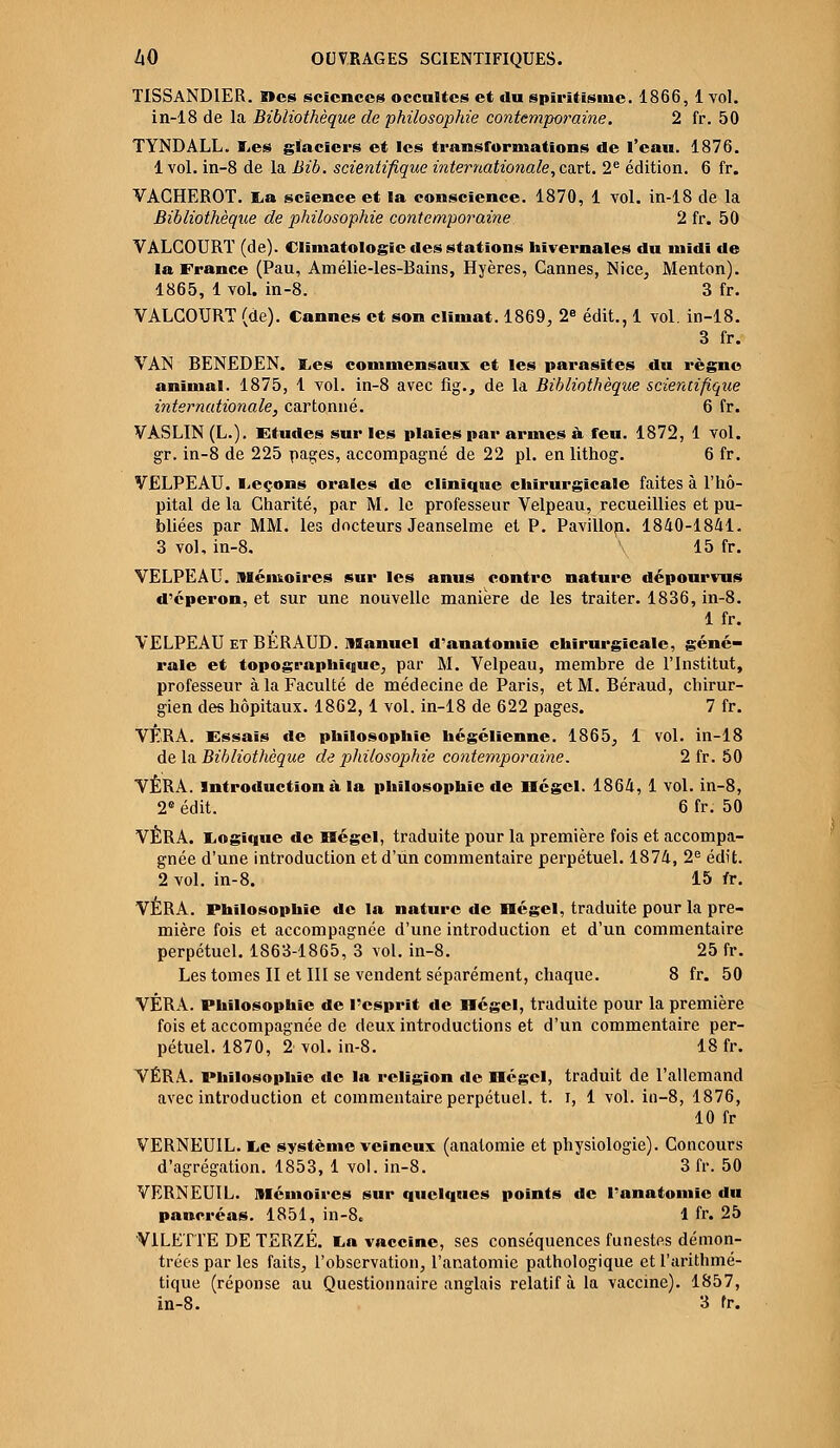 TISSANDIER. Mes sciences occultes et du spiritisme. 1866, 1 vol. in-18 de la Bibliothèque de philosophie contemporaine. 2 fr. 50 TYNDALL. Les glaciers et les transformations de l'eau. 1876. 1 vol. in-8 de la Bib. scientifique internationale, cart. 2e édition. 6 fr. VACHEROT. E,a science et la conscience. 1870, 1 vol. in-18 de la Bibliothèque de philosophie contemporaine 2 fr. 50 YALCOURT (de). Climatologie des stations hivernales du midi de la France (Pau, Amélie-les-Bains, Hyères, Cannes, Nice, Menton). 1865, 1 vol. in-8. 3 fr. VALGOURT (de). Cannes et son climat. 1869, 2e édit., 1 vol. in-18. 3 fr. VAN BENEDEN. Les commensaux et les parasites du règne animal. 1875, 1 vol. in-8 avec fig., de la Bibliothèque scientifique internationale, cartonné. 6 fr. VASLIN (L.). Etudes sur les plaies par armes à feu. 1872, 1 vol. gr. in-8 de 225 pages, accompagné de 22 pi. en lithog. 6 fr. VELPEAU. Leçons orales de clinique chirurgicale faites à l'hô- pital de la Charité, par M. le professeur Velpeau, recueillies et pu- bliées par MM. les docteurs Jeanselme et P. Pavillon. 1840-1841. 3 vol, in-8. 15 fr. VELPEAU. mémoires sur les anus contre nature dépourvus d'éperon, et sur une nouvelle manière de les traiter. 1836, in-8. 1 fr. VELPEAU et BÉRAUD. Manuel d'anatoniie chirurgicale, géné- rale et topographiegue, par M. Velpeau, membre de l'Institut, professeur à la Faculté de médecine de Paris, et M. Béraud, chirur- gien des hôpitaux. 1862, 1 vol. in-18 de 622 pages. 7 fr. VÊRA. Essais de philosophie hégélienne. 1865, 1 vol. in-18 de la Bibliothèque de philosophie contemporaine. 2 fr. 50 VÊRA. Introduction à la philosophie de Dégel. 1864, 1 vol. in-8, 2e édit. 6 fr. 50 VÈRA. Logique de IBégel, traduite pour la première fois et accompa- gnée d'une introduction et d'un commentaire perpétuel. 1874, 2e édit. 2 vol. in-8. 15 fr. VÈRA. Philosophie de la nature de Dégel, traduite pour la pre- mière fois et accompagnée d'une introduction et d'un commentaire perpétuel. 1863-1865, 3 vol. in-8. 25 fr. Les tomes II et III se vendent séparément, chaque. 8 fr. 50 VÉRA. Philosophie de l'esprit de Dégel, traduite pour la première fois et accompagnée de deux introductions et d'un commentaire per- pétuel. 1870, 2 vol. in-8. 18 fr. VÉRA. Philosophie de la religion de Dégel, traduit de l'allemand avec introduction et commentaire perpétuel, t. i, 1 vol. in-8, 1876, 10 fr VERNEUIL. Le système veineux (anatomie et physiologie). Concours d'agrégation. 1853, 1 vol. in-8. 3 fr. 50 VERNEUIL. Mémoires sur quelques points de l'anatomic du pancréas. 1851, in-8. 1 fr. 25 V1LETTE DE TERZÉ. La vaccine, ses conséquences funestes démon- trées par les faits, l'observation, l'anatomic pathologique et l'arithmé- tique (réponse au Questionnaire anglais relatif à la vaccine). 1857, in-8. 3 fr.