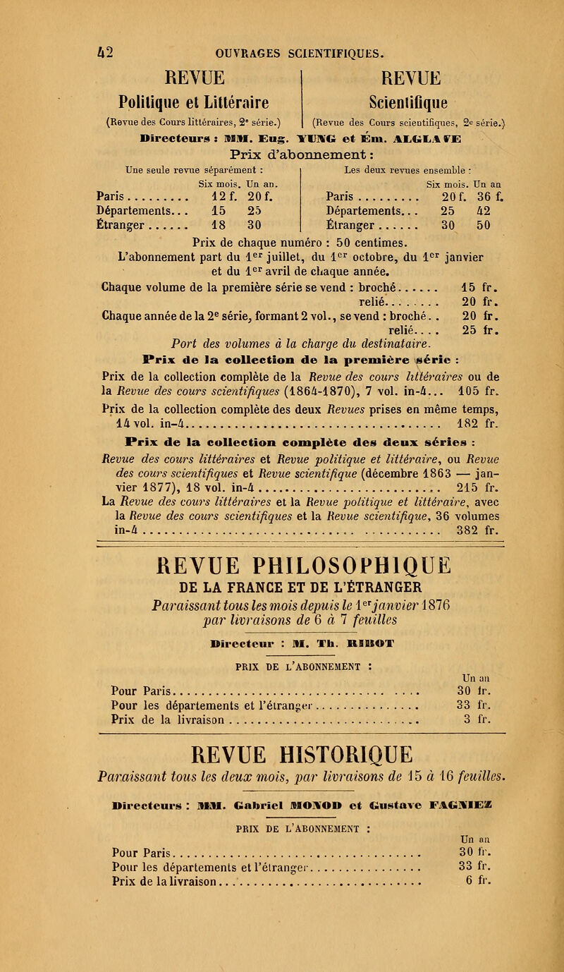 REVUE Politique et Littéraire (Revue des Cours littéraires, 2 série.) REVUE Scientifique (Revue des Cours scientifiques, 2e série.) Directeurs : MM. Eng. lUSG et Gm. AXGLA »'E Prix d'abonnement : Une seule revue séparément : Six mois. Un an. Paris 12 f. 20 f. Départements.. . 15 25 Étranger 18 30 Les deux revues ensemble : Six mois. Un an Paris 20 f. 36 f. Départements... 25 42 Étranger 30 50 Prix de chaque numéro : 50 centimes. L'abonnement part du 1er juillet, du 1er octobre, du 1er janvier et du 1er avril de chaque année. Chaque volume de la première série se vend : broché 15 fr. relié. 20 fr. Chaque année de la 2e série, formant 2 vol., se vend : broché.. 2 0 fr. relié.... 25 fr. Port des volumes à la charge du destinataire. Prix de la collection de la première série : Prix de la collection complète de la Revue des cours littéraires ou de la Revue des cours scientifiques (1864-1870), 7 vol. in-4... 105 fr. Prix de la collection complète des deux Revues prises en même temps, 14 vol. in-4 182 fr. Prix de la collection complète des deux séries : Revue des cours littéraires et Revue politique et littéraire, ou Revue des cours scientifiques et Revue scientifique (décembre 1863 — jan- vier 1877), 18 vol. in-4 215 fr. La Revue des cours littéraires et la Revue politique et littéraire, avec la Revue des cours scientifiques et la Revue scientifique, 36 volumes in-4 382 fr. REVUE PHILOSOPHIQUE DE LA FRANCE ET DE L'ÉTRANGER Paraissant tous les mois depuis le leI janvier1876 par livraisons de 6 à 7 feuilles Directeur : AI. Th. R1UOT PRIX DE l'abonnement : Un au Pour Paris 30 h. Pour les départements et l'étranger 33 fr. Prix de la livraison 3 fr. REVUE HISTORIQUE Paraissant tous les deux mois, par livraisons de 15 à 16 feuilles. Directeurs : MM. Gabriel MOKOD et Gustave FAGIVIEZ PRIX DE L'ABONNEMENT : Un au Pour Paris 30 fr. Pour les départements et l'étranger 33 fr. Prix de la livraison.. 6 fr.