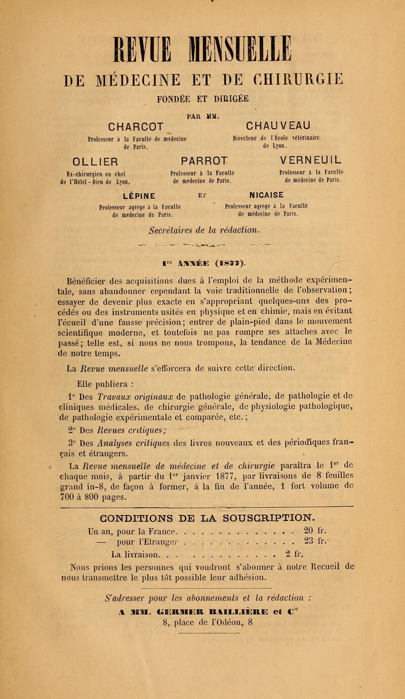 REVUE MENSUELLE DE MÉDECINE ET DE CHIRURGIE FONDÉE ET DIRIGÉE PAU MM. CHARCOT CHAUVEAU Professeur à la Faculté de médecine Directeur de l'École vétérinaire de Taris. de L;on. OLLIER PARROT VERNEU1L Ei-chirurgien eu chef Professeur a la Faculté Professeur à la Faculté- de l'Hôtel-Dieu de Ljon. de médecine de Paris. de médecine de Paris. LÉP1NE et NICAISE Professeur agrégé à la Faculté ' Professeur agrégé à la Faculté de médecine de Paris. de médeciue de Paris. Secrétaires de la rédaction. lre ANNÉE (8833). Bénéficier des acquisitions dues à l'emploi de la méthode expérimen- tale, sans abandonner cependant la voie traditionnelle de l'observation ; essayer de devenir plus exacte en s'appropriant quelques-uns des pro- cédés ou des instruments usités en physique et en chimie, mais en évitant l'écueil d'une fausse précision; entrer de plain-pied dans le mouvement scientifique moderne, et toutefois ne pas rompre ses attaches avec le passé; telle est, si nous ne nous trompons, la tendance de la Médecine de notre temps. La Revue mensuelle s'efforcera de suivre cette' direction. Elle publiera : 1° Des Travaux originaux de pathologie générale, de pathologie et de cliniques médicales, de chirurgie générale, de physiologie pathologique, de pathologie expérimentale et comparée, etc. ; 2° Des Revues critiques; 3° Des Analyses ciitiques des livres nouveaux et des périodiques fran- çais et étrangers. La Revue mensuelle de médecine et de chirurgie paraîtra le 1er de chaque mois, à partir du 1er janvier 1877, par livraisons de 8 feuilles grand in-8, de façon à former, à la fin de l'année, î fort volume de 700 à 800 pages. CONDITIONS DE LA SOUSCRIPTION. Un an, pour la France 20 fr. pour l'Etranger 23 fiv La livraison 2 fr. Nous prions les personnes qui voudront s'abonner à notre Recueil de nous transmettre le plus tôt possible leur adhésion. S'adresser pour les abonnements et la rédaction : A MM. UERIHER BAILXJÈRE et Cle