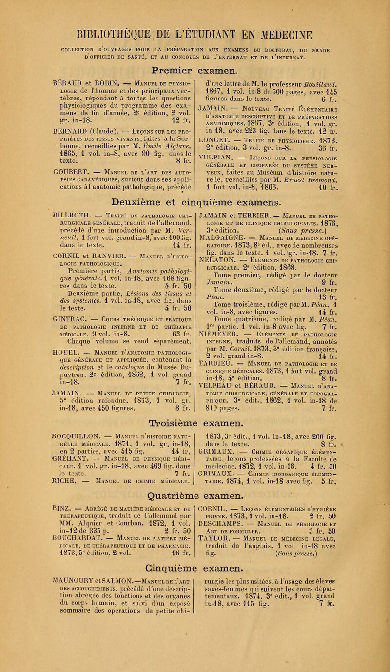 BIBLIOTHEQUE DE L'ETUDIANT EN MEDECINE COLLECTION D OUVRAGES POUR LA PREPARATION AUX EXAMENS DU DOCTORAT, DU GRADE D'OFFICIER DE SANTÉ, ET AU CONCOURS DE L'EXTERNAT ET DE l'iNTERNAT. Premier examen. BËRAUD et ROBIN. — Manuel de physio- logie de l'bomme et des principaux ver- tébrés, répondant ù toutes les questions physiologiques du programme des exa- mens de fin d'année. 2e édition, 2 vol. gr. in-18. 12 fr. BERNARD (Claude). — Leçons sur les pro- priétés des tissus vivants, faites à la Sor- • bonne, recueillies par M. Emile Alglave. 1865, 1 vol. in-8, avec 90 fig. dans le texte. 8 fr. GOURERT. — Manuel de l'art des auto- psies cadavériques, surtout dans ses appli- cations à l'anatomie pathologique, précédé d'une lettre de M. le professeur Bouillaud. 1867, 1 vol. in-8 de. 500 pages, avec 145 figures dans le texte.  6 fr. JAMA1N. — Nouveau Traité Élémentaire d'anatomie descriptive et de préparations anatomiques. 1867, 3e édition, 1 vol. gr. in-18, avec 223 fig. dans le texte. 12 fr. LONGET. — Traité de physiologie. 1873. 2° édition, 3 vol. gr. in-8. 36 fr. VULP1AN. — Leçons sur la physiologie GÉNÉRALE ET COMPARÉE DU SYSTÈME NER- VEUX, faites au Muséum d'histoire natu- relle, recueillies par M. Ernest Brémond. 1 fort vol. in-8, 18G6. 10 fr. Deuxième et cinquième examens. BILLROTH. — Traité de pathologie chi- rurgicale générale, traduit de l'allemand, précédé d'une introduction par M. Ver- neuil. 1 fort vol. grand in-8, avec 100 fig. dans le texte. 14 fr. CORNIL et RANVIER. — Manuel d'histo- logie pathologique. Première partie, Anatomie pathologi- que générale. 1 vol. in-18, avec 168 figu- res dans le texte. 4 fr. 50 Deuxième partie, Lésions des tissus et des systèmes. 1 vol. in-18, avec fi?, dans le texte. 4 fr. 50 GINTRAC. — Cours théorique et pratique DE PATHOLOGIE INTERNE ET DE THÉRAPIE médicale. 9 vol. in-8. 63 fr. Chaque volume se vend séparément. HOUEL. — Manuel d'anatomie pathologi- que générale et appliquée, contenant la description et le catalogue du Musée Du- puytien. 2e édition, 1862, 1 vol. grand in-18. 7 fr. JAMAIN. — Manuel de petite chirurgie, 5 édition refondue. 1873, 1 vol. gr. in-18, avec 450 figures. 8 fr. JAMAIN et TERRIER. — Manuel de patho- logie et de clinique chirurgicales. 1876, 3e édition. (Sous presse.) MALGAIGNE. — Manuel de médecine opé- ratoire. 1873, 8e éd., avec de nombreuses fig. dans le texte. 1 vol. gr. in-18. 7 fr. NËLATON. — Éléments de pathologie chi- rurgicale. 2e édition, 1868. Tome premier, rédigé par le docteur Jamain. 9 fr. Tome deuxième, rédigé par le docteur Péan. 13 fr. Tome troisième, rédigé par M. Péan. 1 vol. in-8, avec figures. 14 fr. Tome quatrième, rédigé par M. Péan, lre partie. 1 vol. in-8 avec fig. 7 fr. NIEMEYER. — Éléments de pathologie interne, traduits de l'allemand, annotés par M. Cornil. 1873, 3 édition française, 2 vol. grand in-8. 14 fr. TARDIEU. — Manuel de pathologie et de clinique médicales. 1873, 1 fort vol. srrand in-18. 4' édition. '8 fr. VELPEAU et BÉRAUD. — Manuel d'ana- tomie CHIRURGICALE, GÉNÉRALE ET TOPOGRA- PHIQUE. 3» édit., 1862, 1 vol. in-18 de 810 pages. 7 fr. Troisième examen. BOCQUILLON. — Manuel d'histoire natu- relle médicale. 1871, 1 vol. gr. in-18, en 2 parties, avec 415 fig. 14 fr. GRÉIIANT. — Manuel de physique médi- cale. 1 vol. gr. in-18, avec 469 lig. dans le texte. 7 fr. RICHE. — Manuel de chimie médicale. 1873,3 édit., 1 vol. in-18, avec 200 fig. dans le texte. 8 fr. GRIMAUX. — Chimie organique élémen- taire, leçons professées à la Faculté de médecine. 1872, 1 vol. in-18. 4 fr. 50 GRIMAUX. — Chimie inorganique élémen- taire. 1874, 1 vol. in-18 avec fig. 5 fr. Quatrième examen. BlNZ. — Abrégé de matière médicale et de thérapeutique, traduit de l'allemand par MM. Alqnier et Courbon. 1872, 1 vol. in-12de 335 p. 2 fr. 50 BOUCIIARDAT. — Manuel de matière mé- dicale, DE THÉRAPEUTIQUE ET DE PHARMACIE. 1873,5 édition, 2 vol. 16 fr. CORNIL. — Leçons élémentaires d'hygièke privée. 1873, 1 vol. in-18. 2 fr. 50 DESCIIAMPS. — Manuel de pharmacie et Art de formuler. 3 fr. 50 TAYLOR. — Manuel de médecine légale, traduit de l'anglais. 1 vol. in-18 avec fig. {Sous presse.) Cinquième examen. MAUNOURY etSALMON.—Manuel de l'art des accouchements, précédé d'une descrip- tion abrégée des fonctions et des organes sommaire des opérations de petite chi- rurgie les plus usitées, ù l'usage des élèves sages-femmes qui suivent les cours dépar- tementaux. 1874. 3 édit., 1 vol. grand