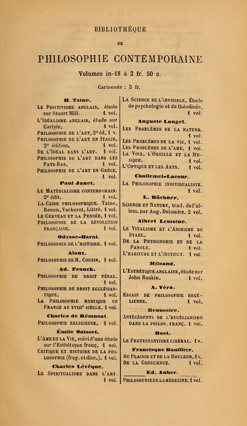 BIBLIOTHÈQUE PHILOSOPHIE CONTEMPORAINE Volumes in-18 à 2 fr'. 50 c. Cartonnés : 3 fr. H. Taine. Le Positivisme anglais, étude sur StuartMill. 1 vol. L'Idéalisme anglais, étude sur Carlyle. i vol. Philosophie de l'art, 2e éd. 1 v. Philosophie de l'art en Italie, 2e édition. 1 vol. De l'Idéal dans l'art. 1 vol. Philosophie de l'art dans les Pays-Bas. 1 vol. Philosophie de l'art en Grèce. 1 vol. Paul Janct. Le Matérialisme contemporain. 2e édit. \ vol. La Crise philosophique. Taine, Renan, Vacherot, Littré. 1 vol. Le Cerveau et la Pensée. 1 vol. Philosophie de la révolution FRANÇAISE. 1 VOl. Odysse-Barot. Philosophie de l'histoire. 1 vol. Alaux. Philosophie de M. Cousin. 1 vol. Ad. Franck. Philosophie du droit pénal. 1 vol. Philosophie du droit ecclésias- tique, l vol. La Philosophie mystique en France au xvme siècle, i vol. Charles de Bémusat. Philosophie religieuse. 1 vol. Emile Saisset. L'Ame et la Vie, suivi d'une étude sur l'Esthétique franc. 1 vol. Critique et histoire de la phi- losophie (frag.etdisc). 1 vol. Charles Lévêque. Le Spiritualisme dans l'art. La Science de l'invisible. Étude de psychologie et de théodicée. 1 voi. Auguste JLaugel. Les Prorlêmes de la nature. 1 vol. Les Problèmes de la vie. 1 vol. Les Problèmes de l'ame. 1 vol. La Voix, l'Oreille et la Mu- sique, i vol. L'Optique et les Arts. 1 vol. Challemel-Lacour. La Philosophie individualiste. 1 vol. Ii. Buchner. Science et Nature, trad. del'at- lem.par Aug.Delondre. 2 vol. Albert Lcmoïnc. Le Vitalisme et l'Animisme de Stahl. i vol. De la Physionomie et de la Parole. i vol. L'habitude et l'instinct. 1 vol. JMilsand. L'Esthétique anglaise,étude sur John Ruskin. 1 vol. A. Véra. Essais de philosophie hégé- lienne. 1 vol. Beaussire. Antécédents de l'hegélianiske dans la philos, franc. 1 vol. Bost. Le Protestantisme libéral, lv. Francisque Bouillier. Du Plaisir et de la Douleur, lv. De la Conscience. 1 vok Ed. Auber.