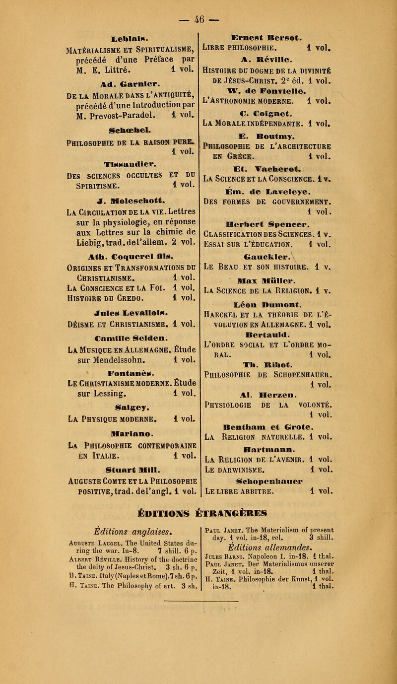 — m — Leblals. Matérialisme et Spiritualisme, précédé d'une Préface par M. E. Littré. 1 vol. Ad. Garnler. De la Morale dans l'antiquité, précédé d'une Introduction par M. Prevost-Paradol. 1 vol. Schœbel. Philosophie de la raison pure. 1 vol. Tissandler. Des sciences occultes et du Spiritisme. 1 vol. Jf. Molesctaott. La Circulation de la vie. Lettres sur la physiologie, en réponse aux Lettres sur la chimie de Liebig.trad.del'allem. 2 vol. A th. Coquerel fils. Origines et Transformations du Christianisme. 1 vol. La Conscience et la Foi. 1 vol. Histoire du Credo. 1 vol. •fuies Levallols. Déisme et Christianisme. 1 vol. Camille Selden. La Musique en Allemagne. Étude sur Mendelssohn. i vol. Fontanès. Le Christianisme moderne. Étude sur Lessing. 1 vol. Salgey. La Physique moderne. 1 vol. Alarin no. La Philosophie contemporaine en Italie. 1 vol. Stunrt MIH. Auguste Comte et la Philosophie positive, trad. del'angl. 1 vol. Ernest Bcrsot. Libre philosophie. 1 vol. A. Réville. Histoire du dogme de la divinité de Jésus-Christ. 2e éd. 1 vol. W. de Fonvielle. L'Astronomie moderne. 1vol. C. Coignet. La Morale indépendante. 1vol. E. Boutmy. Philosophie de l'architecture en Grèce. 1 vol. Et. Vachcrot. La Science et la Conscience. 1 v. Ém. de Iiaveleye. Des formes de gouvernement. 1 vol. Herbert Spencer. Classification des Sciences. 1 v. Essai sur l'éducation. 1 vol. Gauckler. Le Beau et son histoire. 1 v. Max Millier. La Science de la Religion. 1 v. liéon Dumont. Haeckel et la théorie de l'é- volution en Allemagne. 1 vol. Bertauld. L'ordre social et l'ordre mo- ral. 1 vol. Th. Rinot. Philosophie de Schopenhauer. 1 vol. Al. Hcrzen. Physiologie de la volonté. 1 vol. Bcntham et Grote. La Religion naturelle. 1 vol. Bnrtntann. La Religion de l'avenir. 1 vol. Le darwinisme. 1 vol. Schopenliauer Le libre arbitre. 1vol. ÉDITIONS ÉTRANGÈRES Éditions anglaises. Auguste Laugel. The United States du- ring tlie war. In-8. 7 shill. 6 p. Albert Réville. History of the doctrine the deity of Jesus-Christ. 3 sh. 6 p. H. Ta ine. Italy (Naples et Rome).! sh. 6 p. H. Taine. Tlie Philosophy of art. 3 sk. Paul Janet. The Materialism of présent day. 1 vol. in-18, rel. 3 shill. Éditions allemandes. Jules Barni. Napoléon I. in-18. i thaï. Paul Janet. Der Materialismus imserer Zeit, 1 vol. in-18. 1 thaï. H. Taine. Philosophie der Kunst, 1 vol. in-18. 1 thaï.
