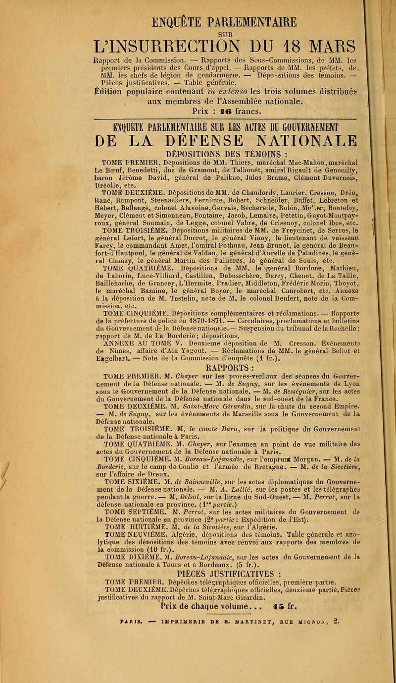 ENQUÊTE PARLEMENTAIRE SUR L'INSURRECTION DU 18 MARS Rapport de la Commission. — Rapports des Sous-Commissions, de MM. les premiers présidents des Cours d'appel. — Rapports de MM. les préfets, de. MM. les chefs de légion de gendarmerie. — Dépo-sitions des témoins. — Pièces justificatives. — Table générale. Édition populaire contenant in extenso les trois volumes distribués aux membres de l'Assemblée nationale. Prix : 16 francs. ENQUÊTE PARLEMENTAIRE SDK LES ACTES DU GOUVERNEMENT DE LA DÉFENSE NATIONALE DÉPOSITIONS DES TÉMOINS : TOME PREMIER. Dépositions de MM. Thiers, maréchal Mac-Mahon,maréchal Le Bœuf, Benedetti, duc de Gramont, de Talhouët, amiral Rigault de Genouilly, baron Jérôme David, général de Palikao, Jules Brame, Clément Duvernois, Dréolle, etc. TOME DEUXIÈME. Dépositions de MM. de Chaudordy, Laurier, Cresson, ûréo, Ranc, Rampont, Steenackers, Fernique, Robert, Schneider, Buffet, Lebreton et Hébert, Bellangé, colonel Alavoine,Gervais, Bécherelle, Robin, Mu'.er, Boutefoy, Meyer, Clément et Simonneau, Fontaine, Jacob, Lemaire, Petetin, Guyot-Montpay- roux, général Soumain, de Legge, colonel Vabre, de Crisenoy, colonel Ibos, etc. TOME TBOISIÉME. Dépositions militaires de MM. de Freycinet, de Serres, le général Lefort, le général Ducrot, le général Vinoy, le lieutenant de vaisseau Farcy, le commandant Amet, l'amiral Pothuau, Jean Brnnet, le général de Beau- fort-d'Hautpoul, le général de Valdan, le général d'Aurelle de Paladines, le géné- ral Chanzy, le général Martin des Pallières, le général de Sonis, etc. TOME QUATRIÈME. Dépositions de MM. le général Bordone, Mathieu, de Laborie, Luce-Villiard, Castillon, Debusschère, Darcy, Chenet, de La Taille, Baillehache, de Grancey,L'Hermite, Pradier, Middleton, Frédéric Morin, Thoyot, le maréchal Bazaine, le général Boyer, le maréchal Canrobert, etc. Annexe à la déposition de M. Testelin, note de M. le colonel Denfert, note de la Com- mission, etc. TOME CINQUIÈME. Dépositions complémentaires et réclamations. — Bapports de la préfecture de police en 1870-1871. — Circulaires, proclamations et bulletins du Gouvernement de la Défense nationale.— Suspension du tribunal de la Rochelle; rapport de M. de La Borderie ; dépositions. ANNEXE AU TOME V. Deuxième déposition de M. Cresson. Événements de Nîmes, affaire d'Ain Yagout. — Béclamations de MM. le général Bellot et Eagelhart. — Note de la Commission d'enquête (1 fr.). RAPPORTS : TOME PBEMIER. M. Chaper sur les procès-verbaux des séances du Gouver- nement de la Défense nationale. — M. de Sugny, sur les événements de Lyon sous le Gouvernement de la Défense nationale. — M. de Rességuier, sur les actes du Gouvernement de la Défense nationale dans le sud-ouest de la France. TOME DEUXIÈME. M. Saint-Mare Girardin, sur la chute du second Empire. — M. de Sitgny, sur les événements de Marseille sous le Gouvernement de la Défense nationale. TOME TBOISIÉME. M. le comte Daru, sur la politique du Gouvernement de la Défense nationale à Paris. TOME QUATRIÈME. M. Chaper, sur l'examen au point de vue militaire des actes du Gouvernement de la Défense nationale à Paris. TOME CINQUIÈME. M. Boreau-Lajanadie, sur l'emprunt Morgan. — M. de la Borderie, sur le camp de Conlie et l'armée de Bretagne. — M. de la Sicctière, sur l'affaire de Dreux. TOME SIXIÈME. M. de Rainneville, sur les actes diplomatiques du Gouverne- ment delà Défense nationale. — M. A. Lallié, sur les postes et les télégraphes pendant la guerre.— M. Delsol, sur la ligne du Sud-Ouest. — M. Perrot, sur la défense nationale en province. (1 partie.) TOME SEPTIÈME. M. Perrot, sur les actes militaires du Gouvernement de la Défense nationale en province (28partie : Expédition de l'Est). TOME HUITIÈME. M. de la Sicotiére, sur l'Algérie. TOME NEUVIÈME. Algérie, dépositions des témoins. Table générale et ana- lytique des déoositions des témoins avec renvoi aux rapports des membres de la commission (10 fr.). TOME DIXIÈME. M. Boreau-Lajanàdie, sur les actes du Gouvernement de la Défense nationale à Tours et û Bordeaux. (5 fr.). PIÈCES JUSTIFICATIVES : TOME PREMIER. Dépêches télégraphiques officielles, première partie. TOME DEUXIÈME. Dépêches télégraphiques officielles, deuxième partie. Pièces justificatives du rapport de M. Saint-Marc Girardin. Prix de chaque volume. .. €5 fr.