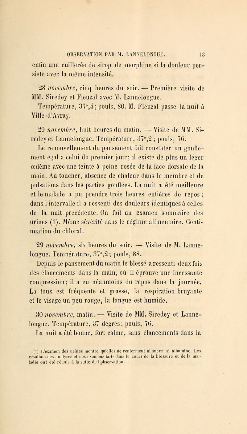 enfin une cuillerée de sirop de morphine si la douleur per- siste tavec la même intensité. 28 novembre, cinq heures du soir. — Première visite de i\IM. Siredey et P'ieuzal avec M. Lannelongue. Température, 37°,4; pouls, 80. M. Fieuzal passe la nuit à Ville-d'Avray. 29 novembre, huit heures du matin. — Visite de MM. Si- redey et Lannelongue. Température, 37,2 ; pouls, 76. Le renouvellement du pansement fait constater un gonfle- ment égal à celui du premier jour; il existe de plus un léger œdème avec une teinte à peine rosée de la face dorsale de la main. Au toucher, absence de chaleur dans le membre et de pulsations dans les parties gonflées. La nuit a été meilleure et le malade a pu prendre trois heures entières de repos ; dans l'intervalle il a ressenti des douleurs identiques à celles de la nuit précédente. On fait un examen sommaire des urines (1). Même sévérité dans le régime alimentaire. Conti- nuation du chloral. 29 novembre, six heures du soir. — Visite de M. Lanne- longue. Température, 37%2; pouls, 88. Depuis le pansement du matin le blessé a ressenti deux fois des élancements dans la main, où il éprouve une incessante compression; il a eu néanmoins du repos dans la journée. La toux est fréquente et grasse, la respiration bruyante et le visage un peu rouge, la langue est humide. 30 novem-bre, matin. — Visite de MM. Siredey et Lanne- longue. Température, 37 degrés; pouls, 76. La nuit a été bonne, fort calme, sans élancements dans la (1) L'examen des urines montre qu'elles ne renferment ni sucre ni albumine. Les re'sultats dos analyses et des examens faits dans le cours de la blessure et de la ma- ladie ont été re'uiiis à la suite de l'observation.