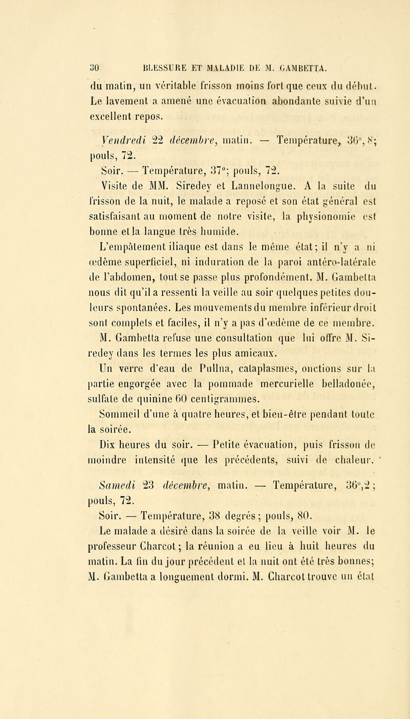 du matin, un véritable frisson moins fort que ceux du début. Le lavement a amené une évacuation abondante suivie d'un excellent repos. Vendredi 22 décembre^ mviùw. — Température, 30, N; pouls, 72. Soir. — Température, 37°; pouls, 72. Visite de MM. Siredey et Lannelongue. A la suite du frisson de la nuit, le malade a reposé et son état général est satisfaisant au moment de notre visite, la physionomie est bonne et la langue très humide. L'empâtement iliaque est dans le même état; il n'y a ni (judème superficiel, ni induration de la paroi antéro-latérale de l'abdomen, tout se passe plus profondément. M. Gambetta nous dit qu'il a ressenti la veille au soir quelques petites dou- leurs spontanées. Les mouvements du membre inférieur droit sont complets et faciles, il n'y a pas d'œdème de ce membre. M, Gambetta refuse une consultation que lui offre M. Si- redey dans les termes les plus amicaux. Un verre d'eau de PuUna, cataplasmes, onctions sur la partie engorgée avec la pommade mercurielle belladonée, sulfate de quinine 60 centigrammes. Sommeil d'une à quatre heures, et bien-être pendant toute la soirée. Dix heures du soir. — Petite évacuation, puis frisson de moindre intensité (jue les précédents, suivi de chaleur. ' Samedi 23 décembre, matin. — Température, 36^2 ; pouls, 72. Soir. — Température, 38 degrés; pouls, 80. Le malade a désiré dans la soirée de la veille voir M. le professeur Charcot ; la réunion a eu lieu à huit heures du malin. La fin du jour précédent el la nuit ont été très bonnes; M. Gambetta a longuement dormi. M. Charcot trouve un état