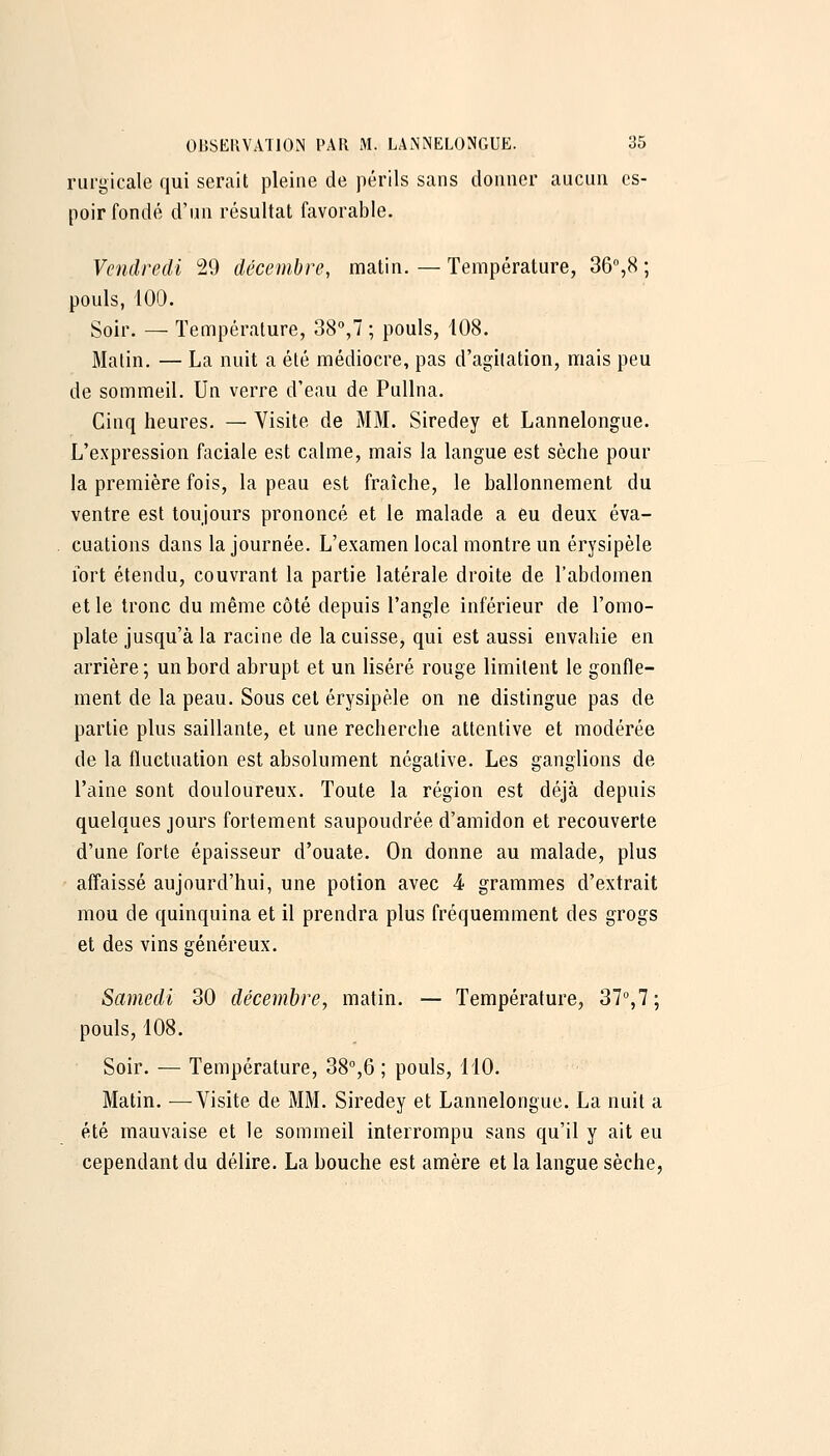 riirgicale qui serait pleine de périls sans donner aucun es- poir fondé d'un résultat favorable. Vendredi 29 décembre, uiatin. — Température, 36,8 ; pouls, 100. Soir. — Température, 38,7 ; pouls, 108. Malin. — La nuit a été médiocre, pas d'agitation, mais peu de sommeil. Un verre d'eau de Pullna. Cinq heures. — Visite de MM. Siredey et Lannelongue. L'expression faciale est calme, mais la langue est sèche pour la première fois, la peau est fraîche, le ballonnement du ventre est toujours prononcé et le malade a eu deux éva- cuations dans la journée. L'examen local montre un érysipèle fort étendu, couvrant la partie latérale droite de l'abdomen et le tronc du même côté depuis l'angle inférieur de l'omo- plate jusqu'à la racine de la cuisse, qui est aussi envahie en arrière; un bord abrupt et un liséré rouge limitent le gonfle- ment de la peau. Sous cet érysipèle on ne distingue pas de partie plus saillante, et une recherche attentive et modérée de la fluctuation est absolument négative. Les ganglions de l'aine sont douloureux. Toute la région est déjà depuis quelques jours fortement saupoudrée d'amidon et recouverte d'une forte épaisseur d'ouate. On donne au malade, plus affaissé aujourd'hui, une potion avec 4 grammes d'extrait mou de quinquina et il prendra plus fréquemment des grogs et des vins généreux. Samedi 30 décembre, matin. — Température, 37%7; pouls, 108. Soir. — Température, 38°,6 ; pouls, 110. Matin. —Visite de MM. Siredey et Lannelongue. La nuit a été mauvaise et le sommeil interrompu sans qu'il y ait eu cependant du délire. La bouche est amère et la langue sèche,