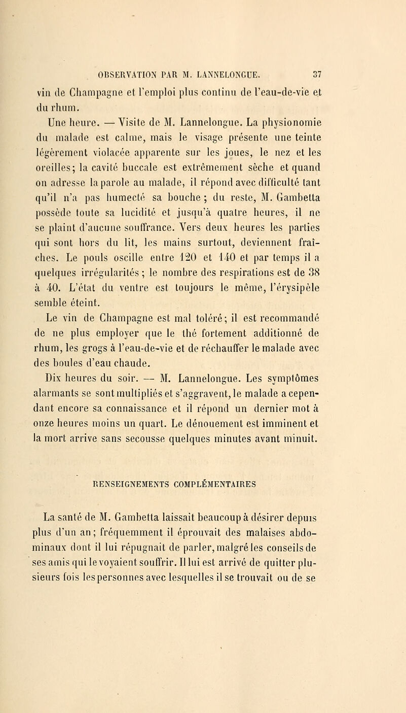 vin de Champagne et remploi plus continu de l'eau-de-vie et du rhum. Une heure. — Visite de M. Lannelongue. La physionomie du malade est calme, mais le visage présente une teinte légèrement violacée apparente sur les joues, le nez et les oreilles; la cavité buccale est extrêmement sèche et quand on adresse la parole au malade, il répond avec difficulté tant qu'il n'a pas humecté sa bouche ; du reste, M. Gambetta possède toute sa lucidité et jusqu'à quatre heures, il ne se plaint d'aucune souffrance. Vers deux heures les parties qui sont hors du lit, les mains surtout, deviennent fraî- ches. Le pouls oscille entre 120 et 140 et par temps il a quelques irrégularités ; le nombre des respirations est de 38 à 40. L'état du ventre est toujours le même, l'érysipèle semble éteint. Le vin de Champagne est mal toléré; il est recommandé de ne plus employer que le thé fortement additionné de rhum, les grogs à l'eau-de-vie et de réchauffer le malade avec des boules d'eau chaude. Dix heures du soir. — M. Lannelongue. Les symptômes alarmants se sont multipliés et s'aggravent, le malade a cepen- dant encore sa connaissance et il répond un dernier mot à onze heures moins un quart. Le dénouement est imminent et la mort arrive sans secousse quelques minutes avant minuit. RENSEIGNEMENTS COMPLEMENTAIRES La santé de M. Gambetta laissait beaucoup à désirer depuis plus d'un an ; fréquemment il éprouvait des malaises abdo- minaux dont il lui répugnait de parler, malgré les conseils de ses amis qui le voyaient souffrir. Il lui est arrivé de quitter plu- sieurs fois les personnes avec lesquelles il se trouvait ou de se