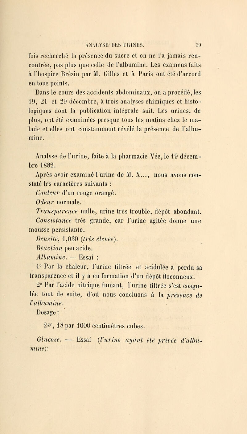 Cois recherché hi présence du sucre et on ne l'a jamais ren- contrée, pas plus que celle de l'albumine. Les examens faits à l'hospice Brczin par M, Gilles et à Paris ont été d'accord en tous points. Dans le cours des accidents abdominaux, on a procédé, les 19, 21 et 29 décembre, à trois analyses chimiques et histo- logiques dont la publication intégrale suit. Les urines, de plus, ont été examinées presque tous les matins chez le ma- lade et elles ont constamment révélé la présence de l'albu- mine. Analyse de l'urine, faite à la pharmacie Vée, le 19 décem- bre 1882. Après avoir examiné l'urine de M. X..., nous avons con- staté les caractères suivants : Couleur d'un rouge orangé. Odeur normale. Transparence nulle, urine très trouble, dépôt abondant. Consistance très grande, car l'urine agitée donne une mousse persistante. Densité, 1,030 (très élevée). Réaction peu acide. Albumine. — Essai : 1° Par la chaleur, l'urine fdtrée et acidulée a perdu sa transparence et il y a eu formation d'un dépôt floconneux. 2» Par l'acide nitrique fumant, l'urine fdtrée s'est coagu- lée tout de suite, d'où nous concluons à la présence de Valhumine. Dosage : 2g'', 18 par 1000 centimètres cubes. Glucose. — Essai {l'urine ayant été privée d'albu- mine):