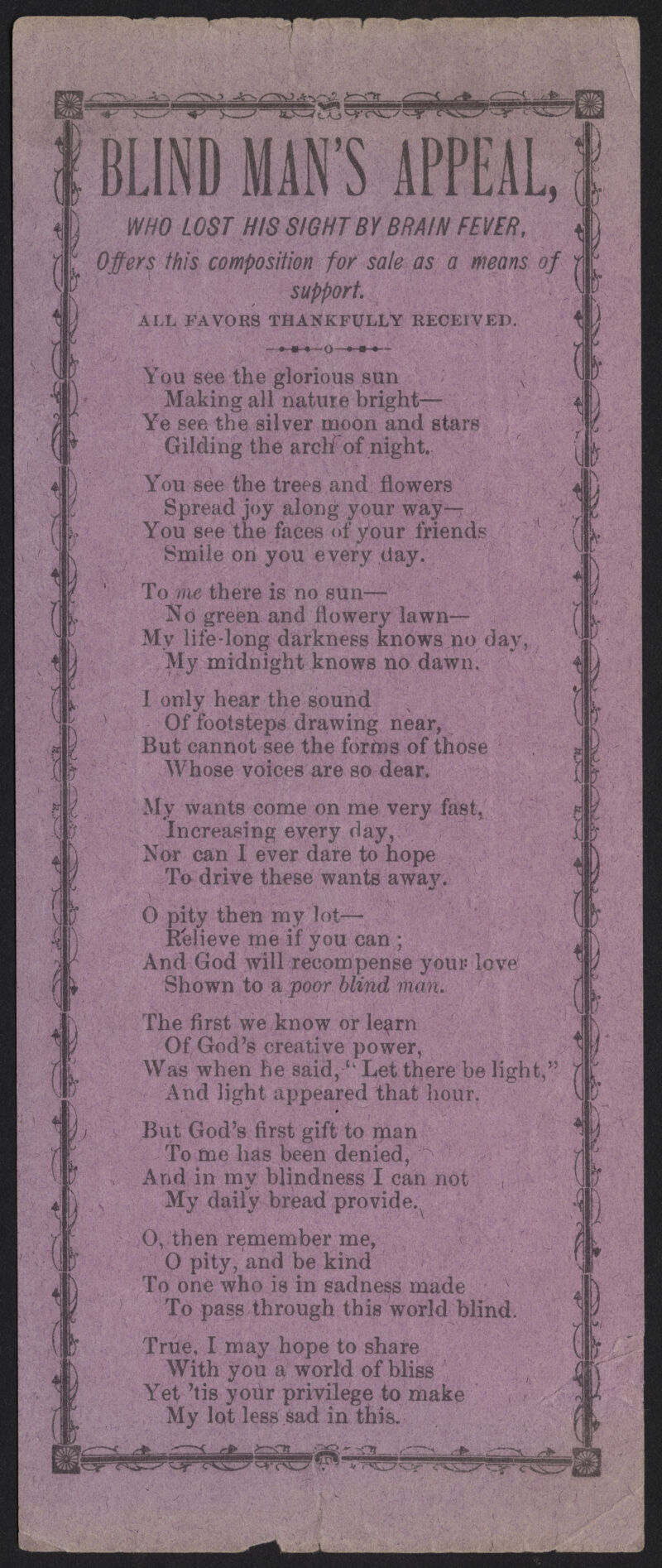 ^&z JL •^TNZZVP^V^ H 7 f \ Y •^ I n 2 rA r ^ Bj^jtXj^f^-^^-y BLIND MAN'S APPEA WHO LOST HIS SIGHT BY BRAIN FEVER, Offers this composition for sale as a Means of support ALL FAVORS THANKFl/LLY RECEIVED. - ♦-•-•—o—•-•-•— You see the glorious sun ■ Making all nature bright— Ye see the silver moon and stars Gilding the archTof night. You see the trees and flowers Spread joy along your way—- You see the faces of your friends Smile on you every day. To rue there is no sun— No green and flowery lawn— My life-long darkness knows no day, My midnight knows no dawn. I only hear the sound Of footsteps drawing near, But cannot see the forms of those Whose voices are so dear. My wants come on me very fast, Increasing every day, Nor can I ever dare ^o hope To drive these wants awav. 0 pity then my lot— Relieve me if you can ; And God will recompense yous love Shown to a poor blind man. The first we know or learn Of God's creative power, Was when he said, l'het there be light, And light appeared that hour. But God's first gift to man •Tome has been denied, And in mv blindness I can not My daily bread provide. 0, then remember me, 0 pity, and be kind To one who is in sadness made To pass through this world blind. True, I may hope to share With you a world of bliss Yet 'tis your privilege to make My lot less $ad in this. 4\ fc. r I ..rP ,.fca3L ,c^o *■ '^^^CfTiCJ ?. m ^Ot_ sZZ. /*#•■- „,-• -■**._' ^W vr* ^^S-^
