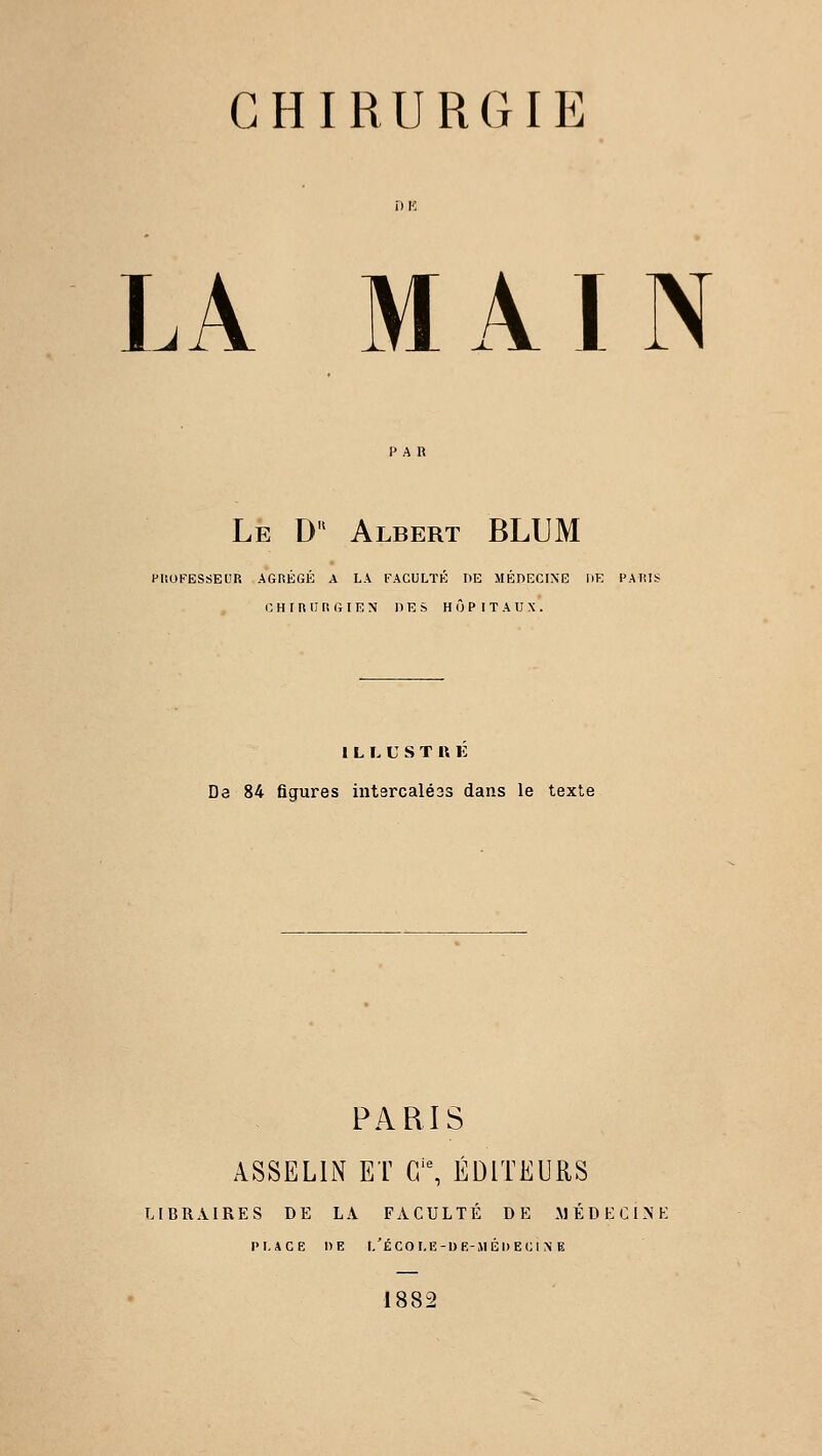 CHIRURGIE LA MAIN Le Du Albert BLUM PROFESSEUR AGRÉGÉ A LA FACULTÉ DE MÉDECINE HE PARIS CHIRURGIEN DES HÔPITAUX. ILLUSTRE De 84 figures intsrcaléss dans le texte PARIS ASSEL1N ET Gie, ÉDITEURS LIBRAIRES DE LA FACULTÉ DE MÉDECINE PLACE DE l/ÉCOI.E-DE-MÉDECIX B 1882