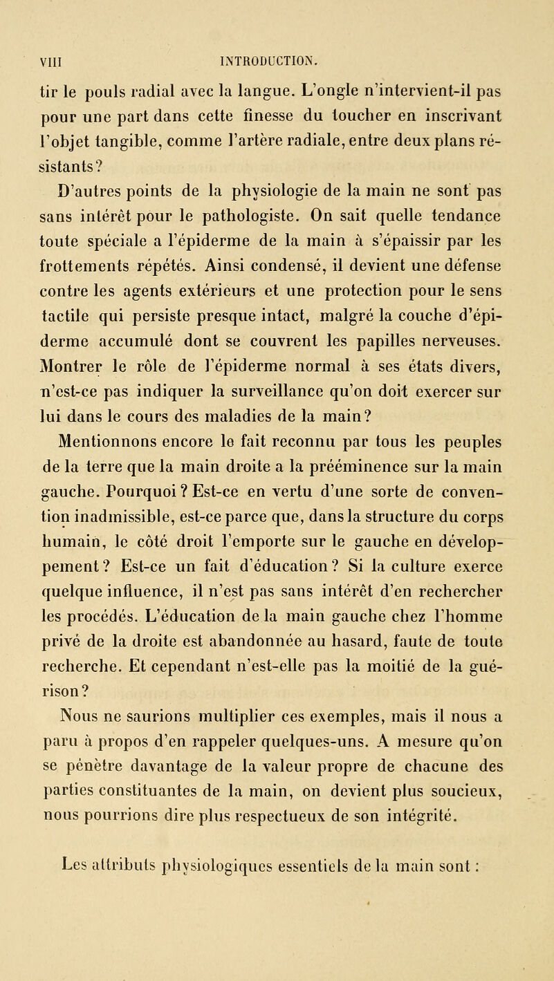 tir le pouls radial avec la langue. L'ongle n'intervient-il pas pour une part dans cette finesse du toucher en inscrivant l'objet tangible, comme l'artère radiale, entre deux plans ré- sistants? D'autres points de la physiologie de la main ne sont pas sans intérêt pour le pathologiste. On sait quelle tendance toute spéciale a l'épiderme de la main à s'épaissir par les frottements répétés. Ainsi condensé, il devient une défense contre les agents extérieurs et une protection pour le sens tactile qui persiste presque intact, malgré la couche d'épi- derme accumulé dont se couvrent les papilles nerveuses. Montrer le rôle de l'épiderme normal à ses états divers, n'est-ce pas indiquer la surveillance qu'on doit exercer sur lui dans le cours des maladies de la main? Mentionnons encore le fait reconnu par tous les peuples de la terre que la main droite a la prééminence sur la main gauche. Pourquoi ? Est-ce en vertu d'une sorte de conven- tion inadmissible, est-ce parce que, dans la structure du corps humain, le côté droit l'emporte sur le gauche en dévelop- pement? Est-ce un fait d'éducation? Si la culture exerce quelque influence, il n'est pas sans intérêt d'en rechercher les procédés. L'éducation de la main gauche chez l'homme privé de la droite est abandonnée au hasard, faute de toute recherche. Et cependant n'est-elle pas la moitié de la gué- rison? Nous ne saurions multiplier ces exemples, mais il nous a paru à propos d'en rappeler quelques-uns. A mesure qu'on se pénètre davantage de la valeur propre de chacune des parties constituantes de la main, on devient plus soucieux, nous pourrions dire plus respectueux de son intégrité. Les attributs physiologiques essentiels de la main sont :