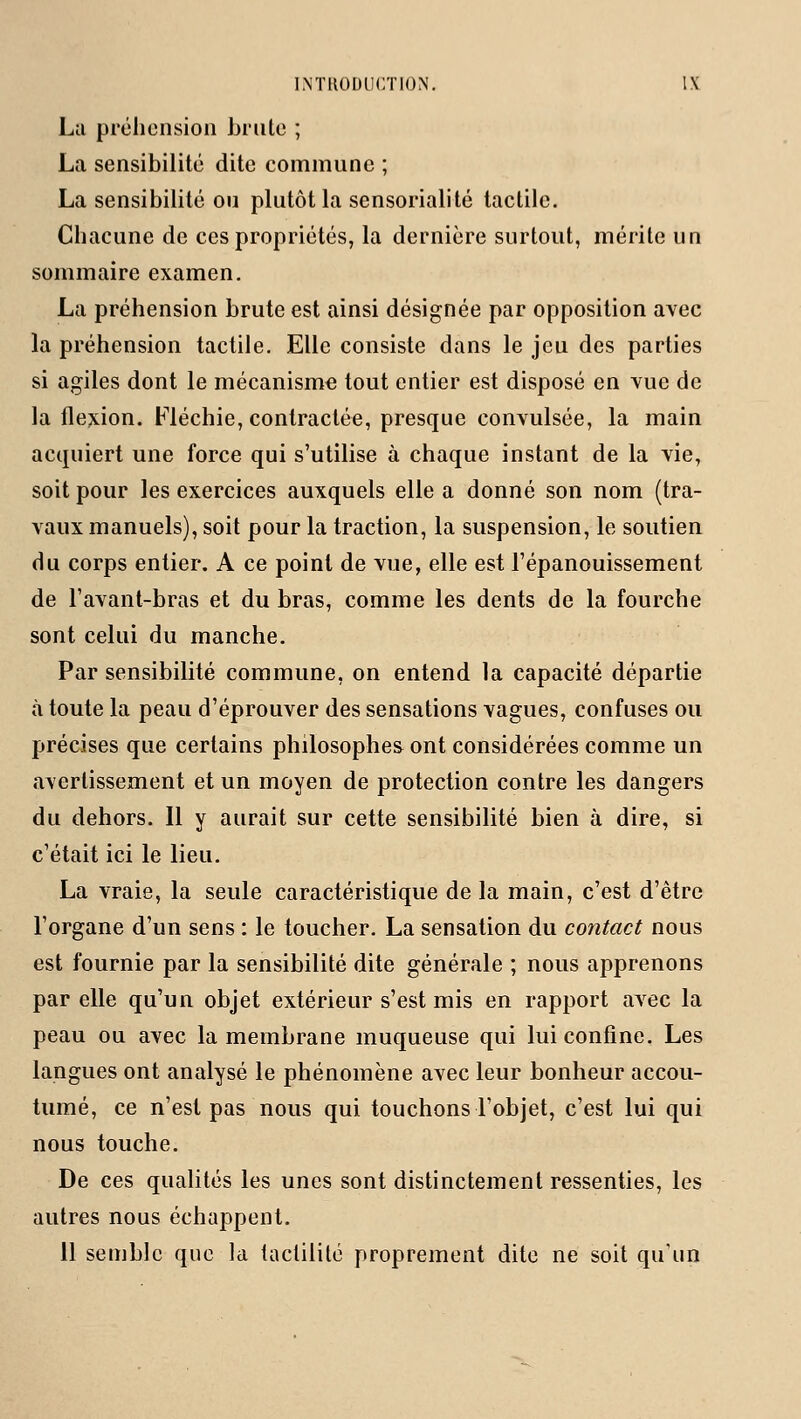 La préhension brute ; La sensibilité dite commune ; La sensibilité ou plutôt la sensorialité tactile. Chacune de ces propriétés, la dernière surtout, mérite un sommaire examen. La préhension brute est ainsi désignée par opposition avec la préhension tactile. Elle consiste dans le jeu des parties si agiles dont le mécanisme tout entier est disposé en vue de la flexion. Fléchie, contractée, presque convulsée, la main acquiert une force qui s'utilise à chaque instant de la vie, soit pour les exercices auxquels elle a donné son nom (tra- vaux manuels), soit pour la traction, la suspension, le soutien du corps entier. A ce point de vue, elle est l'épanouissement de l'avant-bras et du bras, comme les dents de la fourche sont celui du manche. Par sensibilité commune, on entend la capacité départie à toute la peau d'éprouver des sensations vagues, confuses ou précises que certains philosophes ont considérées comme un avertissement et un moyen de protection contre les dangers du dehors. Il y aurait sur cette sensibilité bien à dire, si c'était ici le lieu. La vraie, la seule caractéristique de la main, c'est d'être l'organe d'un sens : le toucher. La sensation du contact nous est fournie par la sensibilité dite générale ; nous apprenons par elle qu'un objet extérieur s'est mis en rapport avec la peau ou avec la membrane muqueuse qui lui confine. Les langues ont analysé le phénomène avec leur bonheur accou- tumé, ce n'est pas nous qui touchons l'objet, c'est lui qui nous touche. De ces qualités les unes sont distinctement ressenties, les autres nous échappent. 11 semble que la tactilité proprement dite ne soit qu'un