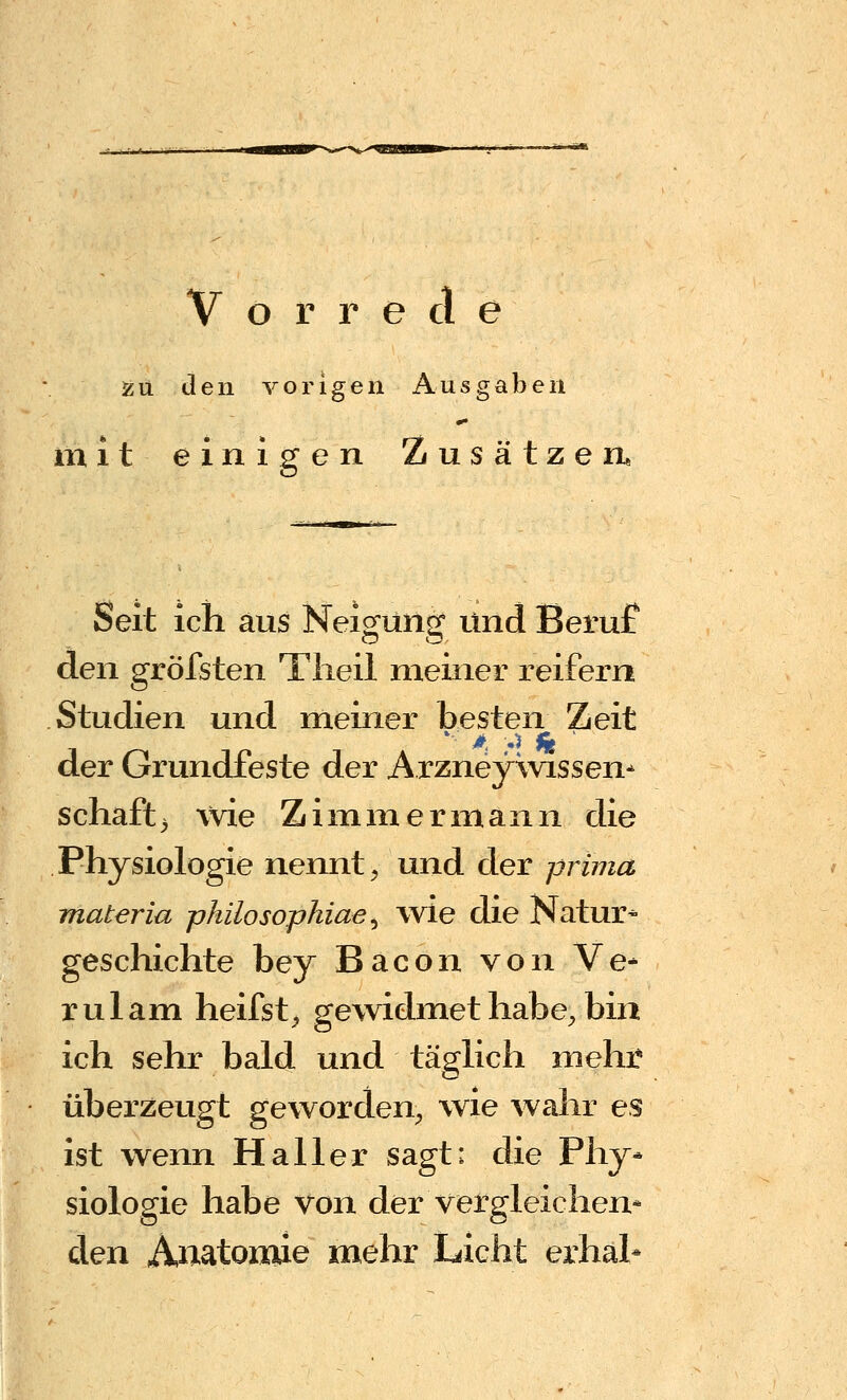 Vorrede 55 u den vorigen Ausgaben mit einigen Zusätzen* Seit ich aus Nei^unsf und Beruf den gröfsten Tlieil meiner reifern Studien und meiner besten Zeit der Grundfeste der Arzneyxvissen- schaft> wie Zimmermann die Physiologie nennt ^ und der prima materia philosophiae ^ wie die Natur^ geschichte bey Bacon von Ve* rulam heifst^ gewidmethabe^ bin ich sehr bald und täglich mehr überzeugt geworden^ wie wahr es ist wenn Haller sagt: die Phy* siologie habe von der vergleichen* den Anatomie mehr Licht erhah